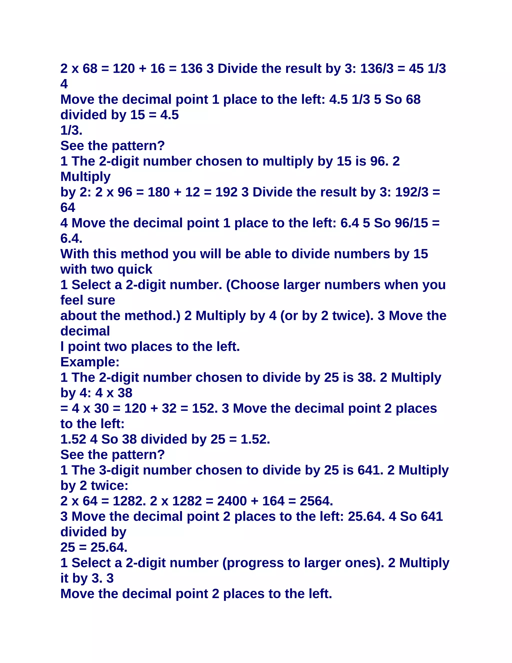 2 x 68 = 120 + 16 = 136 3 Divide the result by 3: 136/3 = 45 1/3
4
Move the decimal point 1 place to the left: 4.5 1/3 5 So 68
divided by 15 = 4.5
1/3.
See the pattern?
1 The 2-digit number chosen to multiply by 15 is 96. 2
Multiply
by 2: 2 x 96 = 180 + 12 = 192 3 Divide the result by 3: 192/3 =
64
4 Move the decimal point 1 place to the left: 6.4 5 So 96/15 =
6.4.
With this method you will be able to divide numbers by 15
with two quick
1 Select a 2-digit number. (Choose larger numbers when you
feel sure
about the method.) 2 Multiply by 4 (or by 2 twice). 3 Move the
decimal
l point two places to the left.
Example:
1 The 2-digit number chosen to divide by 25 is 38. 2 Multiply
by 4: 4 x 38
= 4 x 30 = 120 + 32 = 152. 3 Move the decimal point 2 places
to the left:
1.52 4 So 38 divided by 25 = 1.52.
See the pattern?
1 The 3-digit number chosen to divide by 25 is 641. 2 Multiply
by 2 twice:
2 x 64 = 1282. 2 x 1282 = 2400 + 164 = 2564.
3 Move the decimal point 2 places to the left: 25.64. 4 So 641
divided by
25 = 25.64.
1 Select a 2-digit number (progress to larger ones). 2 Multiply
it by 3. 3
Move the decimal point 2 places to the left.
 