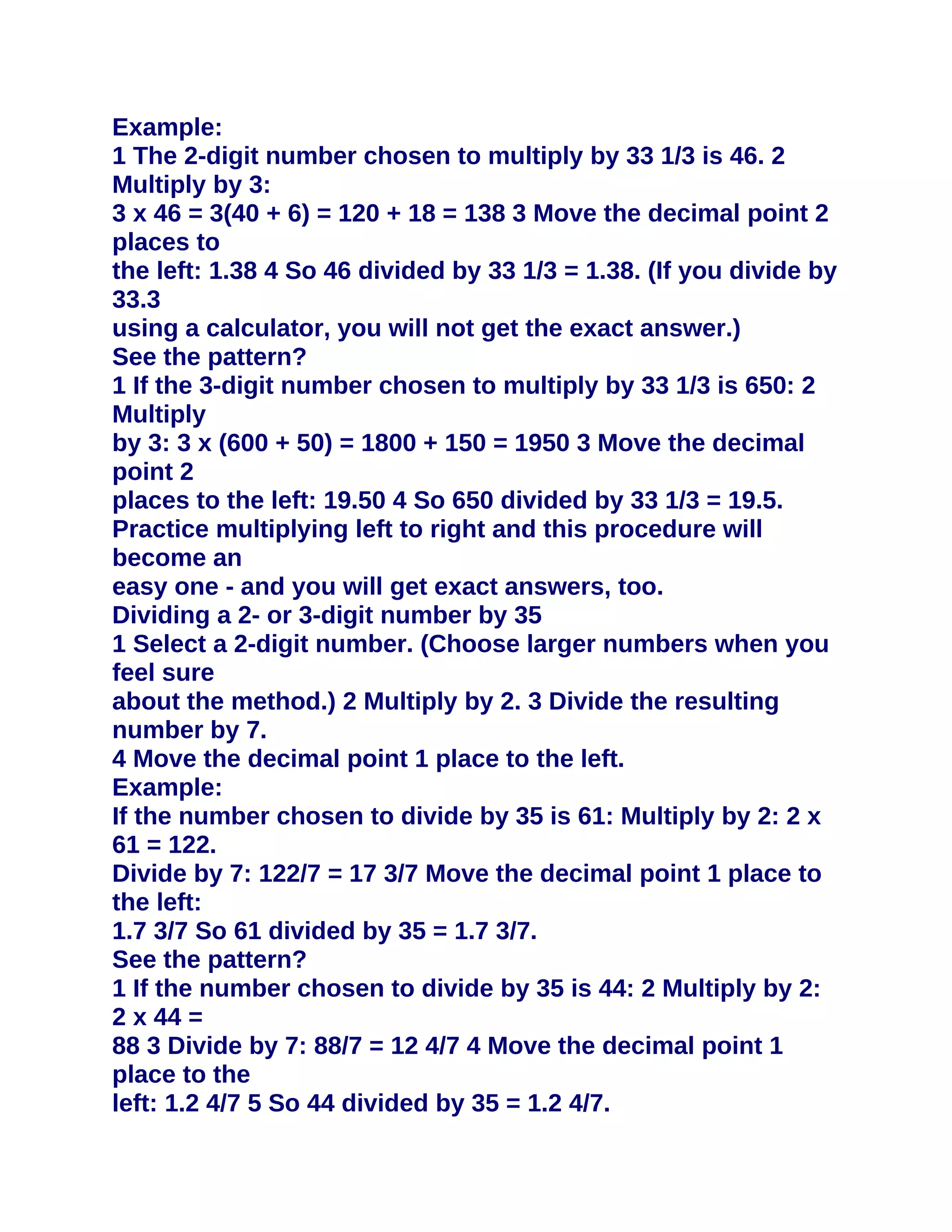 Example:
1 The 2-digit number chosen to multiply by 33 1/3 is 46. 2
Multiply by 3:
3 x 46 = 3(40 + 6) = 120 + 18 = 138 3 Move the decimal point 2
places to
the left: 1.38 4 So 46 divided by 33 1/3 = 1.38. (If you divide by
33.3
using a calculator, you will not get the exact answer.)
See the pattern?
1 If the 3-digit number chosen to multiply by 33 1/3 is 650: 2
Multiply
by 3: 3 x (600 + 50) = 1800 + 150 = 1950 3 Move the decimal
point 2
places to the left: 19.50 4 So 650 divided by 33 1/3 = 19.5.
Practice multiplying left to right and this procedure will
become an
easy one - and you will get exact answers, too.
Dividing a 2- or 3-digit number by 35
1 Select a 2-digit number. (Choose larger numbers when you
feel sure
about the method.) 2 Multiply by 2. 3 Divide the resulting
number by 7.
4 Move the decimal point 1 place to the left.
Example:
If the number chosen to divide by 35 is 61: Multiply by 2: 2 x
61 = 122.
Divide by 7: 122/7 = 17 3/7 Move the decimal point 1 place to
the left:
1.7 3/7 So 61 divided by 35 = 1.7 3/7.
See the pattern?
1 If the number chosen to divide by 35 is 44: 2 Multiply by 2:
2 x 44 =
88 3 Divide by 7: 88/7 = 12 4/7 4 Move the decimal point 1
place to the
left: 1.2 4/7 5 So 44 divided by 35 = 1.2 4/7.
 