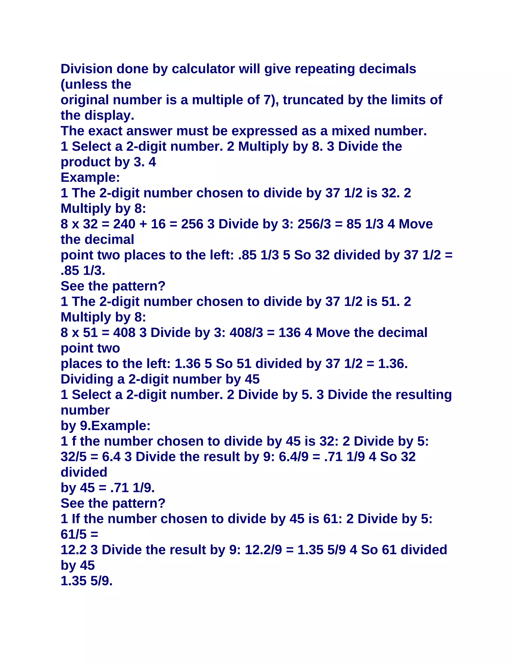 Division done by calculator will give repeating decimals
(unless the
original number is a multiple of 7), truncated by the limits of
the display.
The exact answer must be expressed as a mixed number.
1 Select a 2-digit number. 2 Multiply by 8. 3 Divide the
product by 3. 4
Example:
1 The 2-digit number chosen to divide by 37 1/2 is 32. 2
Multiply by 8:
8 x 32 = 240 + 16 = 256 3 Divide by 3: 256/3 = 85 1/3 4 Move
the decimal
point two places to the left: .85 1/3 5 So 32 divided by 37 1/2 =
.85 1/3.
See the pattern?
1 The 2-digit number chosen to divide by 37 1/2 is 51. 2
Multiply by 8:
8 x 51 = 408 3 Divide by 3: 408/3 = 136 4 Move the decimal
point two
places to the left: 1.36 5 So 51 divided by 37 1/2 = 1.36.
Dividing a 2-digit number by 45
1 Select a 2-digit number. 2 Divide by 5. 3 Divide the resulting
number
by 9.Example:
1 f the number chosen to divide by 45 is 32: 2 Divide by 5:
32/5 = 6.4 3 Divide the result by 9: 6.4/9 = .71 1/9 4 So 32
divided
by 45 = .71 1/9.
See the pattern?
1 If the number chosen to divide by 45 is 61: 2 Divide by 5:
61/5 =
12.2 3 Divide the result by 9: 12.2/9 = 1.35 5/9 4 So 61 divided
by 45
1.35 5/9.
 