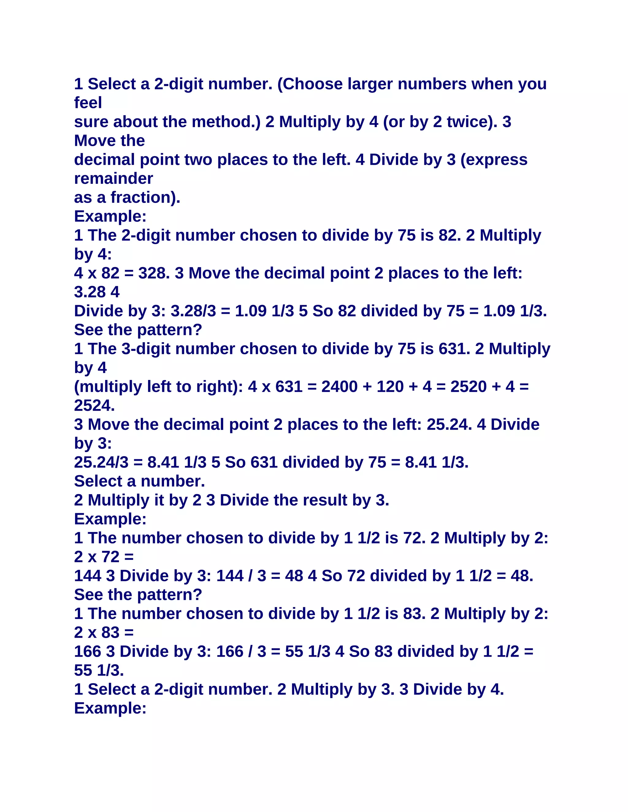 1 Select a 2-digit number. (Choose larger numbers when you
feel
sure about the method.) 2 Multiply by 4 (or by 2 twice). 3
Move the
decimal point two places to the left. 4 Divide by 3 (express
remainder
as a fraction).
Example:
1 The 2-digit number chosen to divide by 75 is 82. 2 Multiply
by 4:
4 x 82 = 328. 3 Move the decimal point 2 places to the left:
3.28 4
Divide by 3: 3.28/3 = 1.09 1/3 5 So 82 divided by 75 = 1.09 1/3.
See the pattern?
1 The 3-digit number chosen to divide by 75 is 631. 2 Multiply
by 4
(multiply left to right): 4 x 631 = 2400 + 120 + 4 = 2520 + 4 =
2524.
3 Move the decimal point 2 places to the left: 25.24. 4 Divide
by 3:
25.24/3 = 8.41 1/3 5 So 631 divided by 75 = 8.41 1/3.
Select a number.
2 Multiply it by 2 3 Divide the result by 3.
Example:
1 The number chosen to divide by 1 1/2 is 72. 2 Multiply by 2:
2 x 72 =
144 3 Divide by 3: 144 / 3 = 48 4 So 72 divided by 1 1/2 = 48.
See the pattern?
1 The number chosen to divide by 1 1/2 is 83. 2 Multiply by 2:
2 x 83 =
166 3 Divide by 3: 166 / 3 = 55 1/3 4 So 83 divided by 1 1/2 =
55 1/3.
1 Select a 2-digit number. 2 Multiply by 3. 3 Divide by 4.
Example:
 