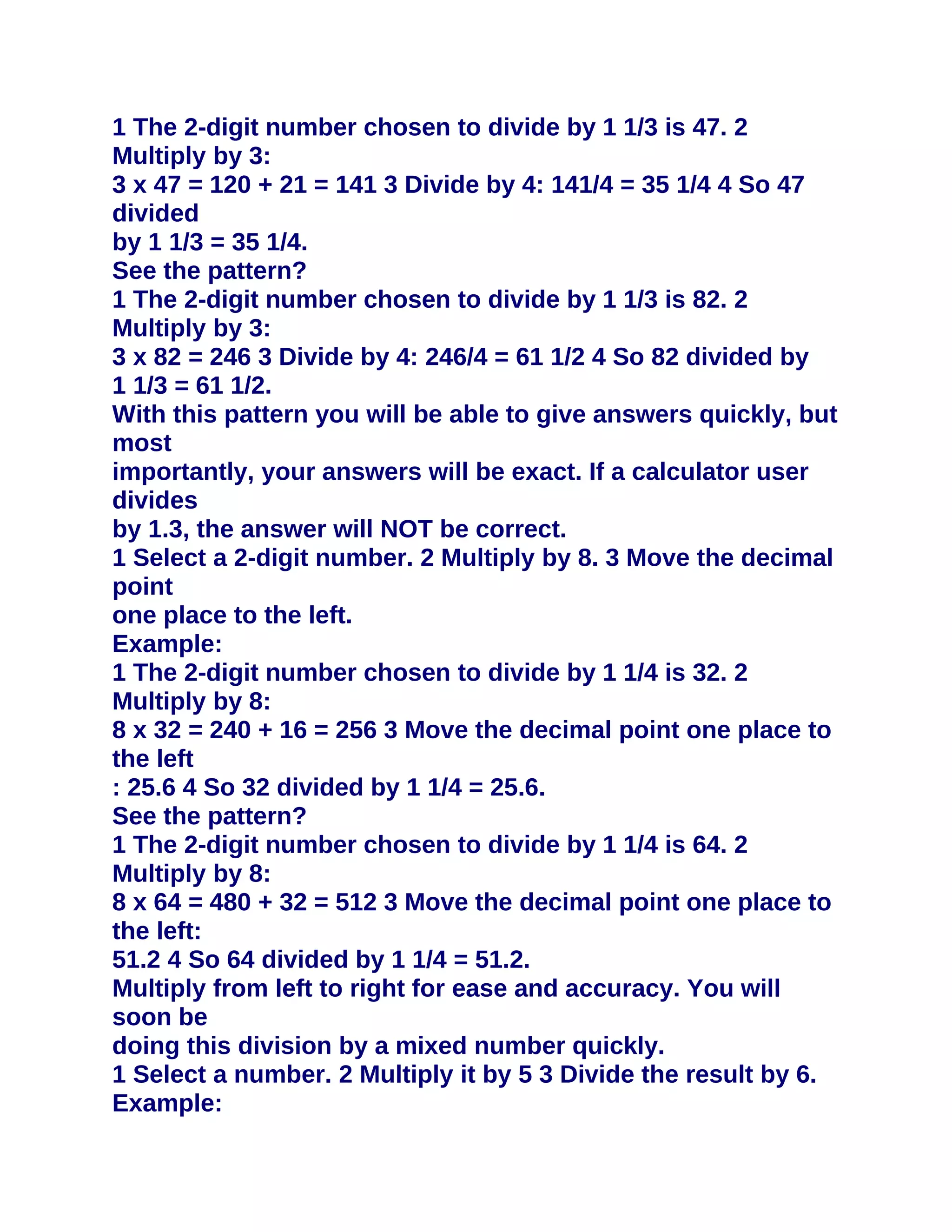 1 The 2-digit number chosen to divide by 1 1/3 is 47. 2
Multiply by 3:
3 x 47 = 120 + 21 = 141 3 Divide by 4: 141/4 = 35 1/4 4 So 47
divided
by 1 1/3 = 35 1/4.
See the pattern?
1 The 2-digit number chosen to divide by 1 1/3 is 82. 2
Multiply by 3:
3 x 82 = 246 3 Divide by 4: 246/4 = 61 1/2 4 So 82 divided by
1 1/3 = 61 1/2.
With this pattern you will be able to give answers quickly, but
most
importantly, your answers will be exact. If a calculator user
divides
by 1.3, the answer will NOT be correct.
1 Select a 2-digit number. 2 Multiply by 8. 3 Move the decimal
point
one place to the left.
Example:
1 The 2-digit number chosen to divide by 1 1/4 is 32. 2
Multiply by 8:
8 x 32 = 240 + 16 = 256 3 Move the decimal point one place to
the left
: 25.6 4 So 32 divided by 1 1/4 = 25.6.
See the pattern?
1 The 2-digit number chosen to divide by 1 1/4 is 64. 2
Multiply by 8:
8 x 64 = 480 + 32 = 512 3 Move the decimal point one place to
the left:
51.2 4 So 64 divided by 1 1/4 = 51.2.
Multiply from left to right for ease and accuracy. You will
soon be
doing this division by a mixed number quickly.
1 Select a number. 2 Multiply it by 5 3 Divide the result by 6.
Example:
 
