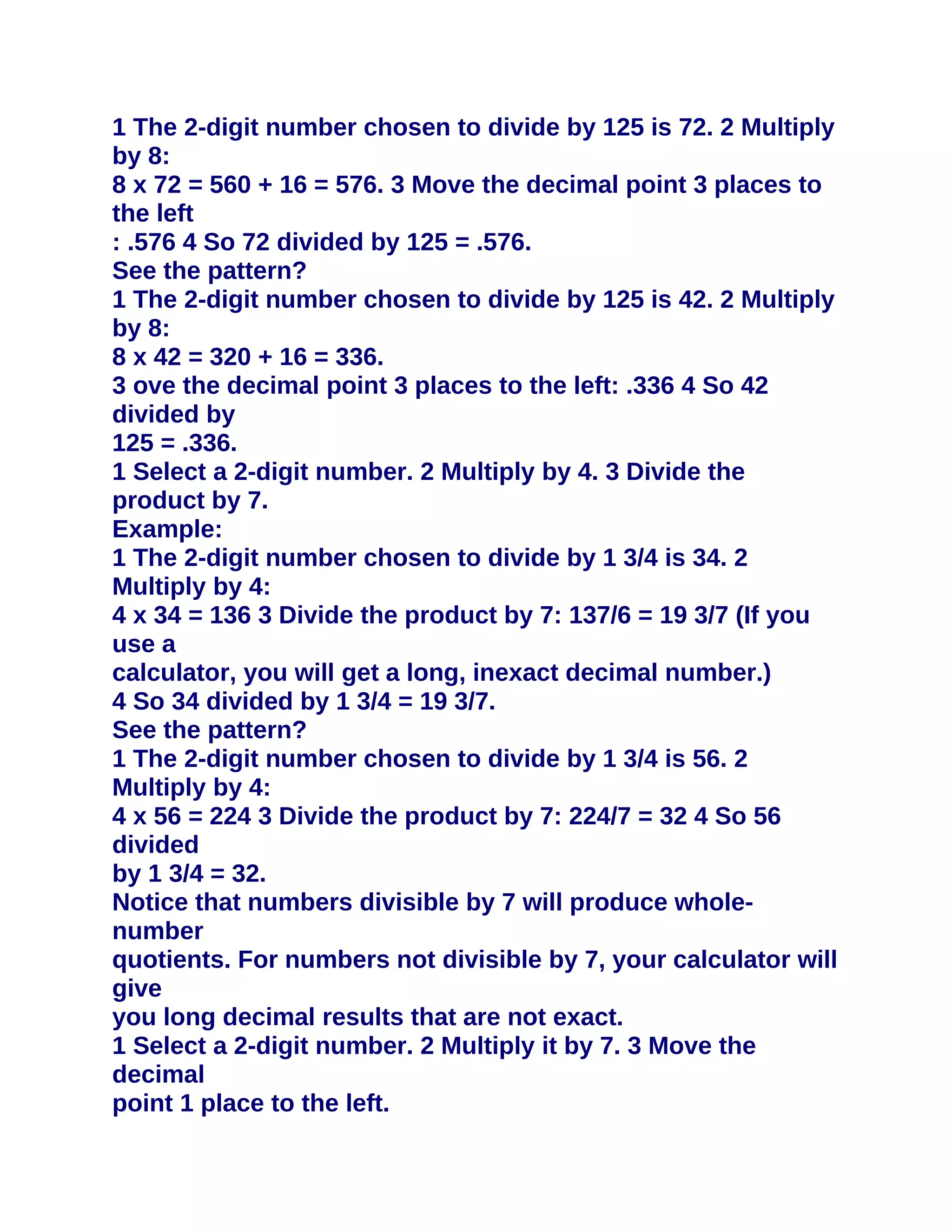 1 The 2-digit number chosen to divide by 125 is 72. 2 Multiply
by 8:
8 x 72 = 560 + 16 = 576. 3 Move the decimal point 3 places to
the left
: .576 4 So 72 divided by 125 = .576.
See the pattern?
1 The 2-digit number chosen to divide by 125 is 42. 2 Multiply
by 8:
8 x 42 = 320 + 16 = 336.
3 ove the decimal point 3 places to the left: .336 4 So 42
divided by
125 = .336.
1 Select a 2-digit number. 2 Multiply by 4. 3 Divide the
product by 7.
Example:
1 The 2-digit number chosen to divide by 1 3/4 is 34. 2
Multiply by 4:
4 x 34 = 136 3 Divide the product by 7: 137/6 = 19 3/7 (If you
use a
calculator, you will get a long, inexact decimal number.)
4 So 34 divided by 1 3/4 = 19 3/7.
See the pattern?
1 The 2-digit number chosen to divide by 1 3/4 is 56. 2
Multiply by 4:
4 x 56 = 224 3 Divide the product by 7: 224/7 = 32 4 So 56
divided
by 1 3/4 = 32.
Notice that numbers divisible by 7 will produce whole-
number
quotients. For numbers not divisible by 7, your calculator will
give
you long decimal results that are not exact.
1 Select a 2-digit number. 2 Multiply it by 7. 3 Move the
decimal
point 1 place to the left.
 