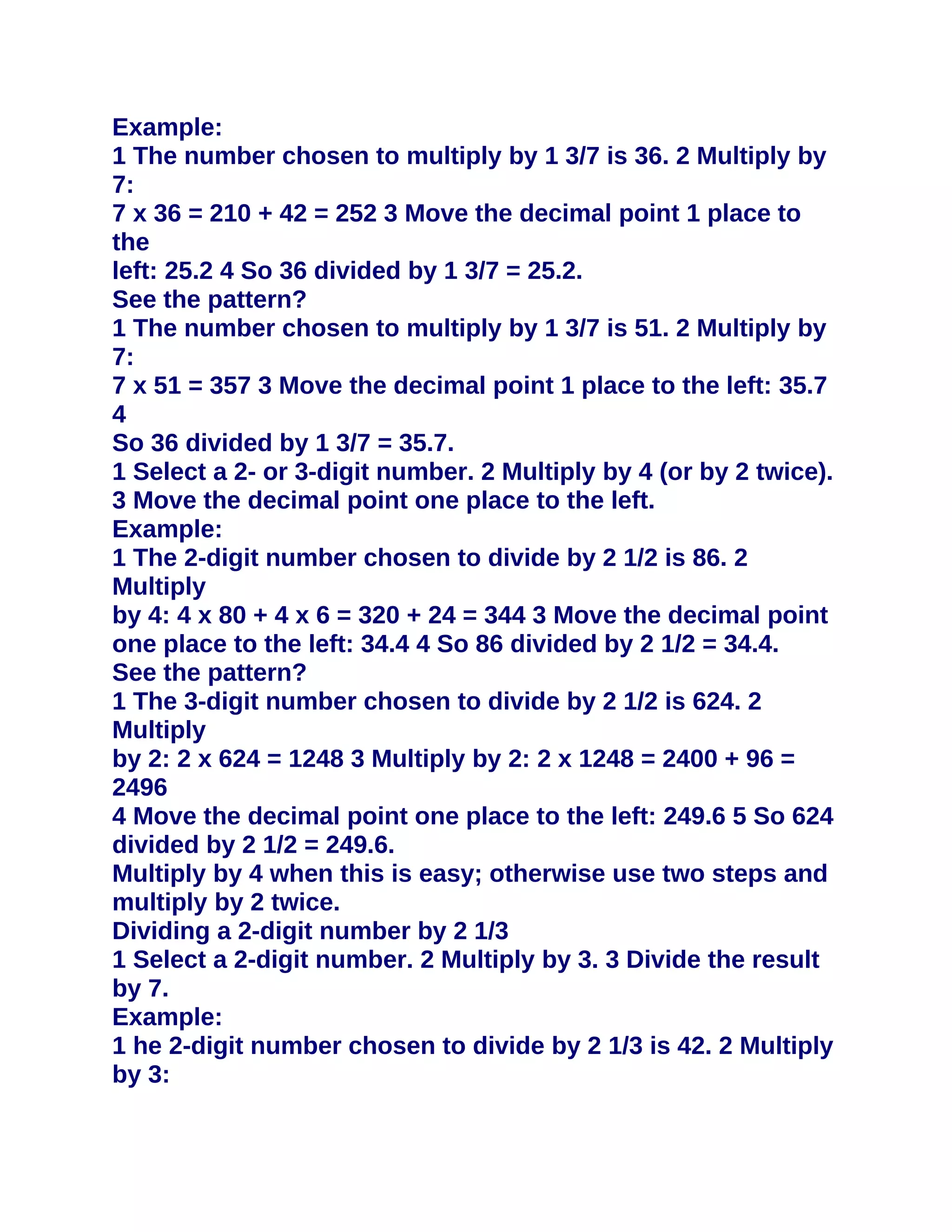 Example:
1 The number chosen to multiply by 1 3/7 is 36. 2 Multiply by
7:
7 x 36 = 210 + 42 = 252 3 Move the decimal point 1 place to
the
left: 25.2 4 So 36 divided by 1 3/7 = 25.2.
See the pattern?
1 The number chosen to multiply by 1 3/7 is 51. 2 Multiply by
7:
7 x 51 = 357 3 Move the decimal point 1 place to the left: 35.7
4
So 36 divided by 1 3/7 = 35.7.
1 Select a 2- or 3-digit number. 2 Multiply by 4 (or by 2 twice).
3 Move the decimal point one place to the left.
Example:
1 The 2-digit number chosen to divide by 2 1/2 is 86. 2
Multiply
by 4: 4 x 80 + 4 x 6 = 320 + 24 = 344 3 Move the decimal point
one place to the left: 34.4 4 So 86 divided by 2 1/2 = 34.4.
See the pattern?
1 The 3-digit number chosen to divide by 2 1/2 is 624. 2
Multiply
by 2: 2 x 624 = 1248 3 Multiply by 2: 2 x 1248 = 2400 + 96 =
2496
4 Move the decimal point one place to the left: 249.6 5 So 624
divided by 2 1/2 = 249.6.
Multiply by 4 when this is easy; otherwise use two steps and
multiply by 2 twice.
Dividing a 2-digit number by 2 1/3
1 Select a 2-digit number. 2 Multiply by 3. 3 Divide the result
by 7.
Example:
1 he 2-digit number chosen to divide by 2 1/3 is 42. 2 Multiply
by 3:
 