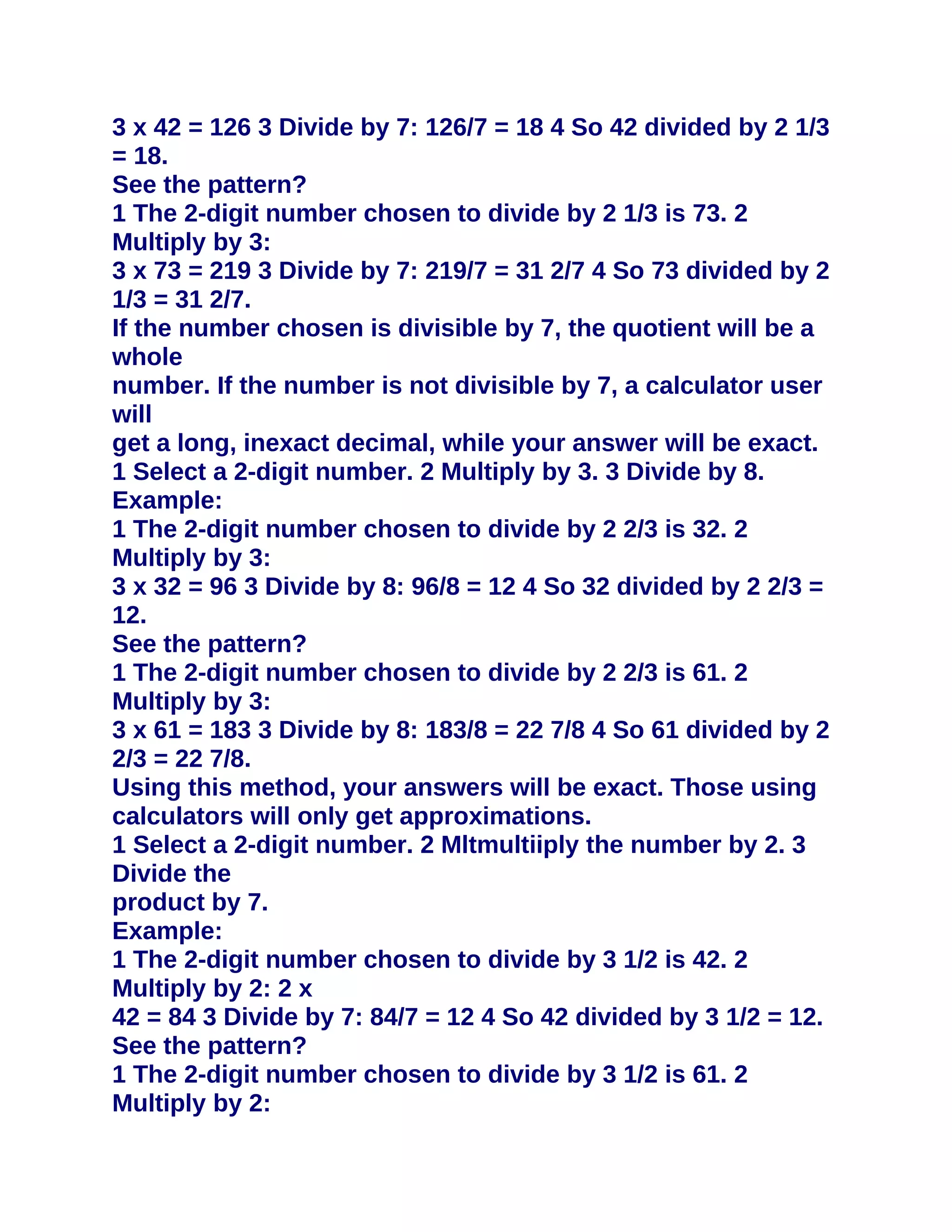 3 x 42 = 126 3 Divide by 7: 126/7 = 18 4 So 42 divided by 2 1/3
= 18.
See the pattern?
1 The 2-digit number chosen to divide by 2 1/3 is 73. 2
Multiply by 3:
3 x 73 = 219 3 Divide by 7: 219/7 = 31 2/7 4 So 73 divided by 2
1/3 = 31 2/7.
If the number chosen is divisible by 7, the quotient will be a
whole
number. If the number is not divisible by 7, a calculator user
will
get a long, inexact decimal, while your answer will be exact.
1 Select a 2-digit number. 2 Multiply by 3. 3 Divide by 8.
Example:
1 The 2-digit number chosen to divide by 2 2/3 is 32. 2
Multiply by 3:
3 x 32 = 96 3 Divide by 8: 96/8 = 12 4 So 32 divided by 2 2/3 =
12.
See the pattern?
1 The 2-digit number chosen to divide by 2 2/3 is 61. 2
Multiply by 3:
3 x 61 = 183 3 Divide by 8: 183/8 = 22 7/8 4 So 61 divided by 2
2/3 = 22 7/8.
Using this method, your answers will be exact. Those using
calculators will only get approximations.
1 Select a 2-digit number. 2 Mltmultiiply the number by 2. 3
Divide the
product by 7.
Example:
1 The 2-digit number chosen to divide by 3 1/2 is 42. 2
Multiply by 2: 2 x
42 = 84 3 Divide by 7: 84/7 = 12 4 So 42 divided by 3 1/2 = 12.
See the pattern?
1 The 2-digit number chosen to divide by 3 1/2 is 61. 2
Multiply by 2:
 