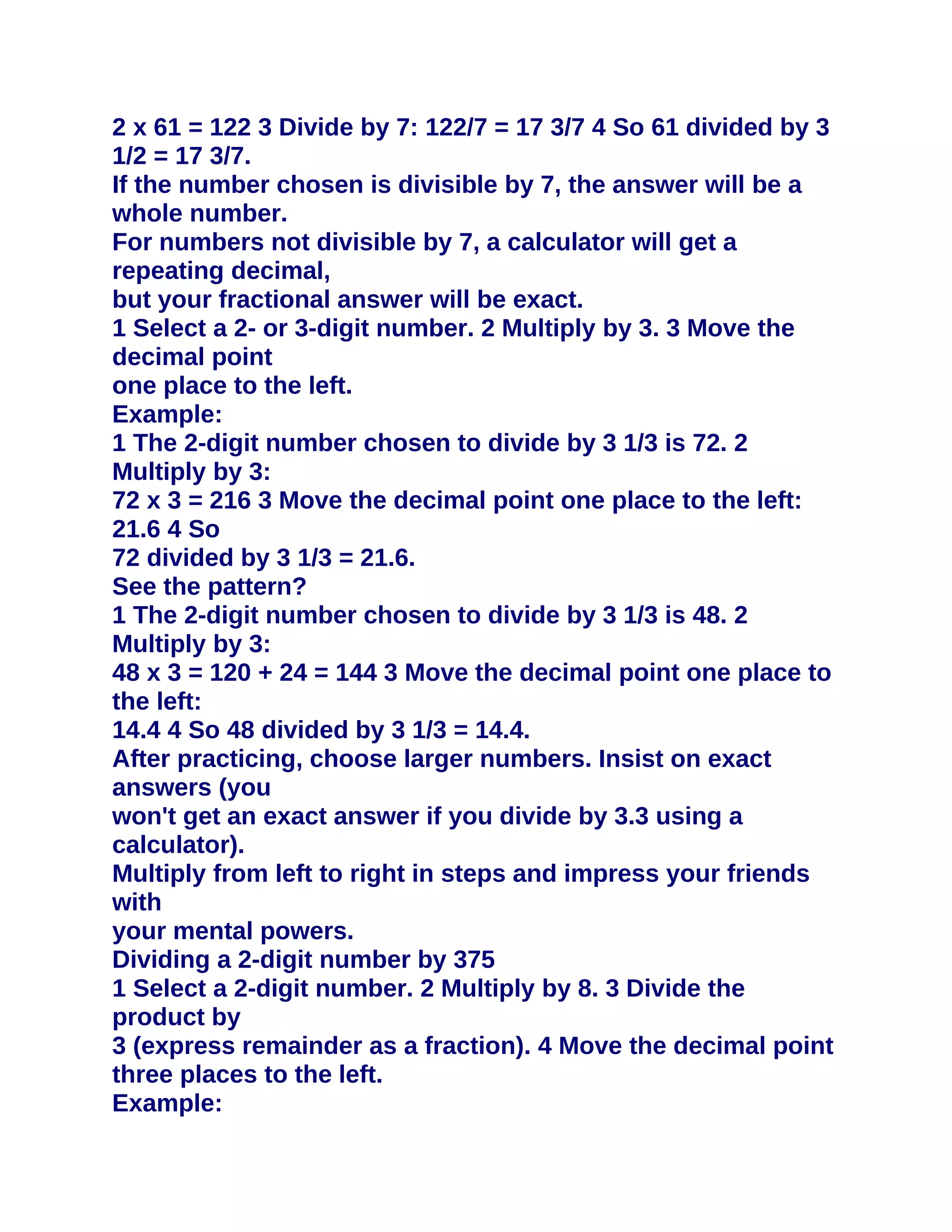 2 x 61 = 122 3 Divide by 7: 122/7 = 17 3/7 4 So 61 divided by 3
1/2 = 17 3/7.
If the number chosen is divisible by 7, the answer will be a
whole number.
For numbers not divisible by 7, a calculator will get a
repeating decimal,
but your fractional answer will be exact.
1 Select a 2- or 3-digit number. 2 Multiply by 3. 3 Move the
decimal point
one place to the left.
Example:
1 The 2-digit number chosen to divide by 3 1/3 is 72. 2
Multiply by 3:
72 x 3 = 216 3 Move the decimal point one place to the left:
21.6 4 So
72 divided by 3 1/3 = 21.6.
See the pattern?
1 The 2-digit number chosen to divide by 3 1/3 is 48. 2
Multiply by 3:
48 x 3 = 120 + 24 = 144 3 Move the decimal point one place to
the left:
14.4 4 So 48 divided by 3 1/3 = 14.4.
After practicing, choose larger numbers. Insist on exact
answers (you
won't get an exact answer if you divide by 3.3 using a
calculator).
Multiply from left to right in steps and impress your friends
with
your mental powers.
Dividing a 2-digit number by 375
1 Select a 2-digit number. 2 Multiply by 8. 3 Divide the
product by
3 (express remainder as a fraction). 4 Move the decimal point
three places to the left.
Example:
 