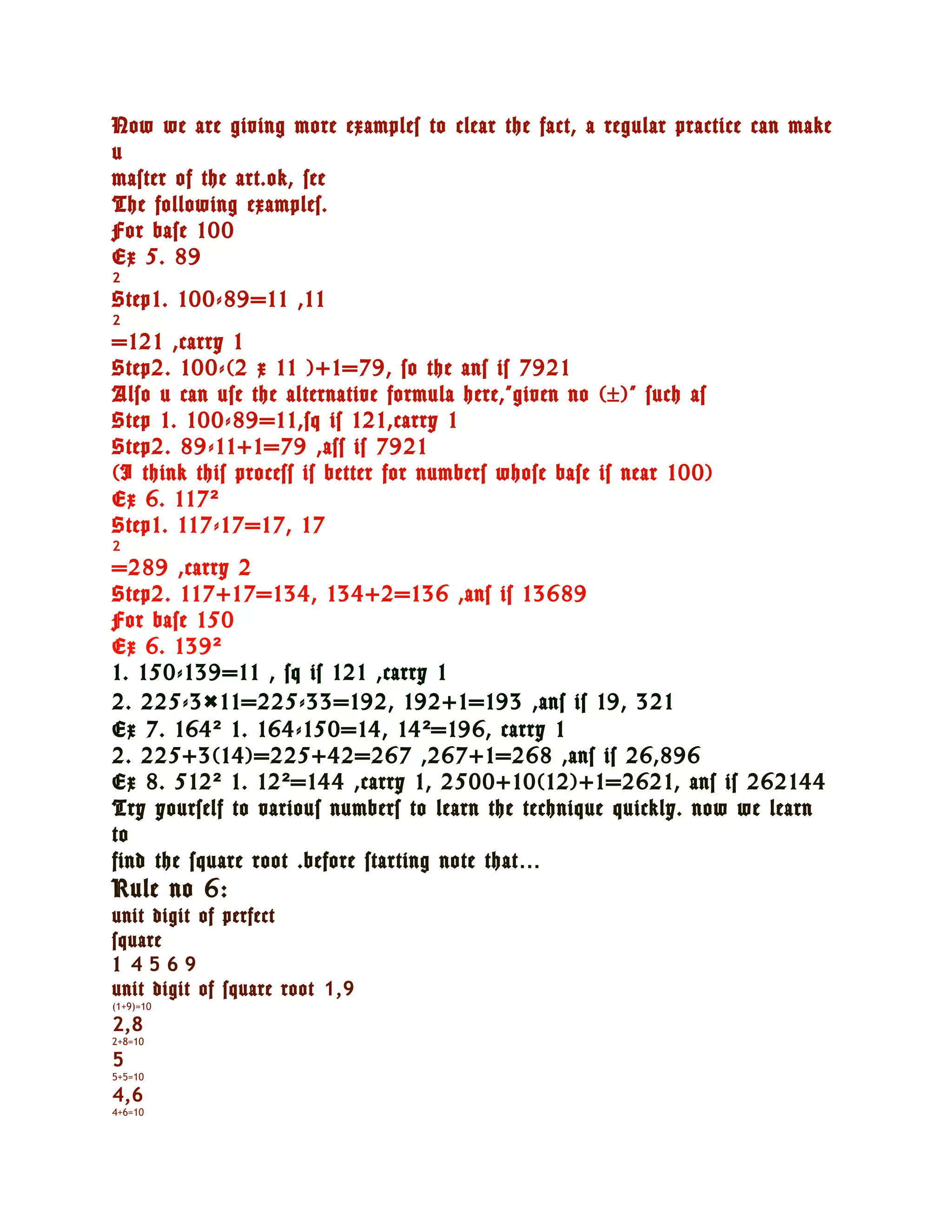 Now we are giving more examples to clear the fact, a regular practice can make
u
master of the art.ok, see
The following examples.
For base 100
Ex 5. 89
2
Step1. 100-89=11 ,11
2
=121 ,carry 1
Step2. 100-(2 x 11 )+1=79, so the ans is 7921
Also u can use the alternative formula here,”given no (±)” such as
Step 1. 100-89=11,sq is 121,carry 1
Step2. 89-11+1=79 ,ass is 7921
(I think this process is better for numbers whose base is near 100)
Ex 6. 117²
Step1. 117-17=17, 17
2
=289 ,carry 2
Step2. 117+17=134, 134+2=136 ,ans is 13689
For base 150
Ex 6. 139²
1. 150-139=11 , sq is 121 ,carry 1
2. 225-3×11=225-33=192, 192+1=193 ,ans is 19, 321
Ex 7. 164 ² 1. 164-150=14, 14 ² =196, carry 1
2. 225+3(14)=225+42=267 ,267+1=268 ,ans is 26,896
Ex 8. 512 ² 1. 12 ² =144 ,carry 1, 2500+10(12)+1=2621, ans is 262144
Try yourself to various numbers to learn the technique quickly. now we learn
to
find the square root .before starting note that…
Rule no 6:
unit digit of perfect
square
1 4569
unit digit of square root 1,9
(1+9)=10

2,8
2+8=10

5
5+5=10

4,6
4+6=10
 