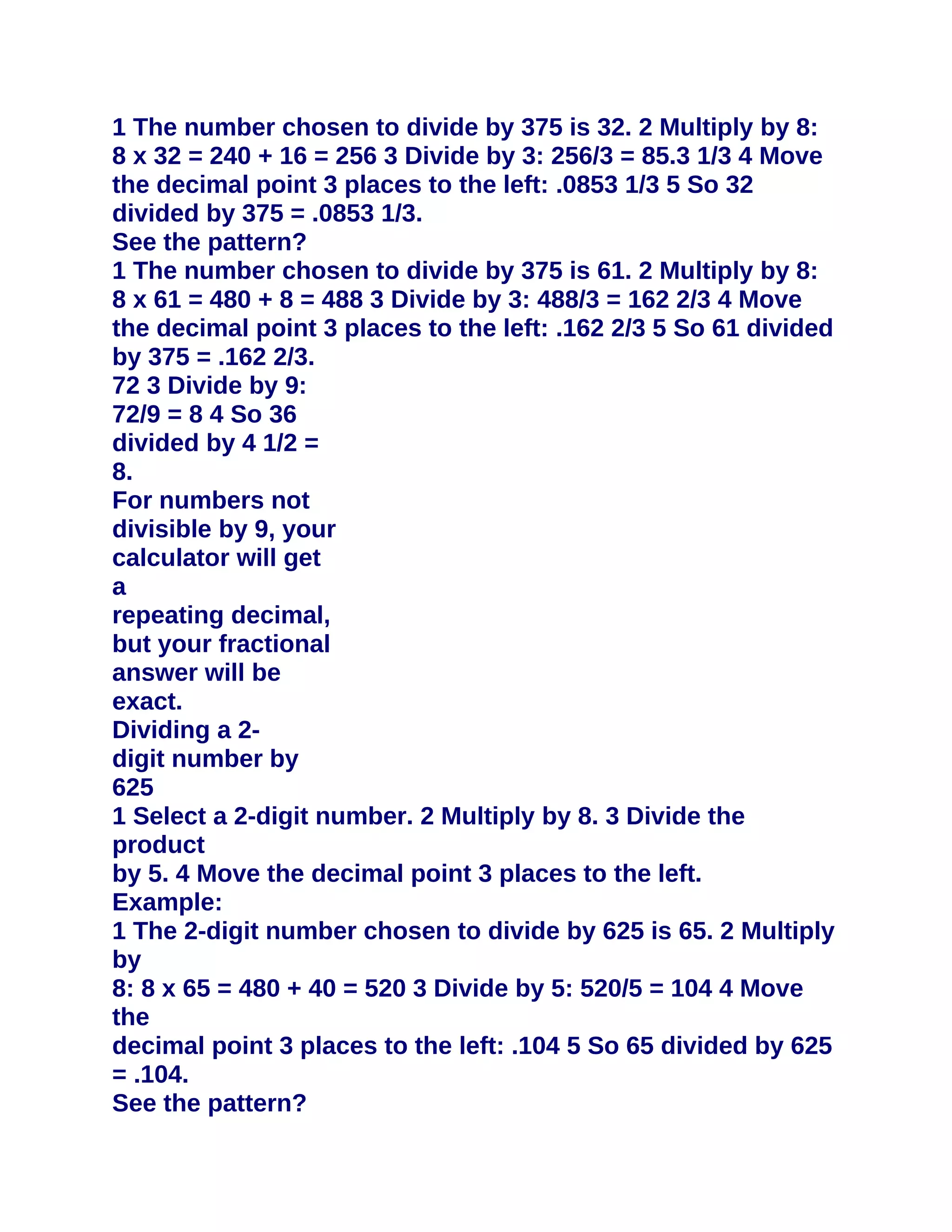 1 The number chosen to divide by 375 is 32. 2 Multiply by 8:
8 x 32 = 240 + 16 = 256 3 Divide by 3: 256/3 = 85.3 1/3 4 Move
the decimal point 3 places to the left: .0853 1/3 5 So 32
divided by 375 = .0853 1/3.
See the pattern?
1 The number chosen to divide by 375 is 61. 2 Multiply by 8:
8 x 61 = 480 + 8 = 488 3 Divide by 3: 488/3 = 162 2/3 4 Move
the decimal point 3 places to the left: .162 2/3 5 So 61 divided
by 375 = .162 2/3.
72 3 Divide by 9:
72/9 = 8 4 So 36
divided by 4 1/2 =
8.
For numbers not
divisible by 9, your
calculator will get
a
repeating decimal,
but your fractional
answer will be
exact.
Dividing a 2-
digit number by
625
1 Select a 2-digit number. 2 Multiply by 8. 3 Divide the
product
by 5. 4 Move the decimal point 3 places to the left.
Example:
1 The 2-digit number chosen to divide by 625 is 65. 2 Multiply
by
8: 8 x 65 = 480 + 40 = 520 3 Divide by 5: 520/5 = 104 4 Move
the
decimal point 3 places to the left: .104 5 So 65 divided by 625
= .104.
See the pattern?
 