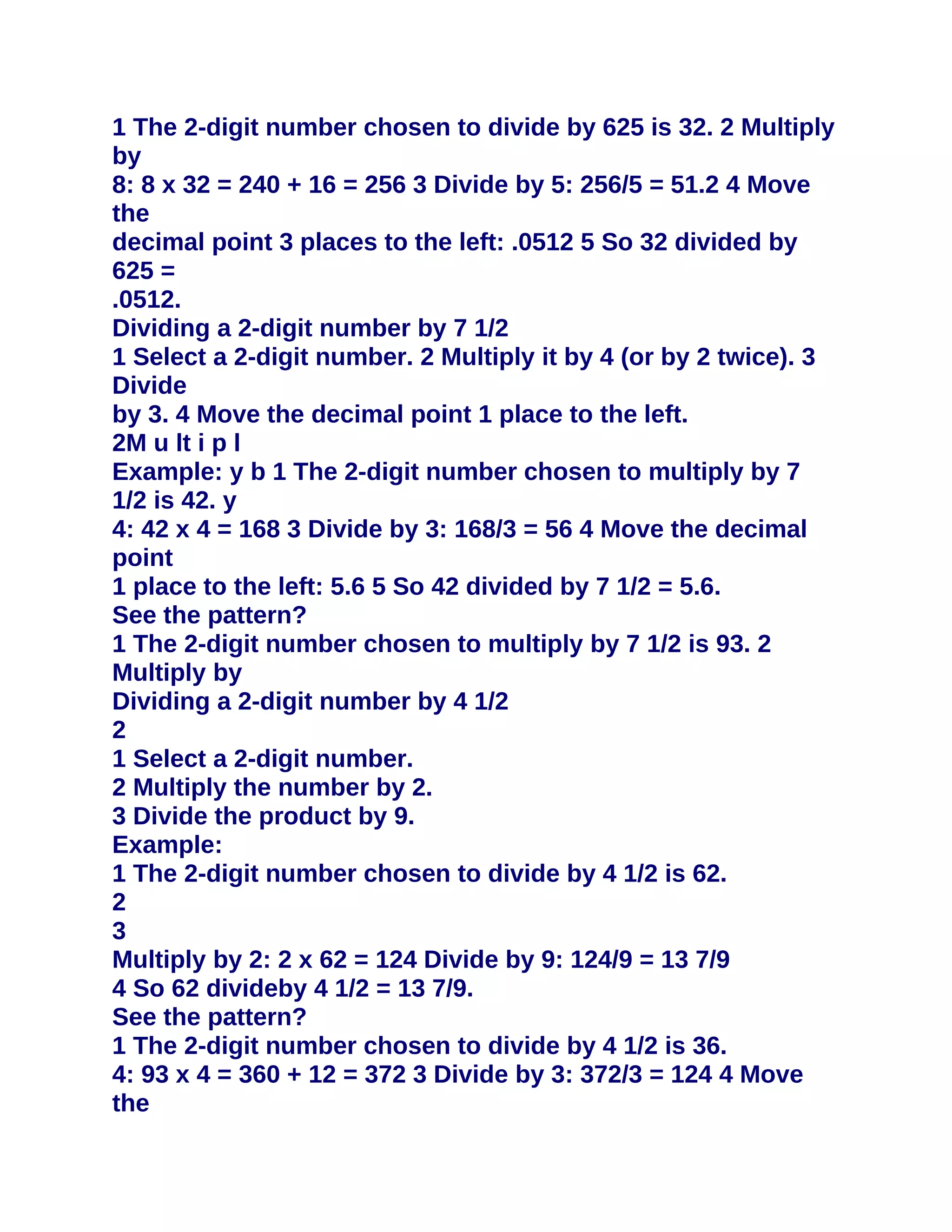 1 The 2-digit number chosen to divide by 625 is 32. 2 Multiply
by
8: 8 x 32 = 240 + 16 = 256 3 Divide by 5: 256/5 = 51.2 4 Move
the
decimal point 3 places to the left: .0512 5 So 32 divided by
625 =
.0512.
Dividing a 2-digit number by 7 1/2
1 Select a 2-digit number. 2 Multiply it by 4 (or by 2 twice). 3
Divide
by 3. 4 Move the decimal point 1 place to the left.
2M u lt i p l
Example: y b 1 The 2-digit number chosen to multiply by 7
1/2 is 42. y
4: 42 x 4 = 168 3 Divide by 3: 168/3 = 56 4 Move the decimal
point
1 place to the left: 5.6 5 So 42 divided by 7 1/2 = 5.6.
See the pattern?
1 The 2-digit number chosen to multiply by 7 1/2 is 93. 2
Multiply by
Dividing a 2-digit number by 4 1/2
2
1 Select a 2-digit number.
2 Multiply the number by 2.
3 Divide the product by 9.
Example:
1 The 2-digit number chosen to divide by 4 1/2 is 62.
2
3
Multiply by 2: 2 x 62 = 124 Divide by 9: 124/9 = 13 7/9
4 So 62 divideby 4 1/2 = 13 7/9.
See the pattern?
1 The 2-digit number chosen to divide by 4 1/2 is 36.
4: 93 x 4 = 360 + 12 = 372 3 Divide by 3: 372/3 = 124 4 Move
the
 