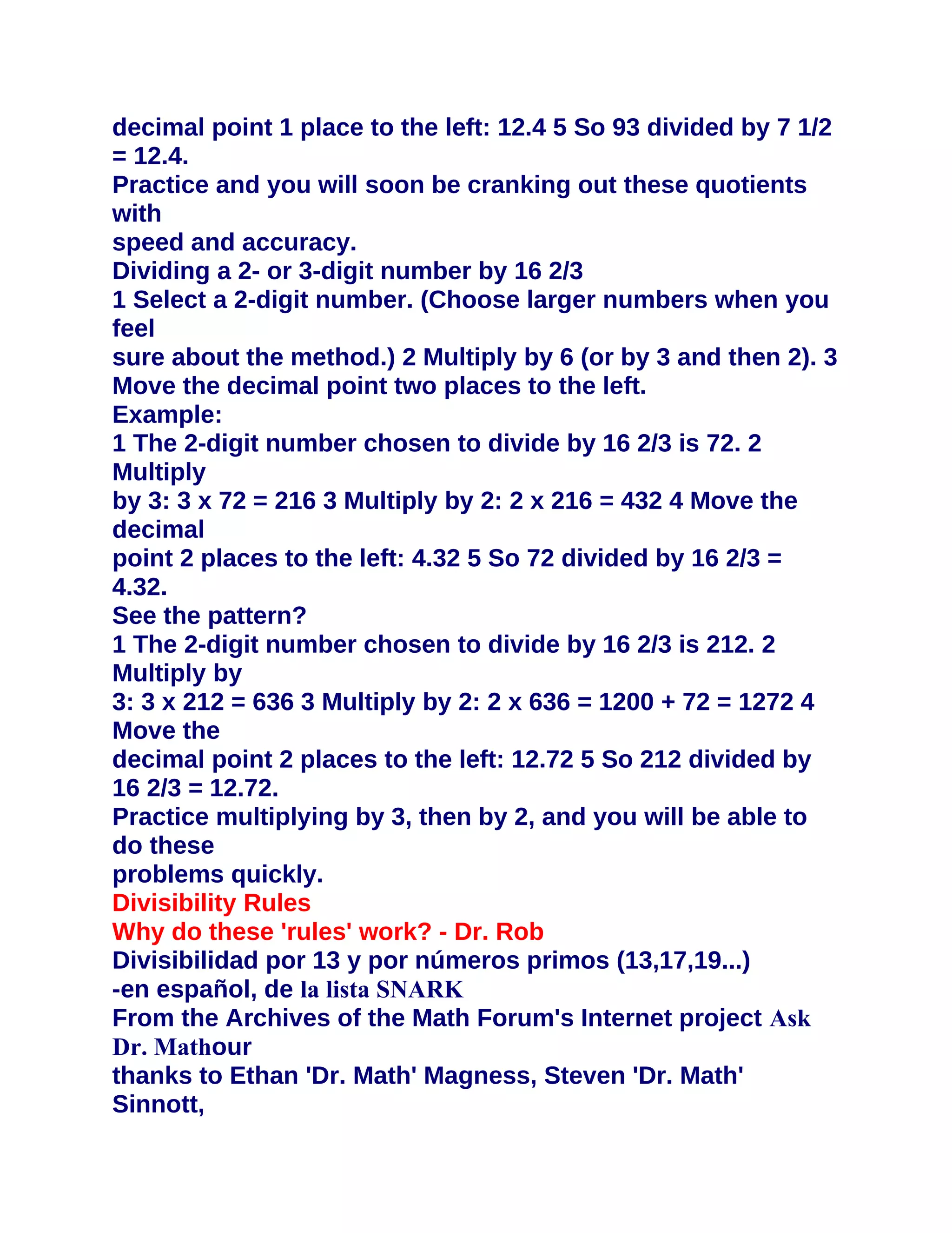 decimal point 1 place to the left: 12.4 5 So 93 divided by 7 1/2
= 12.4.
Practice and you will soon be cranking out these quotients
with
speed and accuracy.
Dividing a 2- or 3-digit number by 16 2/3
1 Select a 2-digit number. (Choose larger numbers when you
feel
sure about the method.) 2 Multiply by 6 (or by 3 and then 2). 3
Move the decimal point two places to the left.
Example:
1 The 2-digit number chosen to divide by 16 2/3 is 72. 2
Multiply
by 3: 3 x 72 = 216 3 Multiply by 2: 2 x 216 = 432 4 Move the
decimal
point 2 places to the left: 4.32 5 So 72 divided by 16 2/3 =
4.32.
See the pattern?
1 The 2-digit number chosen to divide by 16 2/3 is 212. 2
Multiply by
3: 3 x 212 = 636 3 Multiply by 2: 2 x 636 = 1200 + 72 = 1272 4
Move the
decimal point 2 places to the left: 12.72 5 So 212 divided by
16 2/3 = 12.72.
Practice multiplying by 3, then by 2, and you will be able to
do these
problems quickly.
Divisibility Rules
Why do these 'rules' work? - Dr. Rob
Divisibilidad por 13 y por números primos (13,17,19...)
-en español, de la lista SNARK
From the Archives of the Math Forum's Internet project Ask
Dr. Mathour
thanks to Ethan 'Dr. Math' Magness, Steven 'Dr. Math'
Sinnott,
 