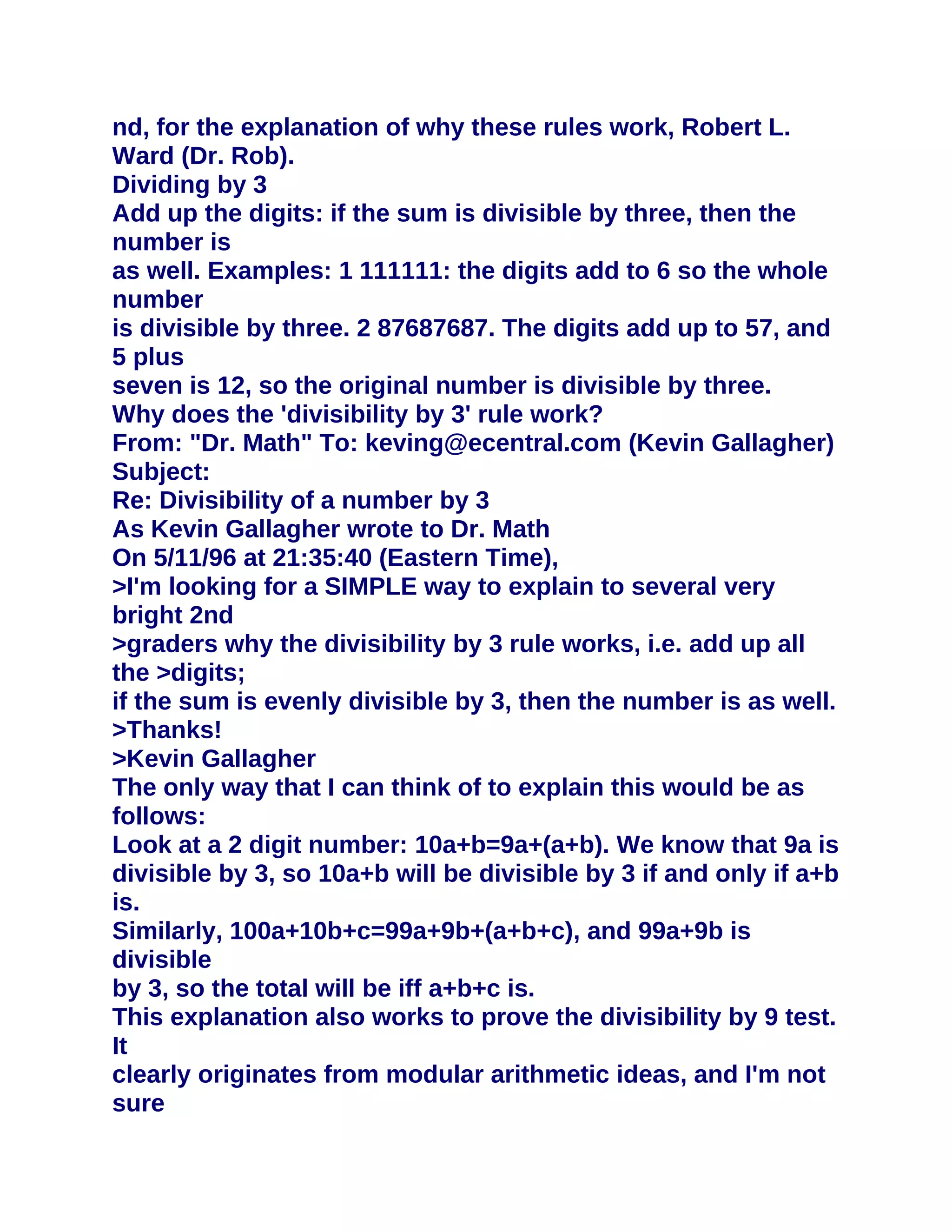 nd, for the explanation of why these rules work, Robert L.
Ward (Dr. Rob).
Dividing by 3
Add up the digits: if the sum is divisible by three, then the
number is
as well. Examples: 1 111111: the digits add to 6 so the whole
number
is divisible by three. 2 87687687. The digits add up to 57, and
5 plus
seven is 12, so the original number is divisible by three.
Why does the 'divisibility by 3' rule work?
From: "Dr. Math" To: keving@ecentral.com (Kevin Gallagher)
Subject:
Re: Divisibility of a number by 3
As Kevin Gallagher wrote to Dr. Math
On 5/11/96 at 21:35:40 (Eastern Time),
>I'm looking for a SIMPLE way to explain to several very
bright 2nd
>graders why the divisibility by 3 rule works, i.e. add up all
the >digits;
if the sum is evenly divisible by 3, then the number is as well.
>Thanks!
>Kevin Gallagher
The only way that I can think of to explain this would be as
follows:
Look at a 2 digit number: 10a+b=9a+(a+b). We know that 9a is
divisible by 3, so 10a+b will be divisible by 3 if and only if a+b
is.
Similarly, 100a+10b+c=99a+9b+(a+b+c), and 99a+9b is
divisible
by 3, so the total will be iff a+b+c is.
This explanation also works to prove the divisibility by 9 test.
It
clearly originates from modular arithmetic ideas, and I'm not
sure
 
