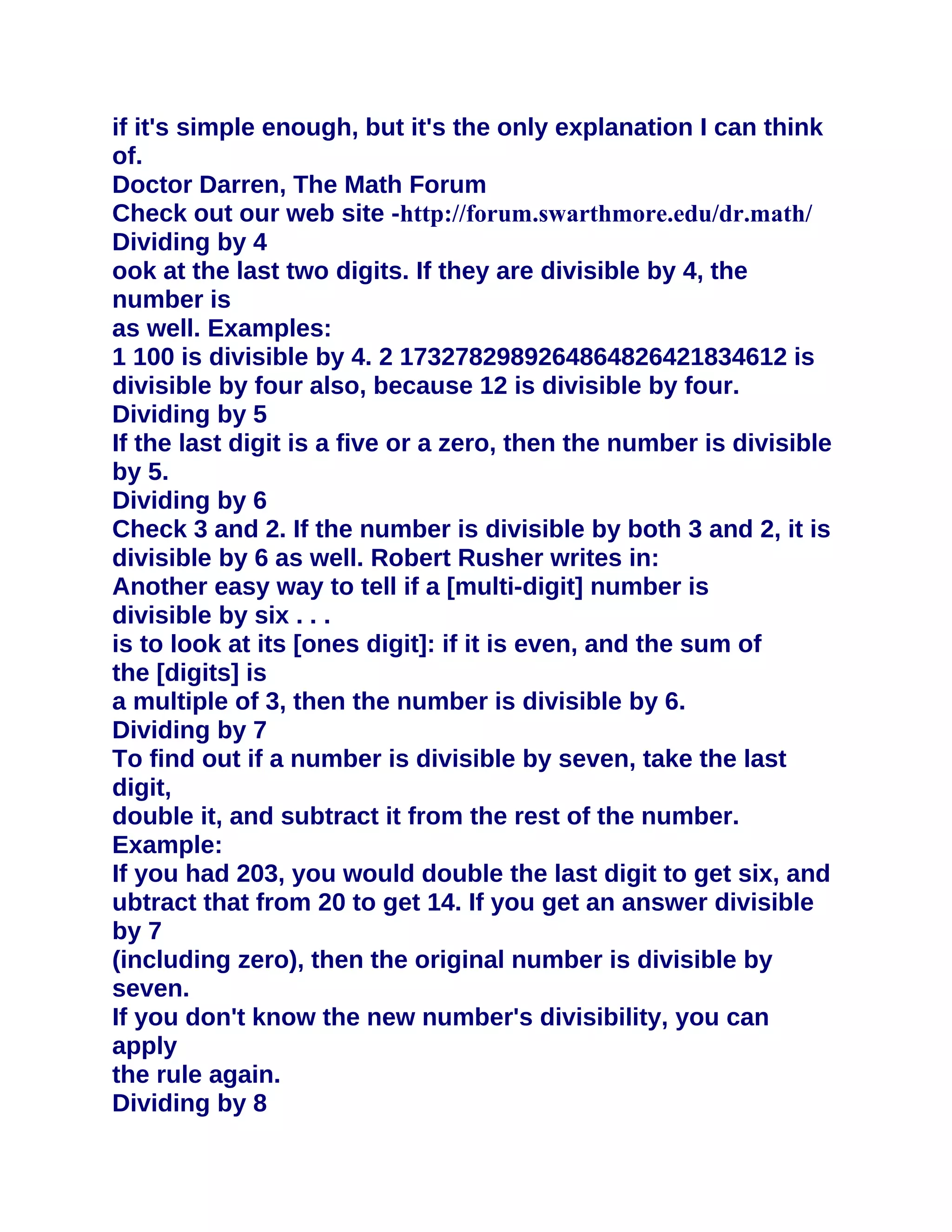 if it's simple enough, but it's the only explanation I can think
of.
Doctor Darren, The Math Forum
Check out our web site -http://forum.swarthmore.edu/dr.math/
Dividing by 4
ook at the last two digits. If they are divisible by 4, the
number is
as well. Examples:
1 100 is divisible by 4. 2 1732782989264864826421834612 is
divisible by four also, because 12 is divisible by four.
Dividing by 5
If the last digit is a five or a zero, then the number is divisible
by 5.
Dividing by 6
Check 3 and 2. If the number is divisible by both 3 and 2, it is
divisible by 6 as well. Robert Rusher writes in:
Another easy way to tell if a [multi-digit] number is
divisible by six . . .
is to look at its [ones digit]: if it is even, and the sum of
the [digits] is
a multiple of 3, then the number is divisible by 6.
Dividing by 7
To find out if a number is divisible by seven, take the last
digit,
double it, and subtract it from the rest of the number.
Example:
If you had 203, you would double the last digit to get six, and
ubtract that from 20 to get 14. If you get an answer divisible
by 7
(including zero), then the original number is divisible by
seven.
If you don't know the new number's divisibility, you can
apply
the rule again.
Dividing by 8
 
