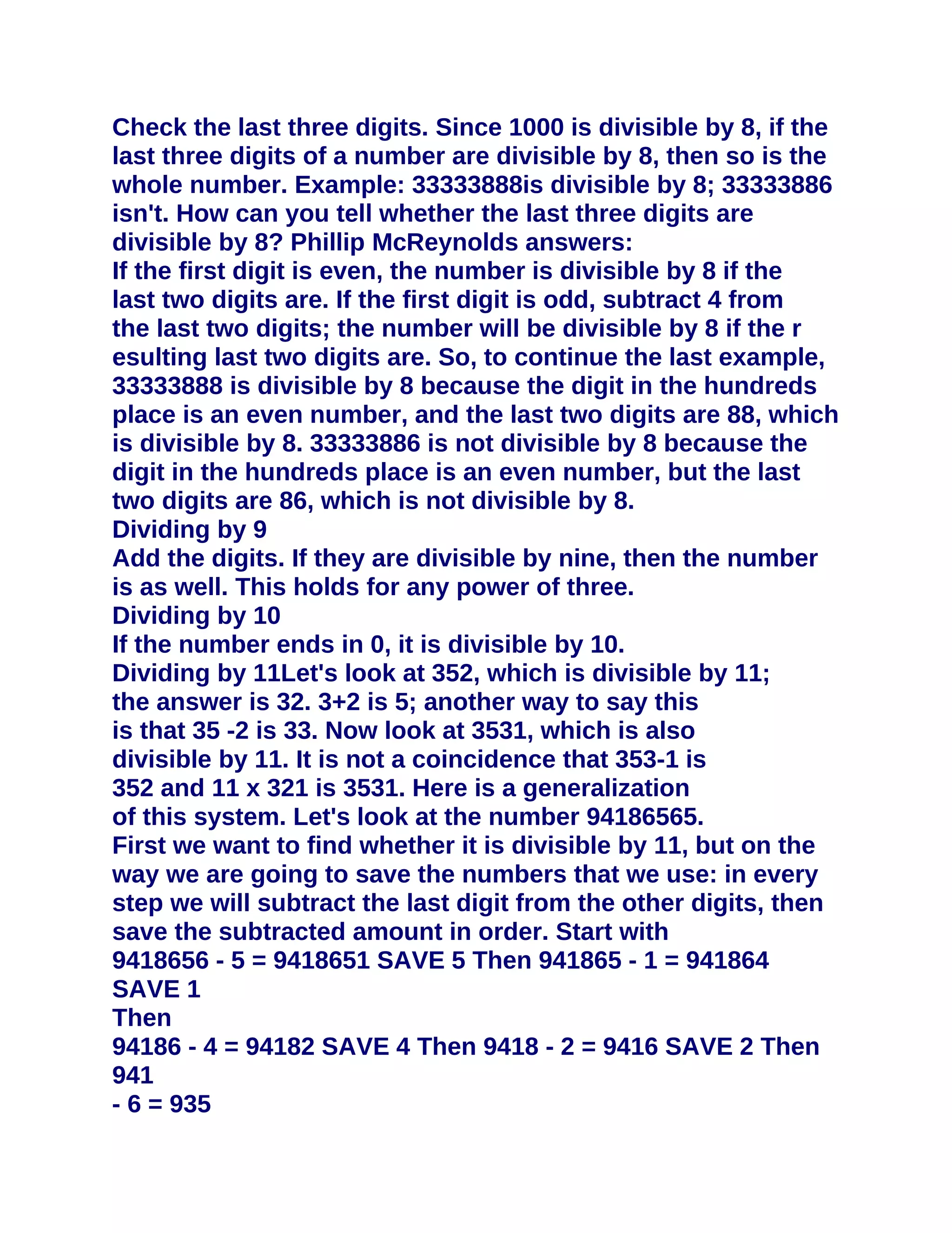 Check the last three digits. Since 1000 is divisible by 8, if the
last three digits of a number are divisible by 8, then so is the
whole number. Example: 33333888is divisible by 8; 33333886
isn't. How can you tell whether the last three digits are
divisible by 8? Phillip McReynolds answers:
If the first digit is even, the number is divisible by 8 if the
last two digits are. If the first digit is odd, subtract 4 from
the last two digits; the number will be divisible by 8 if the r
esulting last two digits are. So, to continue the last example,
33333888 is divisible by 8 because the digit in the hundreds
place is an even number, and the last two digits are 88, which
is divisible by 8. 33333886 is not divisible by 8 because the
digit in the hundreds place is an even number, but the last
two digits are 86, which is not divisible by 8.
Dividing by 9
Add the digits. If they are divisible by nine, then the number
is as well. This holds for any power of three.
Dividing by 10
If the number ends in 0, it is divisible by 10.
Dividing by 11Let's look at 352, which is divisible by 11;
the answer is 32. 3+2 is 5; another way to say this
is that 35 -2 is 33. Now look at 3531, which is also
divisible by 11. It is not a coincidence that 353-1 is
352 and 11 x 321 is 3531. Here is a generalization
of this system. Let's look at the number 94186565.
First we want to find whether it is divisible by 11, but on the
way we are going to save the numbers that we use: in every
step we will subtract the last digit from the other digits, then
save the subtracted amount in order. Start with
9418656 - 5 = 9418651 SAVE 5 Then 941865 - 1 = 941864
SAVE 1
Then
94186 - 4 = 94182 SAVE 4 Then 9418 - 2 = 9416 SAVE 2 Then
941
- 6 = 935
 