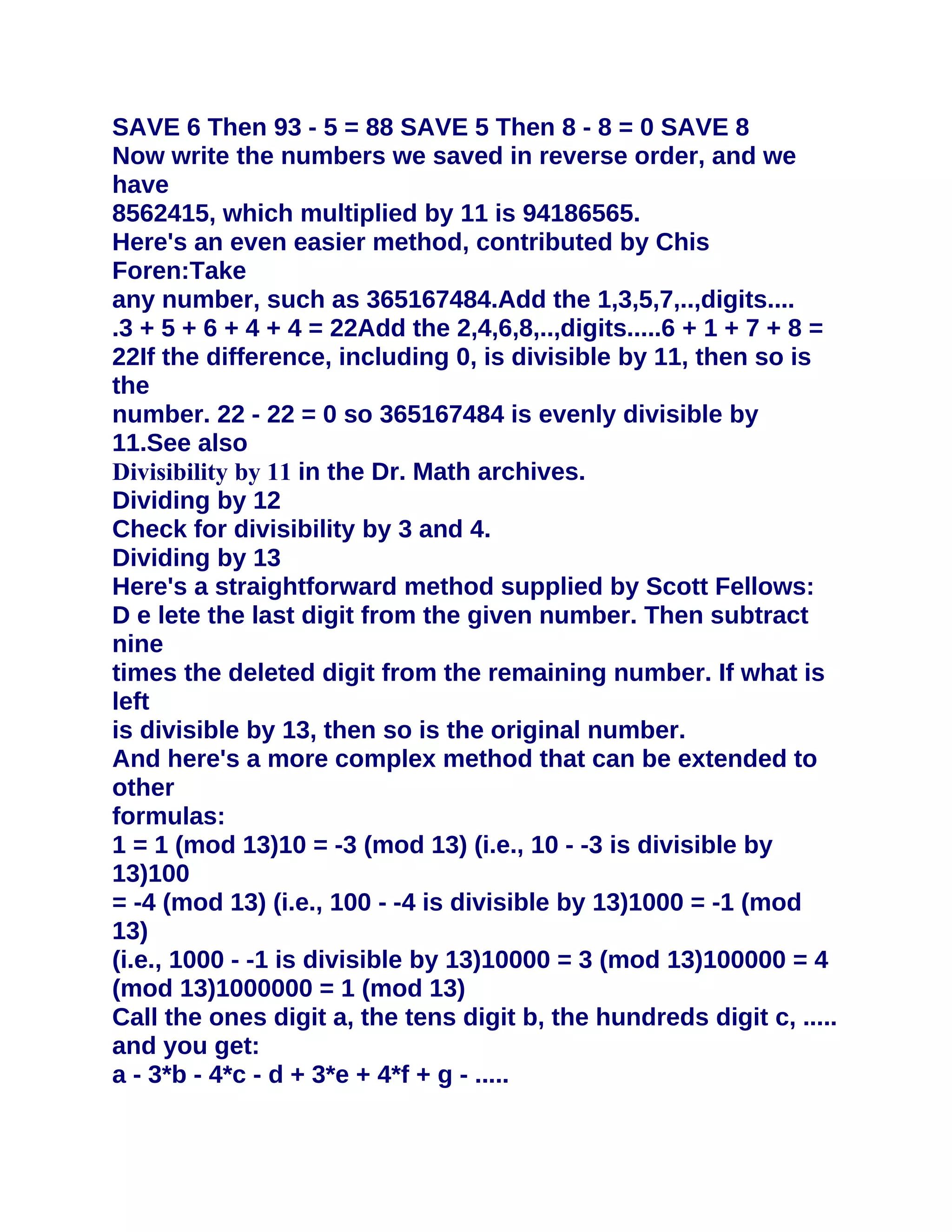 SAVE 6 Then 93 - 5 = 88 SAVE 5 Then 8 - 8 = 0 SAVE 8
Now write the numbers we saved in reverse order, and we
have
8562415, which multiplied by 11 is 94186565.
Here's an even easier method, contributed by Chis
Foren:Take
any number, such as 365167484.Add the 1,3,5,7,..,digits....
.3 + 5 + 6 + 4 + 4 = 22Add the 2,4,6,8,..,digits.....6 + 1 + 7 + 8 =
22If the difference, including 0, is divisible by 11, then so is
the
number. 22 - 22 = 0 so 365167484 is evenly divisible by
11.See also
Divisibility by 11 in the Dr. Math archives.
Dividing by 12
Check for divisibility by 3 and 4.
Dividing by 13
Here's a straightforward method supplied by Scott Fellows:
D e lete the last digit from the given number. Then subtract
nine
times the deleted digit from the remaining number. If what is
left
is divisible by 13, then so is the original number.
And here's a more complex method that can be extended to
other
formulas:
1 = 1 (mod 13)10 = -3 (mod 13) (i.e., 10 - -3 is divisible by
13)100
= -4 (mod 13) (i.e., 100 - -4 is divisible by 13)1000 = -1 (mod
13)
(i.e., 1000 - -1 is divisible by 13)10000 = 3 (mod 13)100000 = 4
(mod 13)1000000 = 1 (mod 13)
Call the ones digit a, the tens digit b, the hundreds digit c, .....
and you get:
a - 3*b - 4*c - d + 3*e + 4*f + g - .....
 