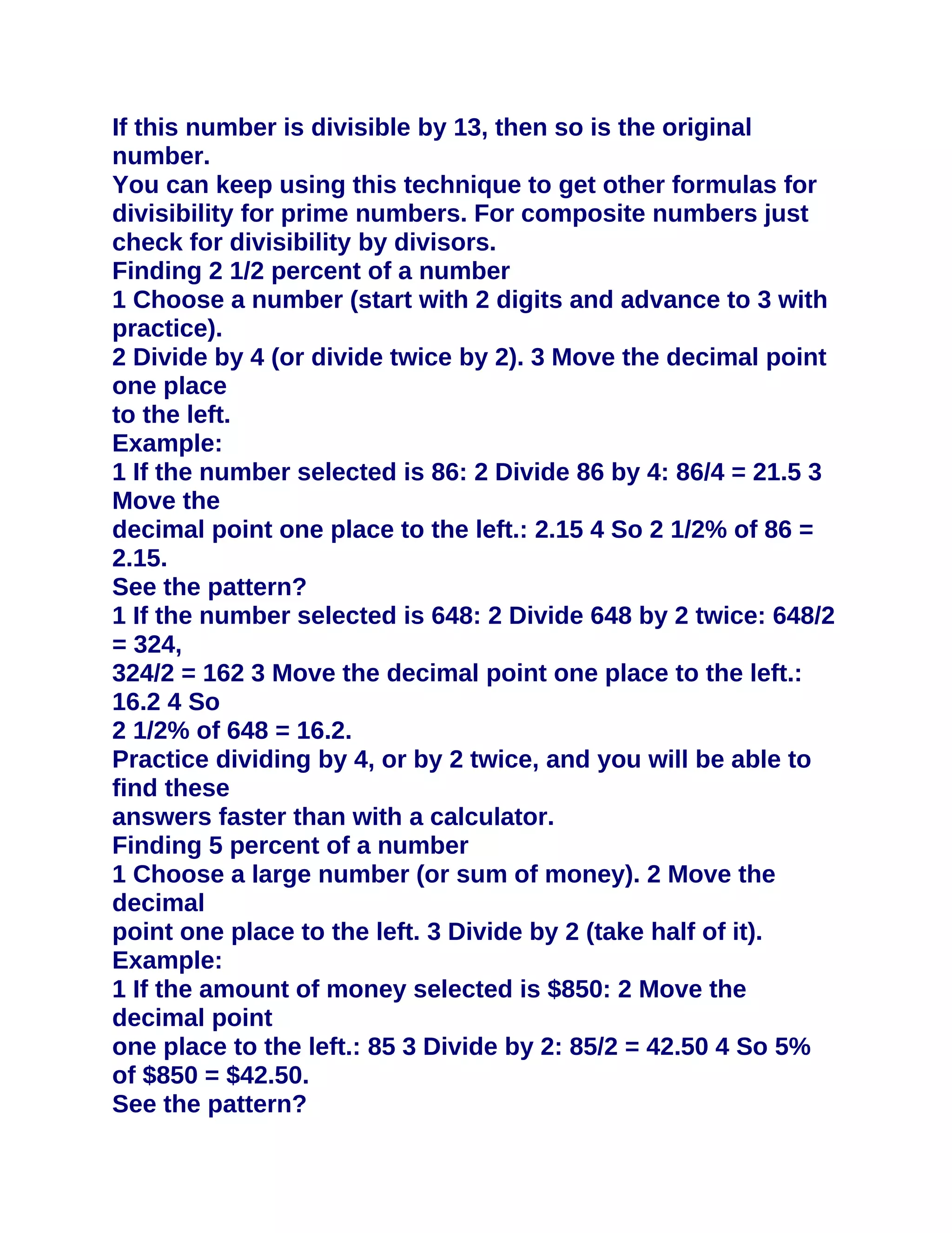 If this number is divisible by 13, then so is the original
number.
You can keep using this technique to get other formulas for
divisibility for prime numbers. For composite numbers just
check for divisibility by divisors.
Finding 2 1/2 percent of a number
1 Choose a number (start with 2 digits and advance to 3 with
practice).
2 Divide by 4 (or divide twice by 2). 3 Move the decimal point
one place
to the left.
Example:
1 If the number selected is 86: 2 Divide 86 by 4: 86/4 = 21.5 3
Move the
decimal point one place to the left.: 2.15 4 So 2 1/2% of 86 =
2.15.
See the pattern?
1 If the number selected is 648: 2 Divide 648 by 2 twice: 648/2
= 324,
324/2 = 162 3 Move the decimal point one place to the left.:
16.2 4 So
2 1/2% of 648 = 16.2.
Practice dividing by 4, or by 2 twice, and you will be able to
find these
answers faster than with a calculator.
Finding 5 percent of a number
1 Choose a large number (or sum of money). 2 Move the
decimal
point one place to the left. 3 Divide by 2 (take half of it).
Example:
1 If the amount of money selected is $850: 2 Move the
decimal point
one place to the left.: 85 3 Divide by 2: 85/2 = 42.50 4 So 5%
of $850 = $42.50.
See the pattern?
 