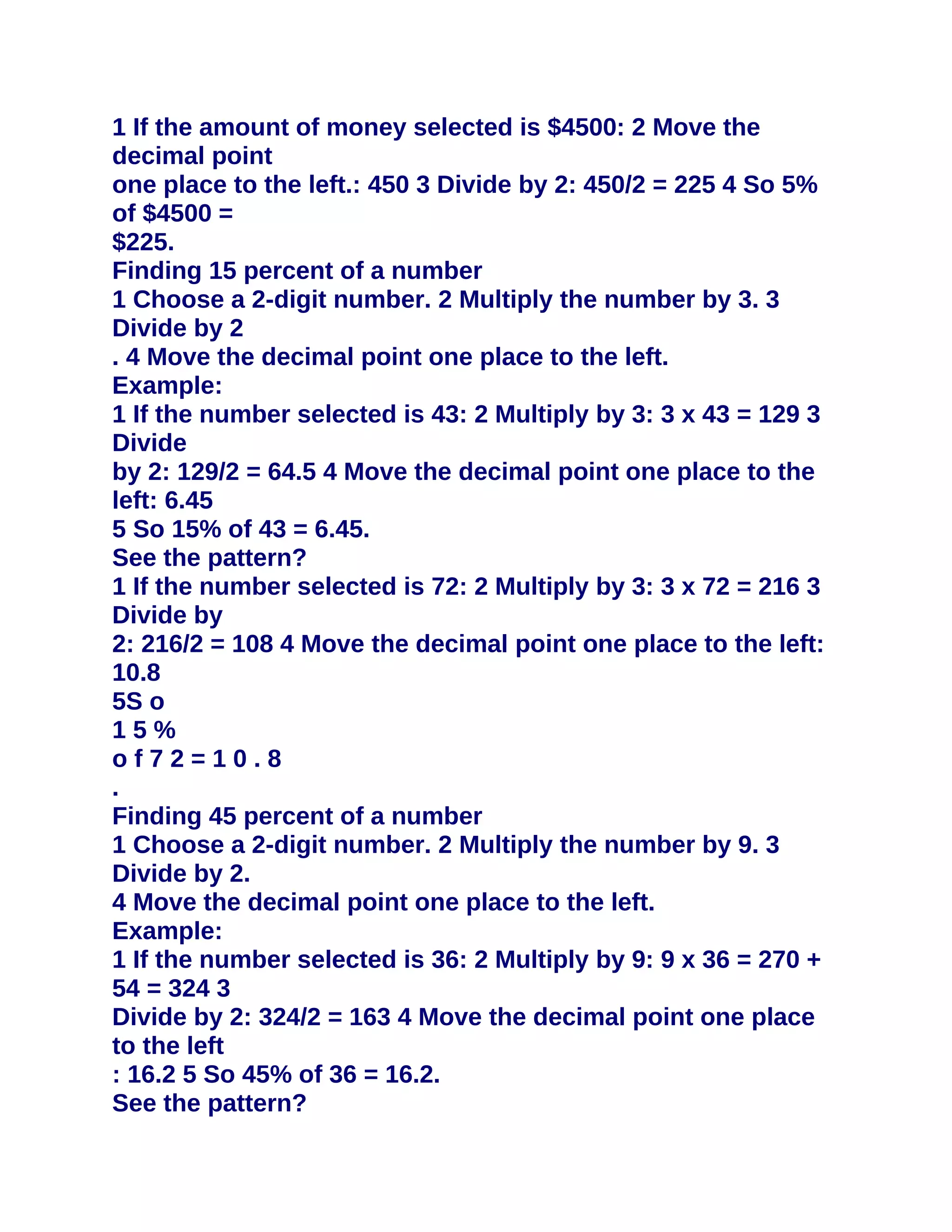 1 If the amount of money selected is $4500: 2 Move the
decimal point
one place to the left.: 450 3 Divide by 2: 450/2 = 225 4 So 5%
of $4500 =
$225.
Finding 15 percent of a number
1 Choose a 2-digit number. 2 Multiply the number by 3. 3
Divide by 2
. 4 Move the decimal point one place to the left.
Example:
1 If the number selected is 43: 2 Multiply by 3: 3 x 43 = 129 3
Divide
by 2: 129/2 = 64.5 4 Move the decimal point one place to the
left: 6.45
5 So 15% of 43 = 6.45.
See the pattern?
1 If the number selected is 72: 2 Multiply by 3: 3 x 72 = 216 3
Divide by
2: 216/2 = 108 4 Move the decimal point one place to the left:
10.8
5S o
15%
of72=10.8
.
Finding 45 percent of a number
1 Choose a 2-digit number. 2 Multiply the number by 9. 3
Divide by 2.
4 Move the decimal point one place to the left.
Example:
1 If the number selected is 36: 2 Multiply by 9: 9 x 36 = 270 +
54 = 324 3
Divide by 2: 324/2 = 163 4 Move the decimal point one place
to the left
: 16.2 5 So 45% of 36 = 16.2.
See the pattern?
 