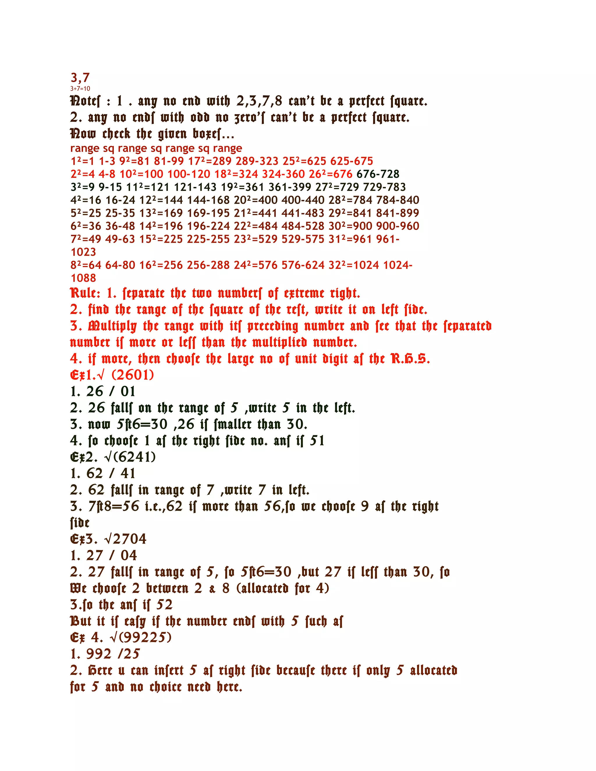 3,7
3+7=10

Notes : 1 . any no end with 2,3,7,8 can’t be a perfect square.
2. any no ends with odd no zero’s can’t be a perfect square.
Now check the given boxes…
range sq range sq range sq range
1²=1 1-3 9²=81 81-99 17²=289 289-323 25²=625 625-675
2²=4 4-8 10²=100 100-120 18²=324 324-360 26²=676 676-728
3²=9 9-15 11²=121 121-143 19²=361 361-399 27²=729 729-783
4²=16 16-24 12²=144 144-168 20²=400 400-440 28²=784 784-840
5²=25 25-35 13²=169 169-195 21²=441 441-483 29²=841 841-899
6²=36 36-48 14²=196 196-224 22²=484 484-528 30²=900 900-960
7²=49 49-63 15²=225 225-255 23²=529 529-575 31²=961 961-
1023
8²=64 64-80 16²=256 256-288 24²=576 576-624 32²=1024 1024-
1088
Rule: 1. separate the two numbers of extreme right.
2. find the range of the square of the rest, write it on left side.
3. Multiply the range with its preceding number and see that the separated
number is more or less than the multiplied number.
4. if more, then choose the large no of unit digit as the R.H.S.
Ex1. √ (2601)
1. 26 / 01
2. 26 falls on the range of 5 ,write 5 in the left.
3. now 5×6=30 ,26 is smaller than 30.
4. so choose 1 as the right side no. ans is 51
Ex2. √ (6241)
1. 62 / 41
2. 62 falls in range of 7 ,write 7 in left.
3. 7×8=56 i.e.,62 is more than 56,so we choose 9 as the right
side
Ex3. √ 2704
1. 27 / 04
2. 27 falls in range of 5, so 5×6=30 ,but 27 is less than 30, so
We choose 2 between 2 & 8 (allocated for 4)
3.so the ans is 52
But it is easy if the number ends with 5 such as
Ex 4. √ (99225)
1. 992 /25
2. Here u can insert 5 as right side because there is only 5 allocated
for 5 and no choice need here.
 