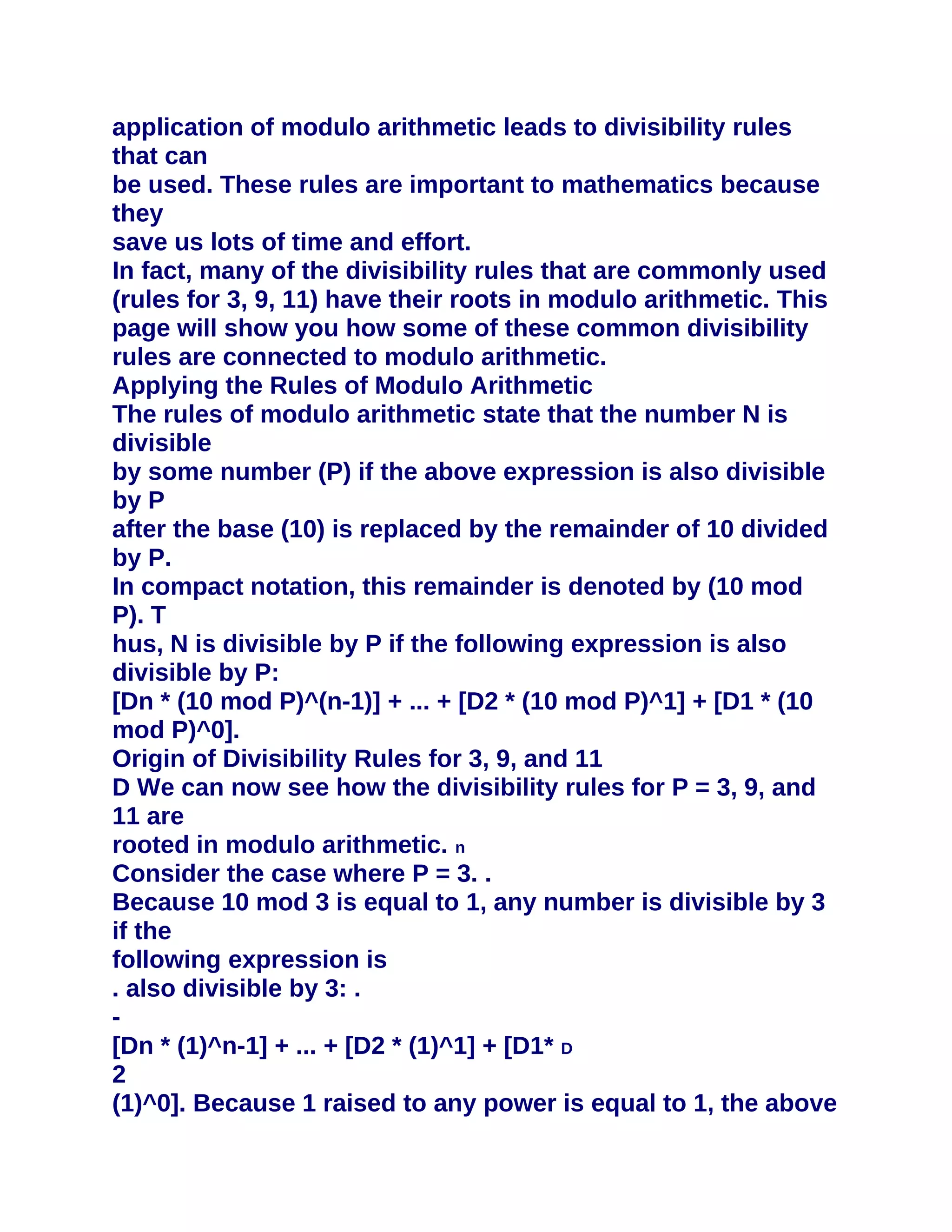 application of modulo arithmetic leads to divisibility rules
that can
be used. These rules are important to mathematics because
they
save us lots of time and effort.
In fact, many of the divisibility rules that are commonly used
(rules for 3, 9, 11) have their roots in modulo arithmetic. This
page will show you how some of these common divisibility
rules are connected to modulo arithmetic.
Applying the Rules of Modulo Arithmetic
The rules of modulo arithmetic state that the number N is
divisible
by some number (P) if the above expression is also divisible
by P
after the base (10) is replaced by the remainder of 10 divided
by P.
In compact notation, this remainder is denoted by (10 mod
P). T
hus, N is divisible by P if the following expression is also
divisible by P:
[Dn * (10 mod P)^(n-1)] + ... + [D2 * (10 mod P)^1] + [D1 * (10
mod P)^0].
Origin of Divisibility Rules for 3, 9, and 11
D We can now see how the divisibility rules for P = 3, 9, and
11 are
rooted in modulo arithmetic. n
Consider the case where P = 3. .
Because 10 mod 3 is equal to 1, any number is divisible by 3
if the
following expression is
. also divisible by 3: .
-
[Dn * (1)^n-1] + ... + [D2 * (1)^1] + [D1* D
2
(1)^0]. Because 1 raised to any power is equal to 1, the above
 