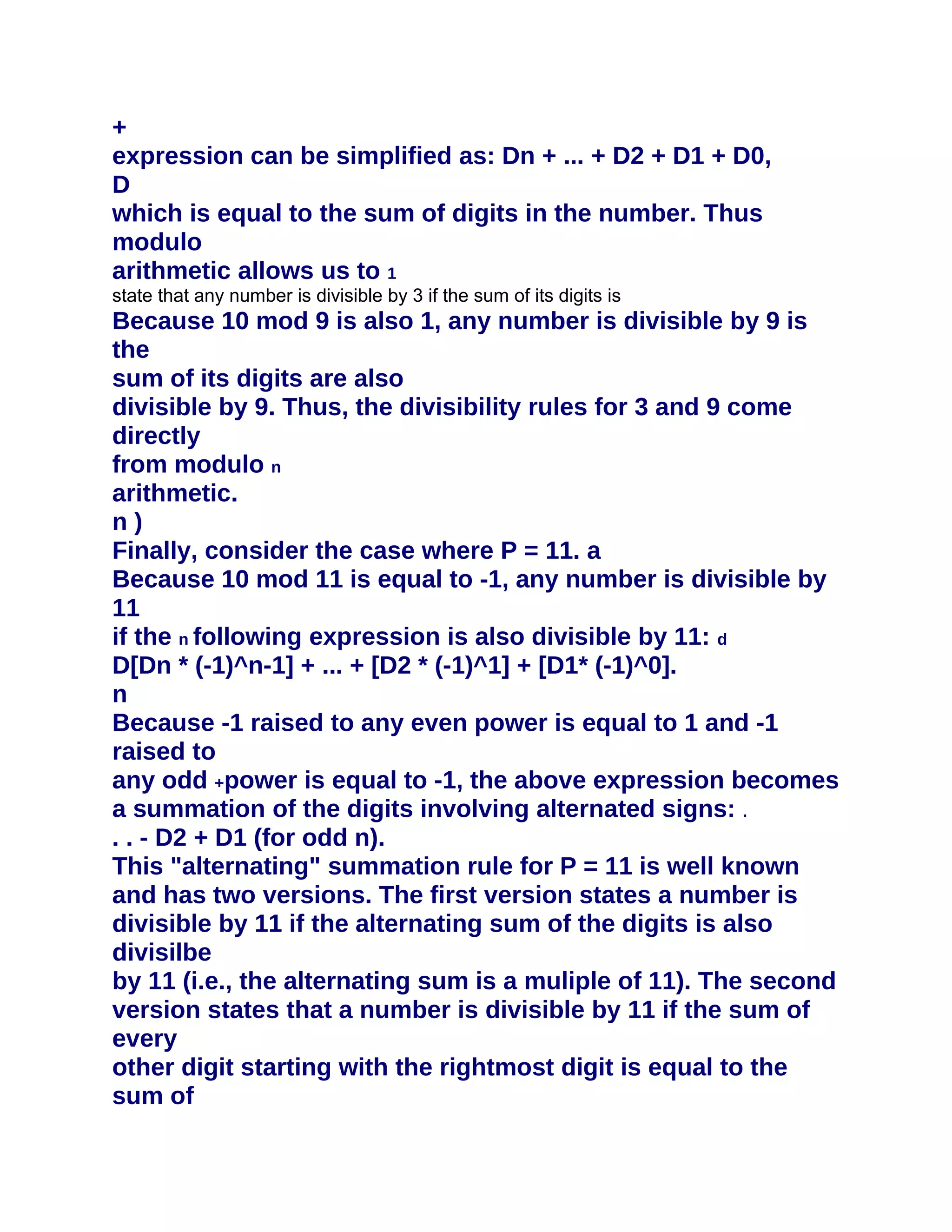 +
expression can be simplified as: Dn + ... + D2 + D1 + D0,
D
which is equal to the sum of digits in the number. Thus
modulo
arithmetic allows us to 1
state that any number is divisible by 3 if the sum of its digits is
Because 10 mod 9 is also 1, any number is divisible by 9 is
the
sum of its digits are also
divisible by 9. Thus, the divisibility rules for 3 and 9 come
directly
from modulo n
arithmetic.
n)
Finally, consider the case where P = 11. a
Because 10 mod 11 is equal to -1, any number is divisible by
11
if the n following expression is also divisible by 11: d
D[Dn * (-1)^n-1] + ... + [D2 * (-1)^1] + [D1* (-1)^0].
n
Because -1 raised to any even power is equal to 1 and -1
raised to
any odd +power is equal to -1, the above expression becomes
a summation of the digits involving alternated signs: .
. . - D2 + D1 (for odd n).
This "alternating" summation rule for P = 11 is well known
and has two versions. The first version states a number is
divisible by 11 if the alternating sum of the digits is also
divisilbe
by 11 (i.e., the alternating sum is a muliple of 11). The second
version states that a number is divisible by 11 if the sum of
every
other digit starting with the rightmost digit is equal to the
sum of
 