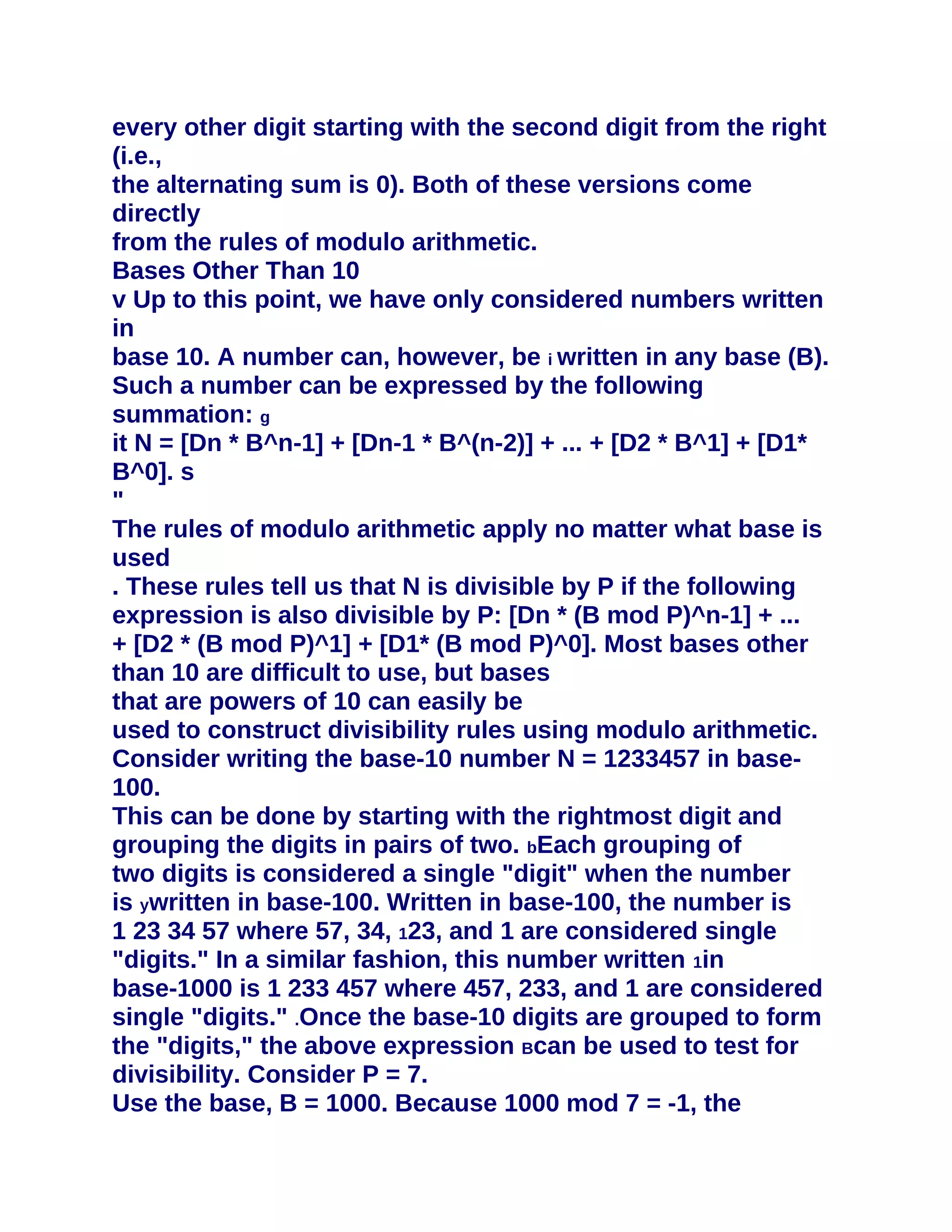 every other digit starting with the second digit from the right
(i.e.,
the alternating sum is 0). Both of these versions come
directly
from the rules of modulo arithmetic.
Bases Other Than 10
v Up to this point, we have only considered numbers written
in
base 10. A number can, however, be i written in any base (B).
Such a number can be expressed by the following
summation: g
it N = [Dn * B^n-1] + [Dn-1 * B^(n-2)] + ... + [D2 * B^1] + [D1*
B^0]. s
"
The rules of modulo arithmetic apply no matter what base is
used
. These rules tell us that N is divisible by P if the following
expression is also divisible by P: [Dn * (B mod P)^n-1] + ...
+ [D2 * (B mod P)^1] + [D1* (B mod P)^0]. Most bases other
than 10 are difficult to use, but bases
that are powers of 10 can easily be
used to construct divisibility rules using modulo arithmetic.
Consider writing the base-10 number N = 1233457 in base-
100.
This can be done by starting with the rightmost digit and
grouping the digits in pairs of two. bEach grouping of
two digits is considered a single "digit" when the number
is ywritten in base-100. Written in base-100, the number is
1 23 34 57 where 57, 34, 123, and 1 are considered single
"digits." In a similar fashion, this number written 1in
base-1000 is 1 233 457 where 457, 233, and 1 are considered
single "digits." .Once the base-10 digits are grouped to form
the "digits," the above expression Bcan be used to test for
divisibility. Consider P = 7.
Use the base, B = 1000. Because 1000 mod 7 = -1, the
 