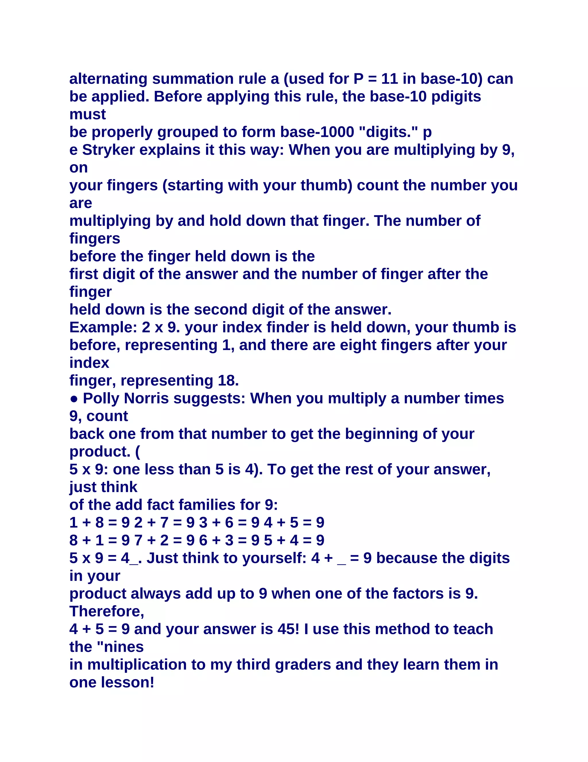 alternating summation rule a (used for P = 11 in base-10) can
be applied. Before applying this rule, the base-10 pdigits
must
be properly grouped to form base-1000 "digits." p
e Stryker explains it this way: When you are multiplying by 9,
on
your fingers (starting with your thumb) count the number you
are
multiplying by and hold down that finger. The number of
fingers
before the finger held down is the
first digit of the answer and the number of finger after the
finger
held down is the second digit of the answer.
Example: 2 x 9. your index finder is held down, your thumb is
before, representing 1, and there are eight fingers after your
index
finger, representing 18.
● Polly Norris suggests: When you multiply a number times
9, count
back one from that number to get the beginning of your
product. (
5 x 9: one less than 5 is 4). To get the rest of your answer,
just think
of the add fact families for 9:
1+8=92+7=93+6=94+5=9
8+1=97+2=96+3=95+4=9
5 x 9 = 4_. Just think to yourself: 4 + _ = 9 because the digits
in your
product always add up to 9 when one of the factors is 9.
Therefore,
4 + 5 = 9 and your answer is 45! I use this method to teach
the "nines
in multiplication to my third graders and they learn them in
one lesson!
 