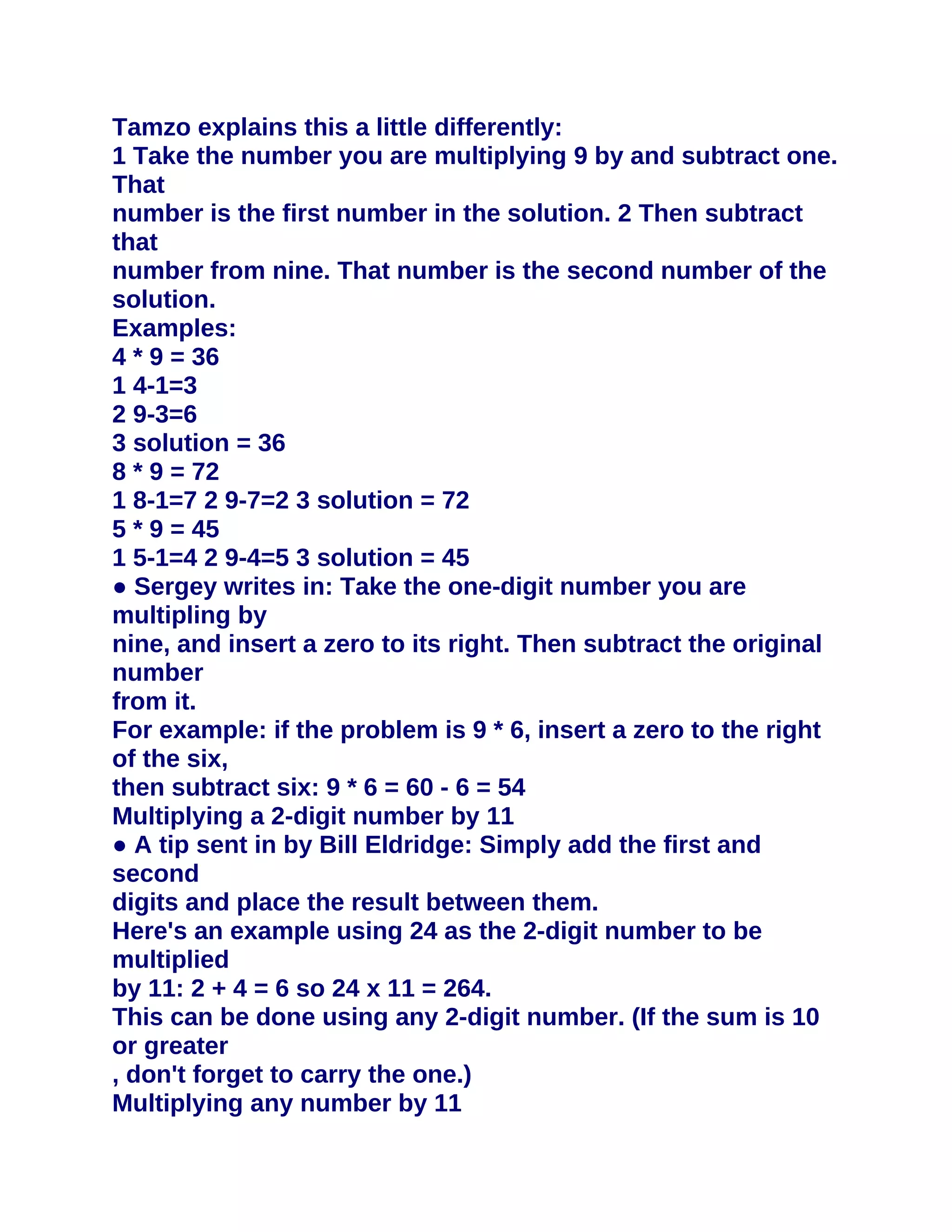 Tamzo explains this a little differently:
1 Take the number you are multiplying 9 by and subtract one.
That
number is the first number in the solution. 2 Then subtract
that
number from nine. That number is the second number of the
solution.
Examples:
4 * 9 = 36
1 4-1=3
2 9-3=6
3 solution = 36
8 * 9 = 72
1 8-1=7 2 9-7=2 3 solution = 72
5 * 9 = 45
1 5-1=4 2 9-4=5 3 solution = 45
● Sergey writes in: Take the one-digit number you are
multipling by
nine, and insert a zero to its right. Then subtract the original
number
from it.
For example: if the problem is 9 * 6, insert a zero to the right
of the six,
then subtract six: 9 * 6 = 60 - 6 = 54
Multiplying a 2-digit number by 11
● A tip sent in by Bill Eldridge: Simply add the first and
second
digits and place the result between them.
Here's an example using 24 as the 2-digit number to be
multiplied
by 11: 2 + 4 = 6 so 24 x 11 = 264.
This can be done using any 2-digit number. (If the sum is 10
or greater
, don't forget to carry the one.)
Multiplying any number by 11
 