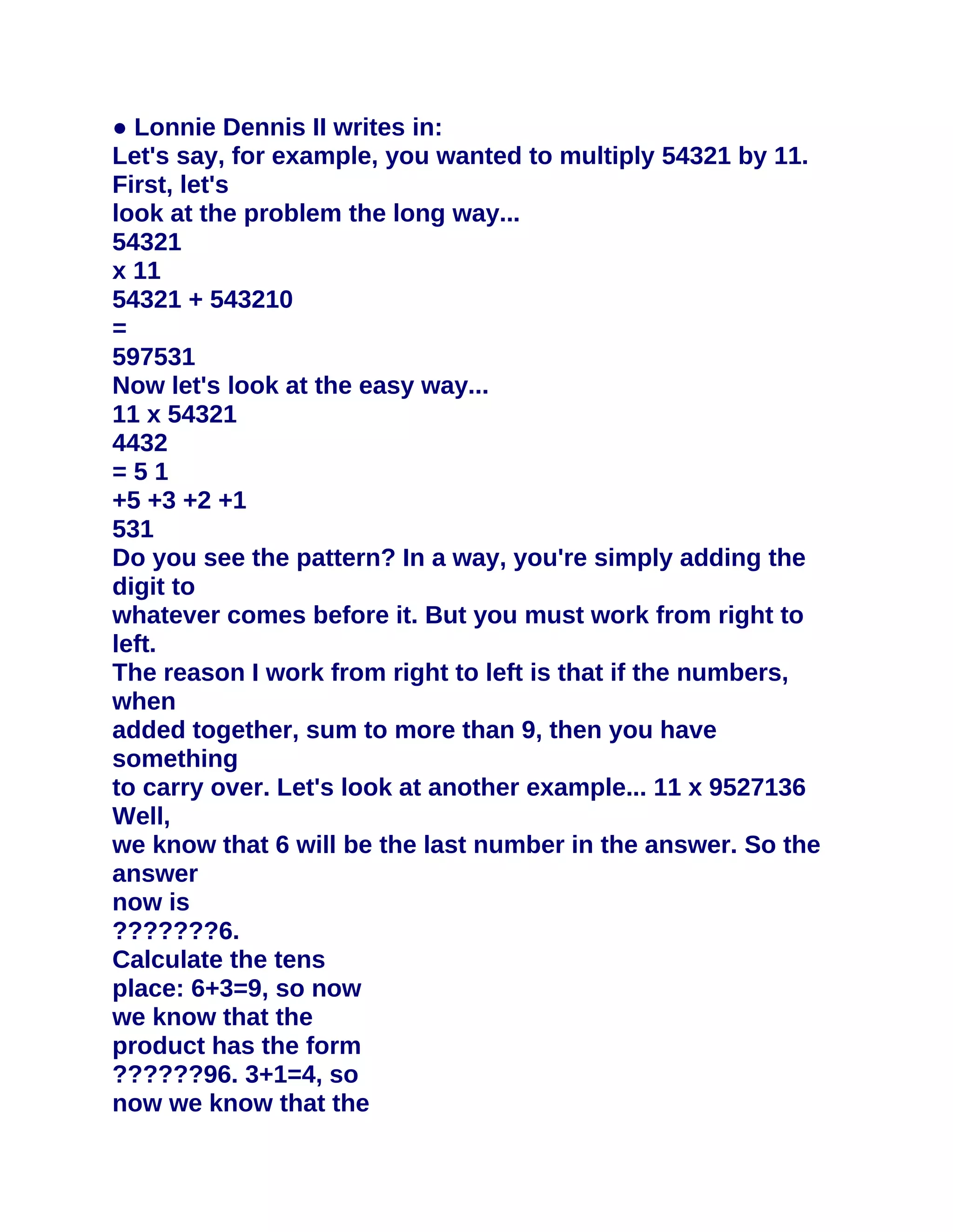 ● Lonnie Dennis II writes in:
Let's say, for example, you wanted to multiply 54321 by 11.
First, let's
look at the problem the long way...
54321
x 11
54321 + 543210
=
597531
Now let's look at the easy way...
11 x 54321
4432
=51
+5 +3 +2 +1
531
Do you see the pattern? In a way, you're simply adding the
digit to
whatever comes before it. But you must work from right to
left.
The reason I work from right to left is that if the numbers,
when
added together, sum to more than 9, then you have
something
to carry over. Let's look at another example... 11 x 9527136
Well,
we know that 6 will be the last number in the answer. So the
answer
now is
???????6.
Calculate the tens
place: 6+3=9, so now
we know that the
product has the form
??????96. 3+1=4, so
now we know that the
 