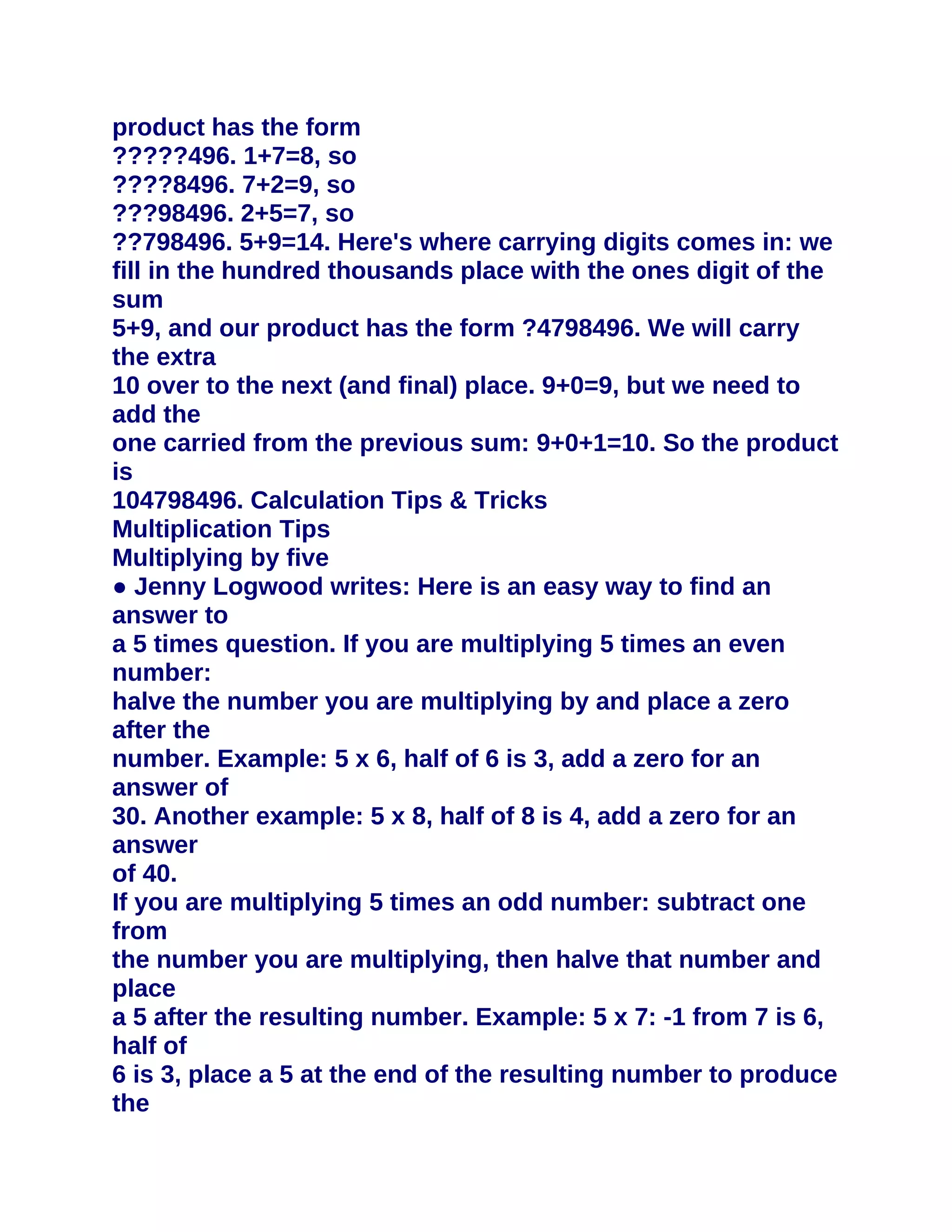 product has the form
?????496. 1+7=8, so
????8496. 7+2=9, so
???98496. 2+5=7, so
??798496. 5+9=14. Here's where carrying digits comes in: we
fill in the hundred thousands place with the ones digit of the
sum
5+9, and our product has the form ?4798496. We will carry
the extra
10 over to the next (and final) place. 9+0=9, but we need to
add the
one carried from the previous sum: 9+0+1=10. So the product
is
104798496. Calculation Tips & Tricks
Multiplication Tips
Multiplying by five
● Jenny Logwood writes: Here is an easy way to find an
answer to
a 5 times question. If you are multiplying 5 times an even
number:
halve the number you are multiplying by and place a zero
after the
number. Example: 5 x 6, half of 6 is 3, add a zero for an
answer of
30. Another example: 5 x 8, half of 8 is 4, add a zero for an
answer
of 40.
If you are multiplying 5 times an odd number: subtract one
from
the number you are multiplying, then halve that number and
place
a 5 after the resulting number. Example: 5 x 7: -1 from 7 is 6,
half of
6 is 3, place a 5 at the end of the resulting number to produce
the
 