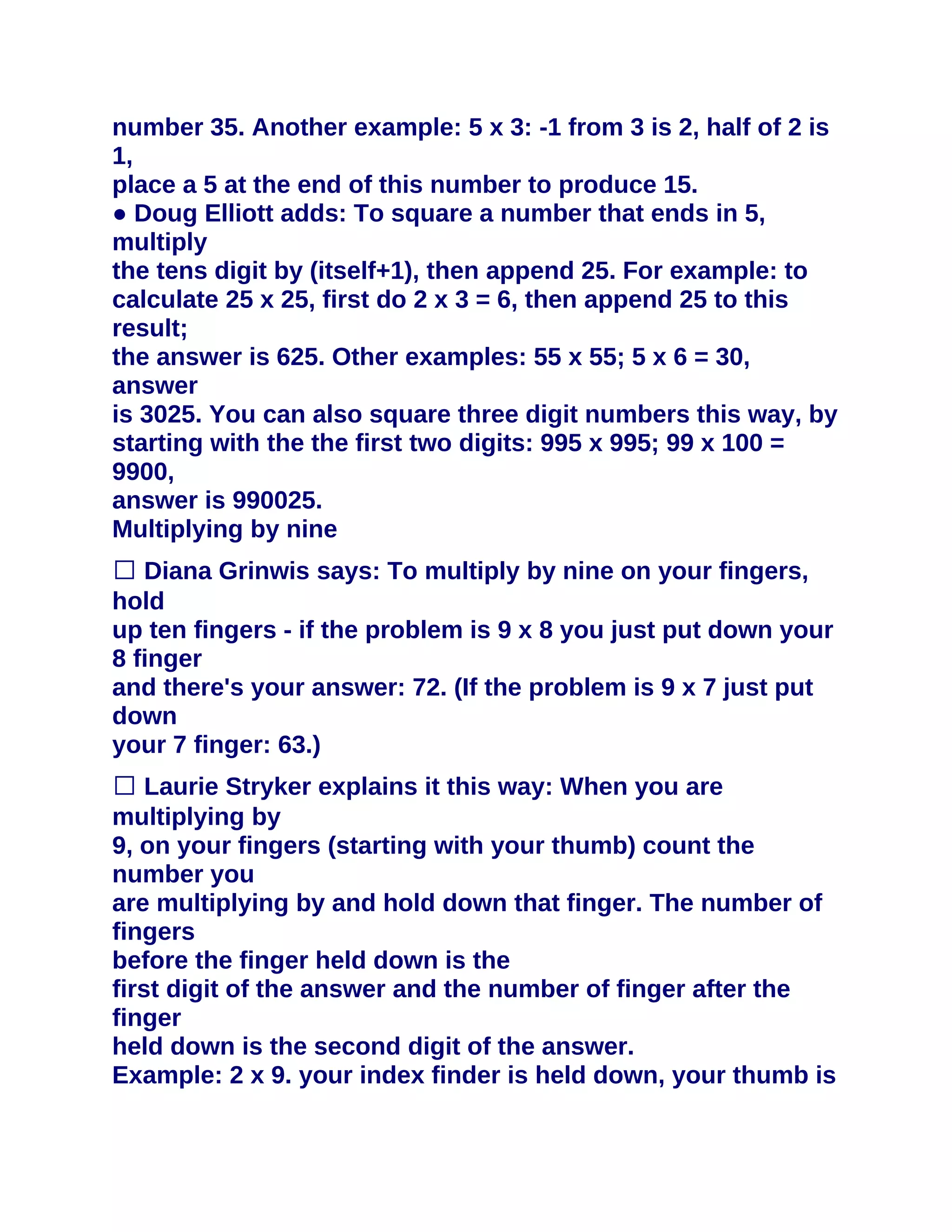 number 35. Another example: 5 x 3: -1 from 3 is 2, half of 2 is
1,
place a 5 at the end of this number to produce 15.
● Doug Elliott adds: To square a number that ends in 5,
multiply
the tens digit by (itself+1), then append 25. For example: to
calculate 25 x 25, first do 2 x 3 = 6, then append 25 to this
result;
the answer is 625. Other examples: 55 x 55; 5 x 6 = 30,
answer
is 3025. You can also square three digit numbers this way, by
starting with the the first two digits: 995 x 995; 99 x 100 =
9900,
answer is 990025.
Multiplying by nine
� Diana Grinwis says: To multiply by nine on your fingers,
hold
up ten fingers - if the problem is 9 x 8 you just put down your
8 finger
and there's your answer: 72. (If the problem is 9 x 7 just put
down
your 7 finger: 63.)
� Laurie Stryker explains it this way: When you are
multiplying by
9, on your fingers (starting with your thumb) count the
number you
are multiplying by and hold down that finger. The number of
fingers
before the finger held down is the
first digit of the answer and the number of finger after the
finger
held down is the second digit of the answer.
Example: 2 x 9. your index finder is held down, your thumb is
 