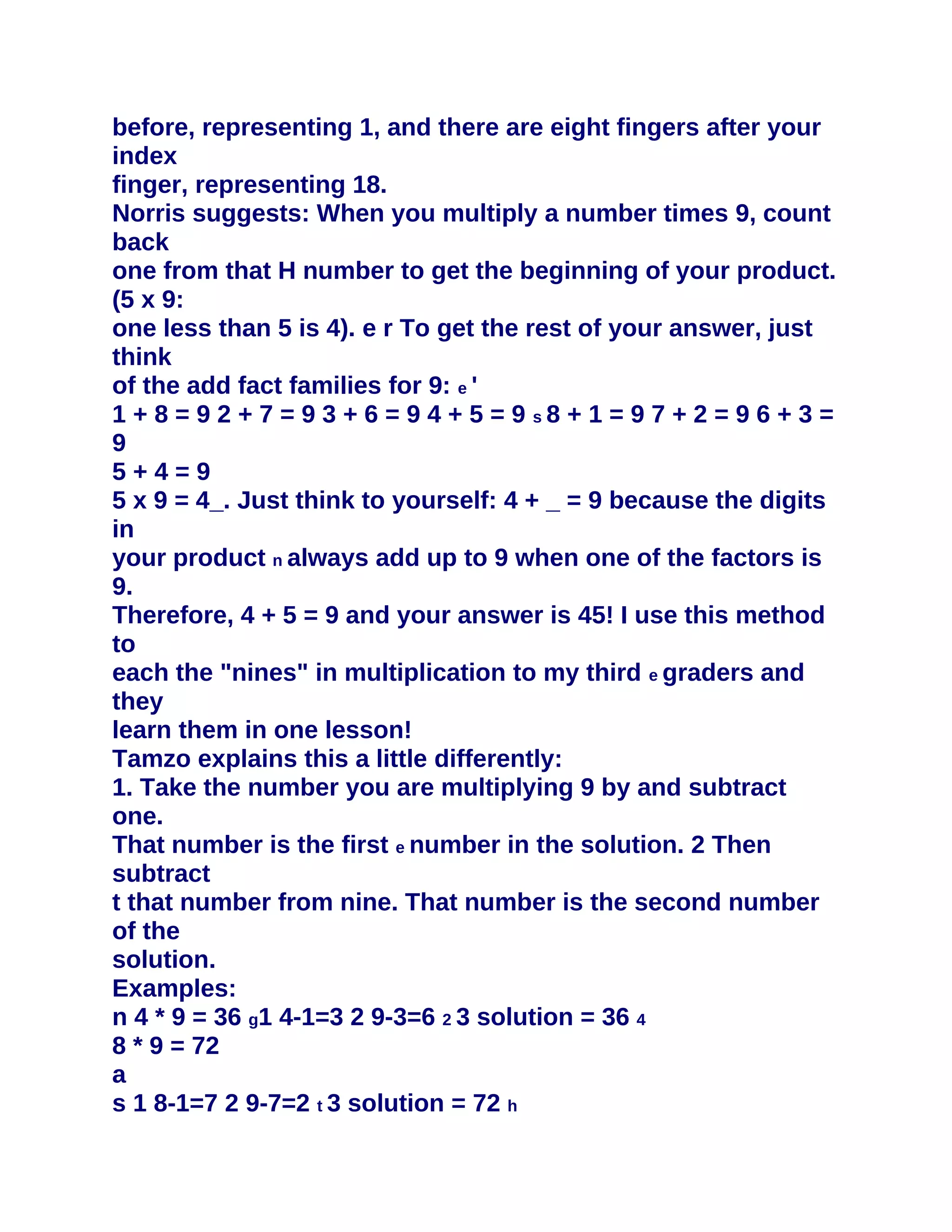 before, representing 1, and there are eight fingers after your
index
finger, representing 18.
Norris suggests: When you multiply a number times 9, count
back
one from that H number to get the beginning of your product.
(5 x 9:
one less than 5 is 4). e r To get the rest of your answer, just
think
of the add fact families for 9: e '
1 + 8 = 9 2 + 7 = 9 3 + 6 = 9 4 + 5 = 9 s8 + 1 = 9 7 + 2 = 9 6 + 3 =
9
5+4=9
5 x 9 = 4_. Just think to yourself: 4 + _ = 9 because the digits
in
your product n always add up to 9 when one of the factors is
9.
Therefore, 4 + 5 = 9 and your answer is 45! I use this method
to
each the "nines" in multiplication to my third e graders and
they
learn them in one lesson!
Tamzo explains this a little differently:
1. Take the number you are multiplying 9 by and subtract
one.
That number is the first e number in the solution. 2 Then
subtract
t that number from nine. That number is the second number
of the
solution.
Examples:
n 4 * 9 = 36 g1 4-1=3 2 9-3=6 2 3 solution = 36 4
8 * 9 = 72
a
s 1 8-1=7 2 9-7=2 t 3 solution = 72 h
 
