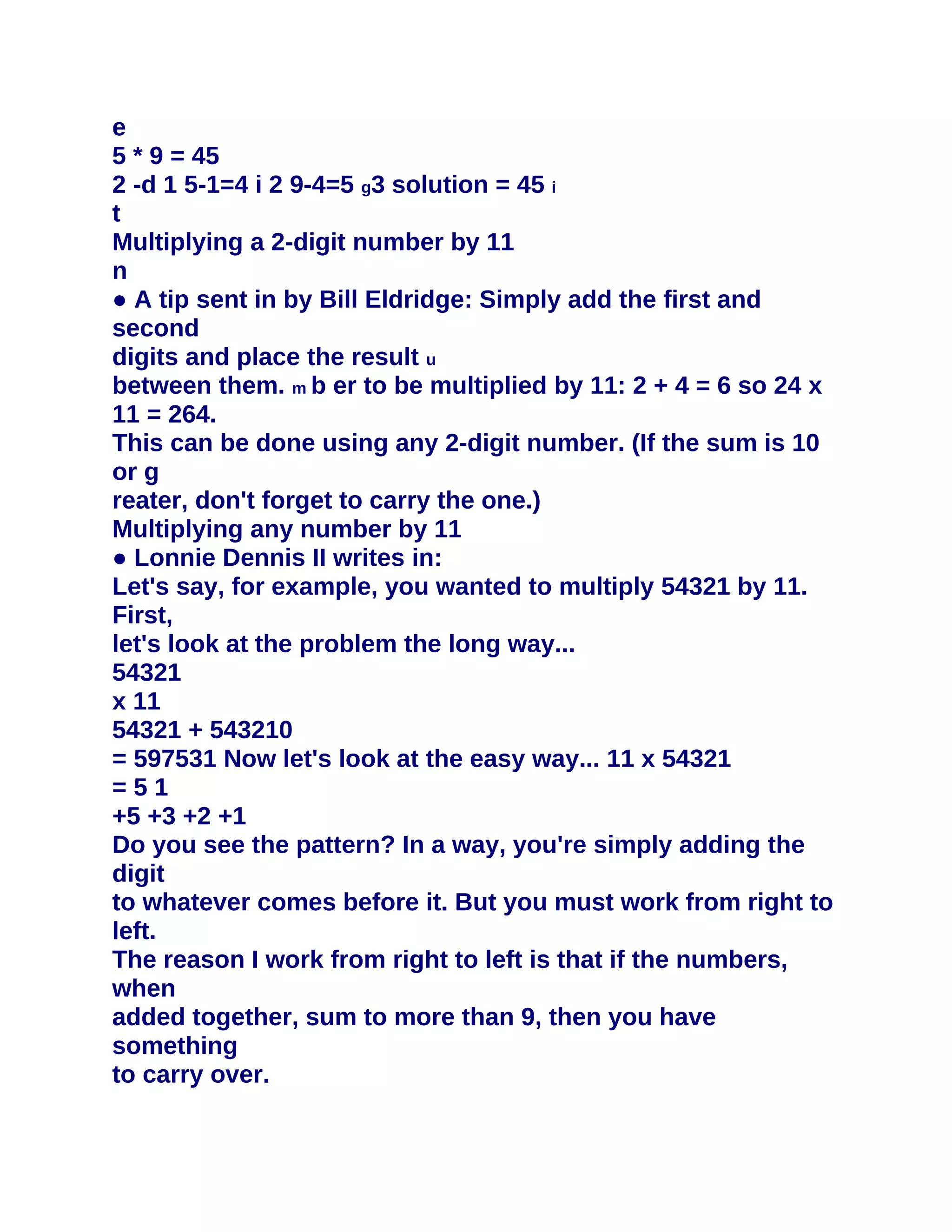 e
5 * 9 = 45
2 -d 1 5-1=4 i 2 9-4=5 g3 solution = 45 i
t
Multiplying a 2-digit number by 11
n
● A tip sent in by Bill Eldridge: Simply add the first and
second
digits and place the result u
between them. m b er to be multiplied by 11: 2 + 4 = 6 so 24 x
11 = 264.
This can be done using any 2-digit number. (If the sum is 10
or g
reater, don't forget to carry the one.)
Multiplying any number by 11
● Lonnie Dennis II writes in:
Let's say, for example, you wanted to multiply 54321 by 11.
First,
let's look at the problem the long way...
54321
x 11
54321 + 543210
= 597531 Now let's look at the easy way... 11 x 54321
=51
+5 +3 +2 +1
Do you see the pattern? In a way, you're simply adding the
digit
to whatever comes before it. But you must work from right to
left.
The reason I work from right to left is that if the numbers,
when
added together, sum to more than 9, then you have
something
to carry over.
 
