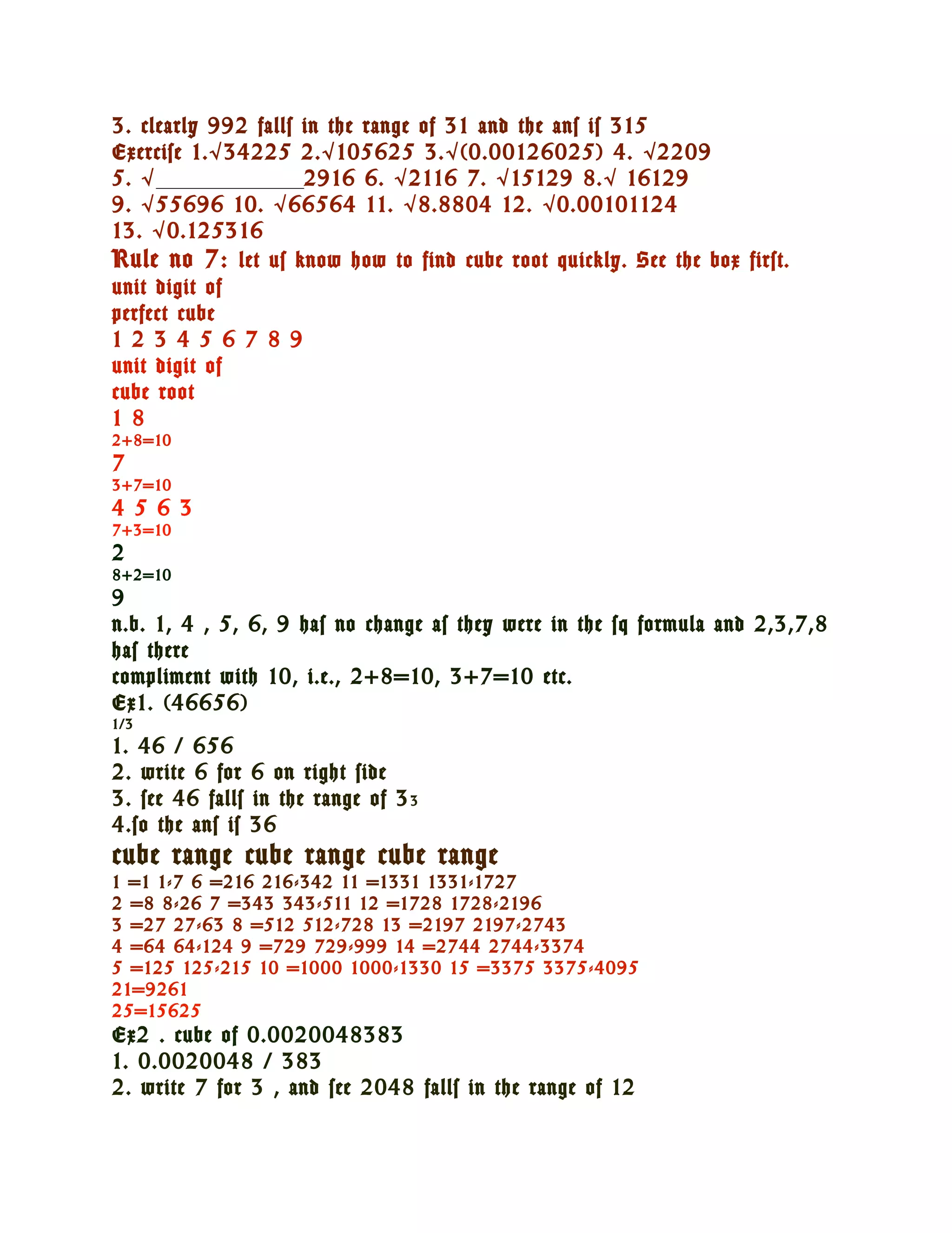 3. clearly 992 falls in the range of 31 and the ans is 315
Exercise 1. √ 34225 2. √ 105625 3. √ (0.00126025) 4. √ 2209
5. √ ___________________2916 6. √ 2116 7. √ 15129 8. √ 16129
9. √ 55696 10. √ 66564 11. √ 8.8804 12. √ 0.00101124
13. √ 0.125316
Rule no 7: let us know how to find cube root quickly. See the box first.
unit digit of
perfect cube
1 2 3 4 5 6 7 8 9
unit digit of
cube root
1 8
2+8=10
7
3+7=10
4 5 6 3
7+3=10
2
8+2=10
9
n.b. 1, 4 , 5, 6, 9 has no change as they were in the sq formula and 2,3,7,8
has there
compliment with 10, i.e., 2+8=10, 3+7=10 etc.
Ex1. (46656)
1/3
1. 46 / 656
2. write 6 for 6 on right side
3. see 46 falls in the range of 3 3
4.so the ans is 36
cube range cube range cube range
1 =1 1-7 6 =216 216-342 11 =1331 1331-1727
2 =8 8-26 7 =343 343-511 12 =1728 1728-2196
3 =27 27-63 8 =512 512-728 13 =2197 2197-2743
4 =64 64-124 9 =729 729-999 14 =2744 2744-3374
5 =125 125-215 10 =1000 1000-1330 15 =3375 3375-4095
21=9261
25=15625
Ex2 . cube of 0.0020048383
1. 0.0020048 / 383
2. write 7 for 3 , and see 2048 falls in the range of 12
 