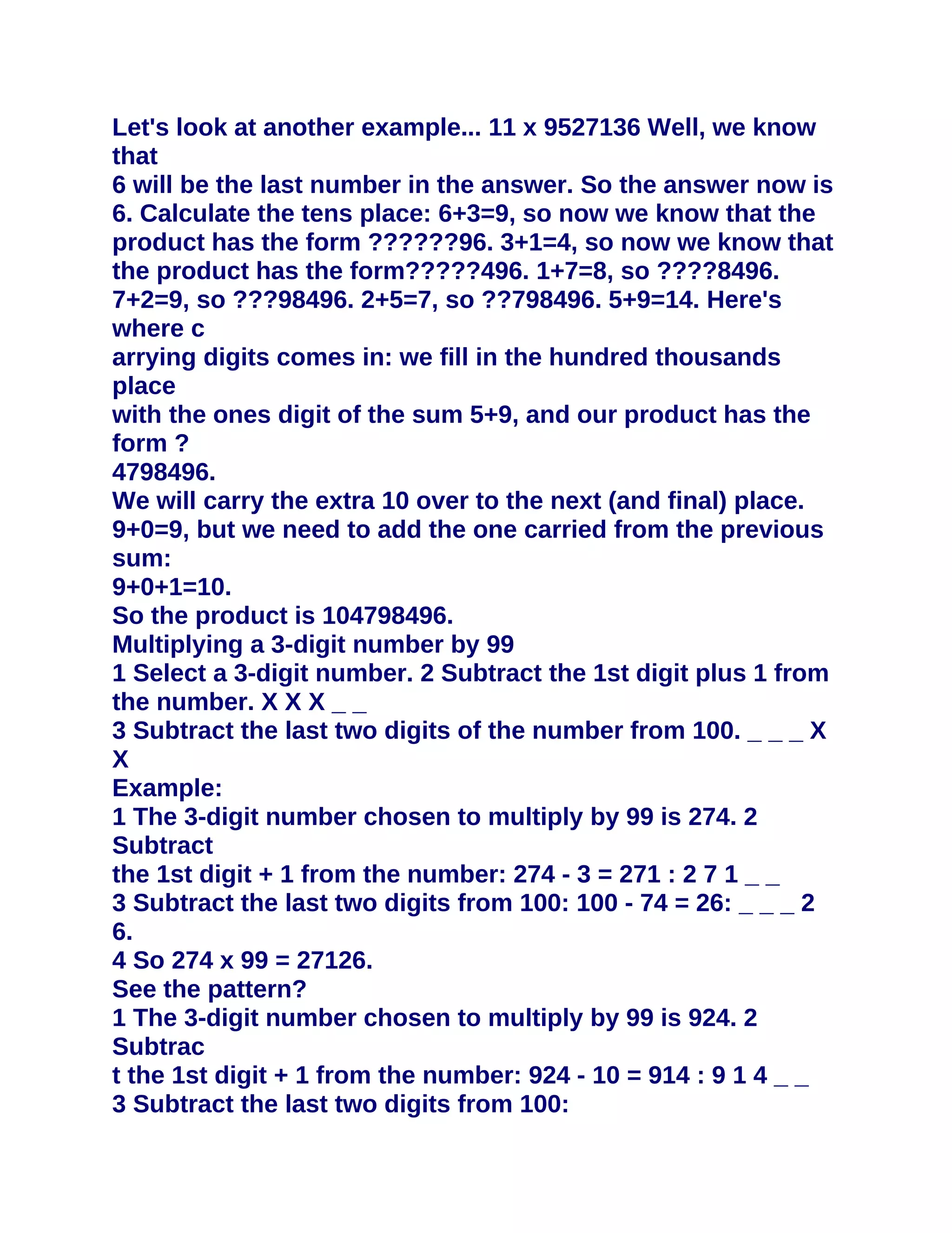 Let's look at another example... 11 x 9527136 Well, we know
that
6 will be the last number in the answer. So the answer now is
6. Calculate the tens place: 6+3=9, so now we know that the
product has the form ??????96. 3+1=4, so now we know that
the product has the form?????496. 1+7=8, so ????8496.
7+2=9, so ???98496. 2+5=7, so ??798496. 5+9=14. Here's
where c
arrying digits comes in: we fill in the hundred thousands
place
with the ones digit of the sum 5+9, and our product has the
form ?
4798496.
We will carry the extra 10 over to the next (and final) place.
9+0=9, but we need to add the one carried from the previous
sum:
9+0+1=10.
So the product is 104798496.
Multiplying a 3-digit number by 99
1 Select a 3-digit number. 2 Subtract the 1st digit plus 1 from
the number. X X X _ _
3 Subtract the last two digits of the number from 100. _ _ _ X
X
Example:
1 The 3-digit number chosen to multiply by 99 is 274. 2
Subtract
the 1st digit + 1 from the number: 274 - 3 = 271 : 2 7 1 _ _
3 Subtract the last two digits from 100: 100 - 74 = 26: _ _ _ 2
6.
4 So 274 x 99 = 27126.
See the pattern?
1 The 3-digit number chosen to multiply by 99 is 924. 2
Subtrac
t the 1st digit + 1 from the number: 924 - 10 = 914 : 9 1 4 _ _
3 Subtract the last two digits from 100:
 