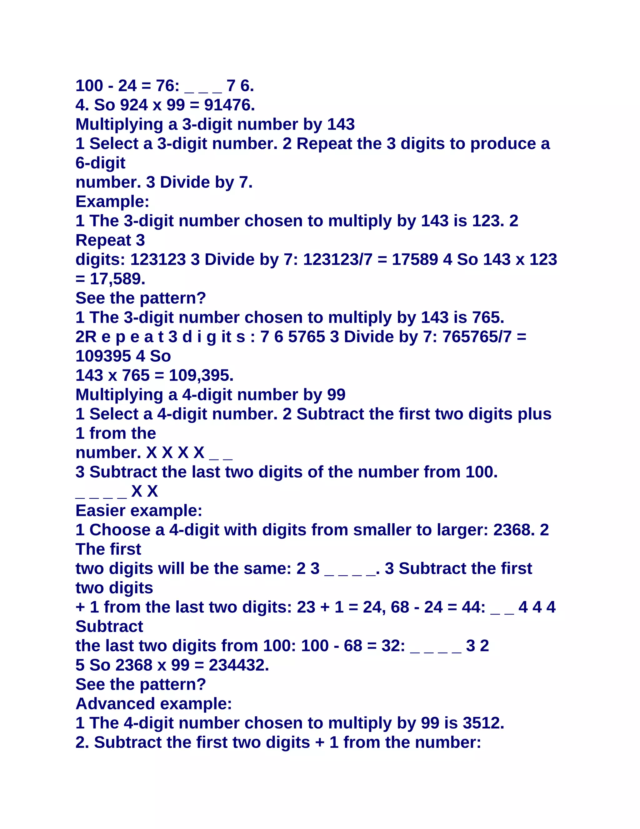100 - 24 = 76: _ _ _ 7 6.
4. So 924 x 99 = 91476.
Multiplying a 3-digit number by 143
1 Select a 3-digit number. 2 Repeat the 3 digits to produce a
6-digit
number. 3 Divide by 7.
Example:
1 The 3-digit number chosen to multiply by 143 is 123. 2
Repeat 3
digits: 123123 3 Divide by 7: 123123/7 = 17589 4 So 143 x 123
= 17,589.
See the pattern?
1 The 3-digit number chosen to multiply by 143 is 765.
2R e p e a t 3 d i g it s : 7 6 5765 3 Divide by 7: 765765/7 =
109395 4 So
143 x 765 = 109,395.
Multiplying a 4-digit number by 99
1 Select a 4-digit number. 2 Subtract the first two digits plus
1 from the
number. X X X X _ _
3 Subtract the last two digits of the number from 100.
____XX
Easier example:
1 Choose a 4-digit with digits from smaller to larger: 2368. 2
The first
two digits will be the same: 2 3 _ _ _ _. 3 Subtract the first
two digits
+ 1 from the last two digits: 23 + 1 = 24, 68 - 24 = 44: _ _ 4 4 4
Subtract
the last two digits from 100: 100 - 68 = 32: _ _ _ _ 3 2
5 So 2368 x 99 = 234432.
See the pattern?
Advanced example:
1 The 4-digit number chosen to multiply by 99 is 3512.
2. Subtract the first two digits + 1 from the number:
 