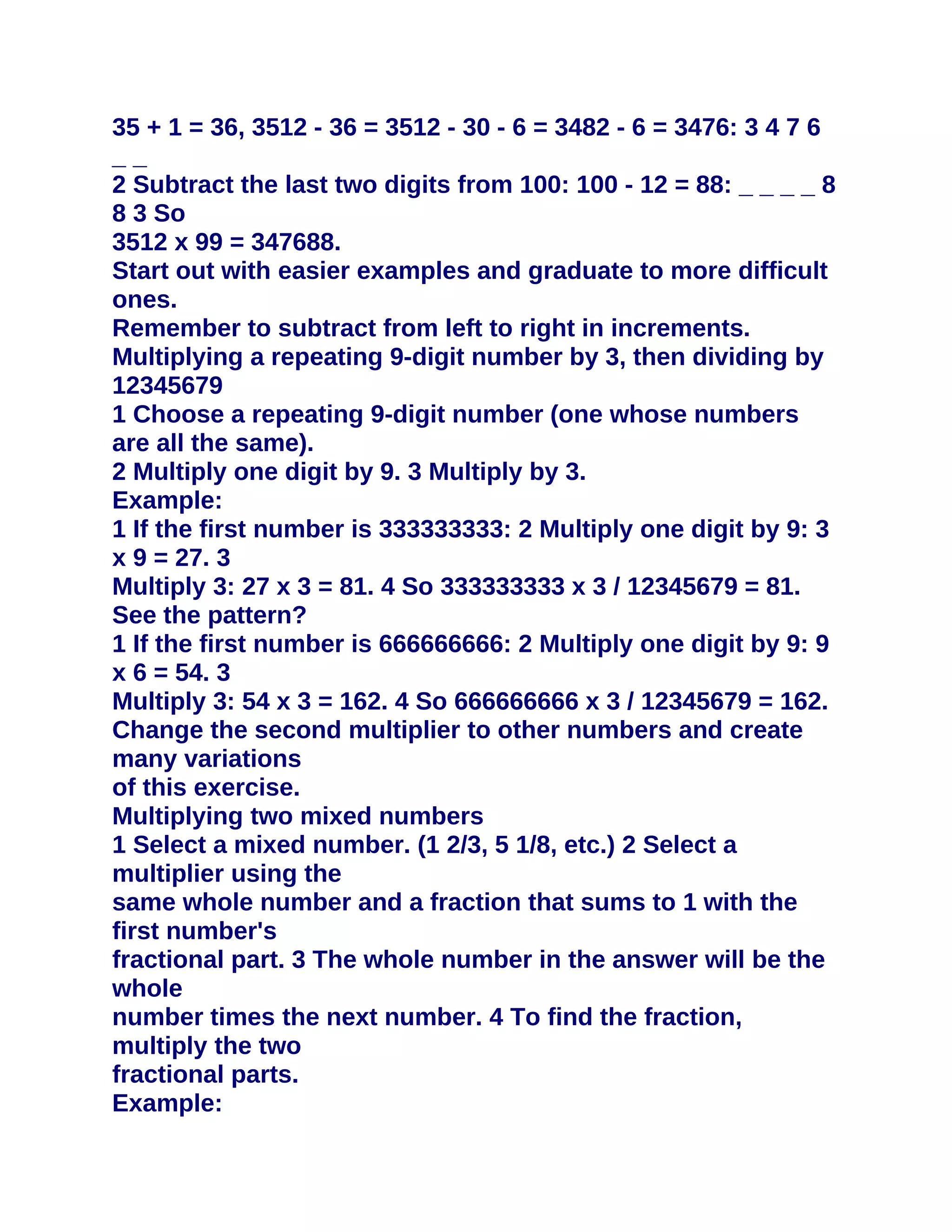 35 + 1 = 36, 3512 - 36 = 3512 - 30 - 6 = 3482 - 6 = 3476: 3 4 7 6
__
2 Subtract the last two digits from 100: 100 - 12 = 88: _ _ _ _ 8
8 3 So
3512 x 99 = 347688.
Start out with easier examples and graduate to more difficult
ones.
Remember to subtract from left to right in increments.
Multiplying a repeating 9-digit number by 3, then dividing by
12345679
1 Choose a repeating 9-digit number (one whose numbers
are all the same).
2 Multiply one digit by 9. 3 Multiply by 3.
Example:
1 If the first number is 333333333: 2 Multiply one digit by 9: 3
x 9 = 27. 3
Multiply 3: 27 x 3 = 81. 4 So 333333333 x 3 / 12345679 = 81.
See the pattern?
1 If the first number is 666666666: 2 Multiply one digit by 9: 9
x 6 = 54. 3
Multiply 3: 54 x 3 = 162. 4 So 666666666 x 3 / 12345679 = 162.
Change the second multiplier to other numbers and create
many variations
of this exercise.
Multiplying two mixed numbers
1 Select a mixed number. (1 2/3, 5 1/8, etc.) 2 Select a
multiplier using the
same whole number and a fraction that sums to 1 with the
first number's
fractional part. 3 The whole number in the answer will be the
whole
number times the next number. 4 To find the fraction,
multiply the two
fractional parts.
Example:
 