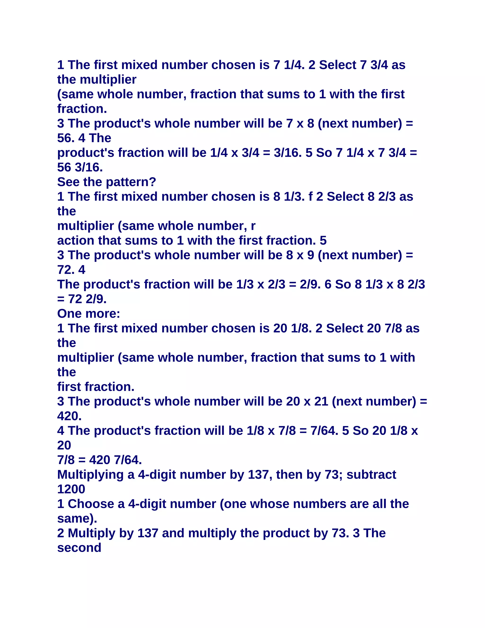 1 The first mixed number chosen is 7 1/4. 2 Select 7 3/4 as
the multiplier
(same whole number, fraction that sums to 1 with the first
fraction.
3 The product's whole number will be 7 x 8 (next number) =
56. 4 The
product's fraction will be 1/4 x 3/4 = 3/16. 5 So 7 1/4 x 7 3/4 =
56 3/16.
See the pattern?
1 The first mixed number chosen is 8 1/3. f 2 Select 8 2/3 as
the
multiplier (same whole number, r
action that sums to 1 with the first fraction. 5
3 The product's whole number will be 8 x 9 (next number) =
72. 4
The product's fraction will be 1/3 x 2/3 = 2/9. 6 So 8 1/3 x 8 2/3
= 72 2/9.
One more:
1 The first mixed number chosen is 20 1/8. 2 Select 20 7/8 as
the
multiplier (same whole number, fraction that sums to 1 with
the
first fraction.
3 The product's whole number will be 20 x 21 (next number) =
420.
4 The product's fraction will be 1/8 x 7/8 = 7/64. 5 So 20 1/8 x
20
7/8 = 420 7/64.
Multiplying a 4-digit number by 137, then by 73; subtract
1200
1 Choose a 4-digit number (one whose numbers are all the
same).
2 Multiply by 137 and multiply the product by 73. 3 The
second
 