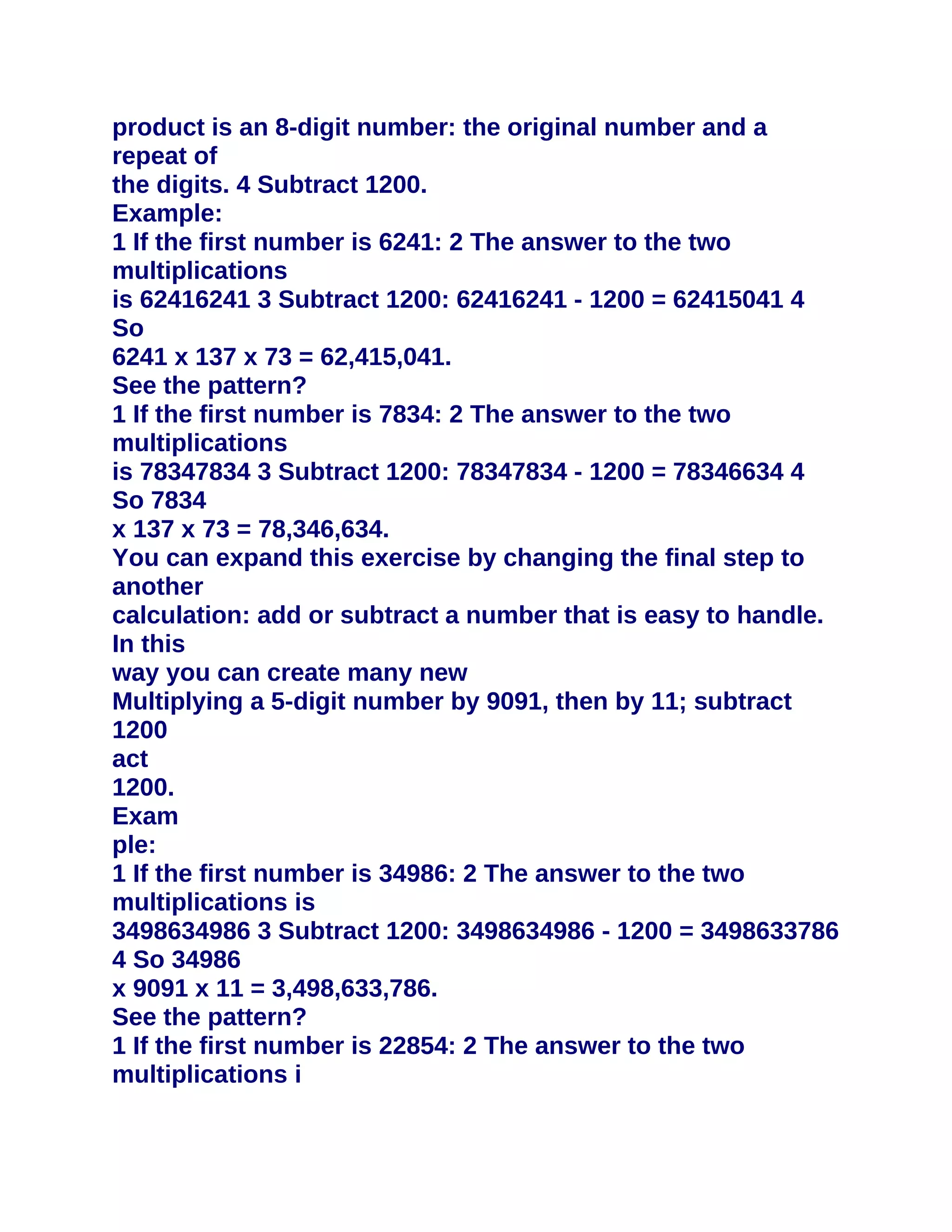 product is an 8-digit number: the original number and a
repeat of
the digits. 4 Subtract 1200.
Example:
1 If the first number is 6241: 2 The answer to the two
multiplications
is 62416241 3 Subtract 1200: 62416241 - 1200 = 62415041 4
So
6241 x 137 x 73 = 62,415,041.
See the pattern?
1 If the first number is 7834: 2 The answer to the two
multiplications
is 78347834 3 Subtract 1200: 78347834 - 1200 = 78346634 4
So 7834
x 137 x 73 = 78,346,634.
You can expand this exercise by changing the final step to
another
calculation: add or subtract a number that is easy to handle.
In this
way you can create many new
Multiplying a 5-digit number by 9091, then by 11; subtract
1200
act
1200.
Exam
ple:
1 If the first number is 34986: 2 The answer to the two
multiplications is
3498634986 3 Subtract 1200: 3498634986 - 1200 = 3498633786
4 So 34986
x 9091 x 11 = 3,498,633,786.
See the pattern?
1 If the first number is 22854: 2 The answer to the two
multiplications i
 