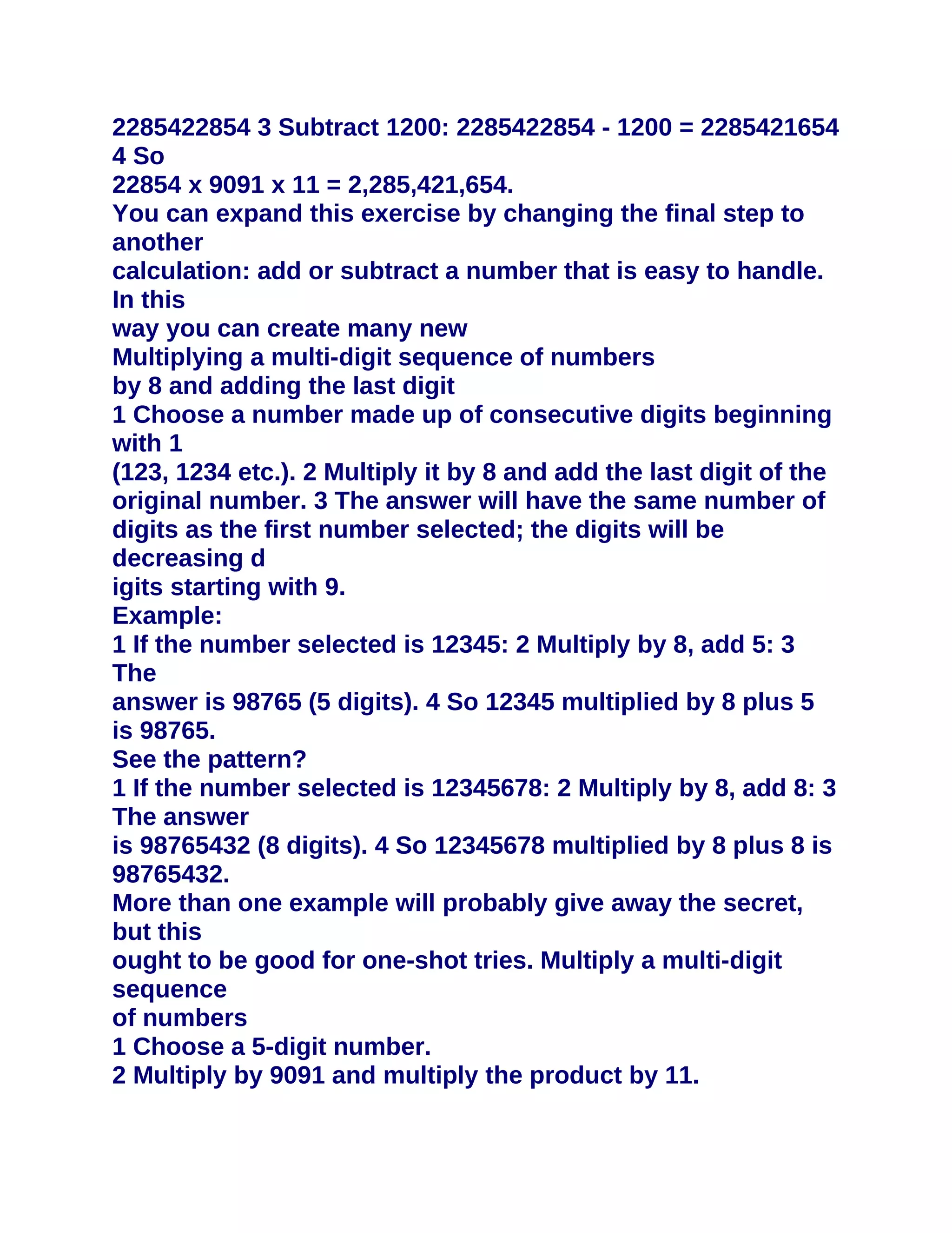 2285422854 3 Subtract 1200: 2285422854 - 1200 = 2285421654
4 So
22854 x 9091 x 11 = 2,285,421,654.
You can expand this exercise by changing the final step to
another
calculation: add or subtract a number that is easy to handle.
In this
way you can create many new
Multiplying a multi-digit sequence of numbers
by 8 and adding the last digit
1 Choose a number made up of consecutive digits beginning
with 1
(123, 1234 etc.). 2 Multiply it by 8 and add the last digit of the
original number. 3 The answer will have the same number of
digits as the first number selected; the digits will be
decreasing d
igits starting with 9.
Example:
1 If the number selected is 12345: 2 Multiply by 8, add 5: 3
The
answer is 98765 (5 digits). 4 So 12345 multiplied by 8 plus 5
is 98765.
See the pattern?
1 If the number selected is 12345678: 2 Multiply by 8, add 8: 3
The answer
is 98765432 (8 digits). 4 So 12345678 multiplied by 8 plus 8 is
98765432.
More than one example will probably give away the secret,
but this
ought to be good for one-shot tries. Multiply a multi-digit
sequence
of numbers
1 Choose a 5-digit number.
2 Multiply by 9091 and multiply the product by 11.
 