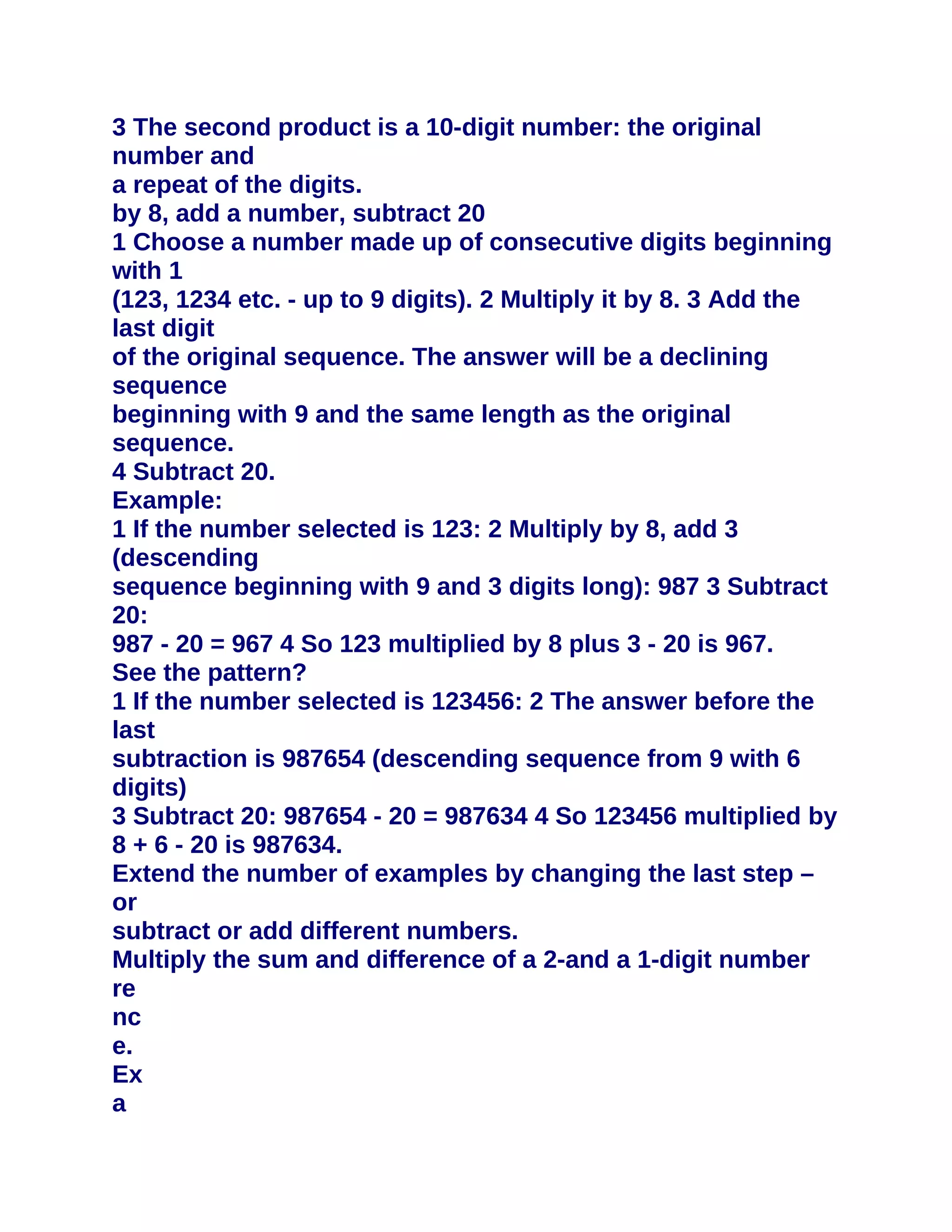 3 The second product is a 10-digit number: the original
number and
a repeat of the digits.
by 8, add a number, subtract 20
1 Choose a number made up of consecutive digits beginning
with 1
(123, 1234 etc. - up to 9 digits). 2 Multiply it by 8. 3 Add the
last digit
of the original sequence. The answer will be a declining
sequence
beginning with 9 and the same length as the original
sequence.
4 Subtract 20.
Example:
1 If the number selected is 123: 2 Multiply by 8, add 3
(descending
sequence beginning with 9 and 3 digits long): 987 3 Subtract
20:
987 - 20 = 967 4 So 123 multiplied by 8 plus 3 - 20 is 967.
See the pattern?
1 If the number selected is 123456: 2 The answer before the
last
subtraction is 987654 (descending sequence from 9 with 6
digits)
3 Subtract 20: 987654 - 20 = 987634 4 So 123456 multiplied by
8 + 6 - 20 is 987634.
Extend the number of examples by changing the last step –
or
subtract or add different numbers.
Multiply the sum and difference of a 2-and a 1-digit number
re
nc
e.
Ex
a
 