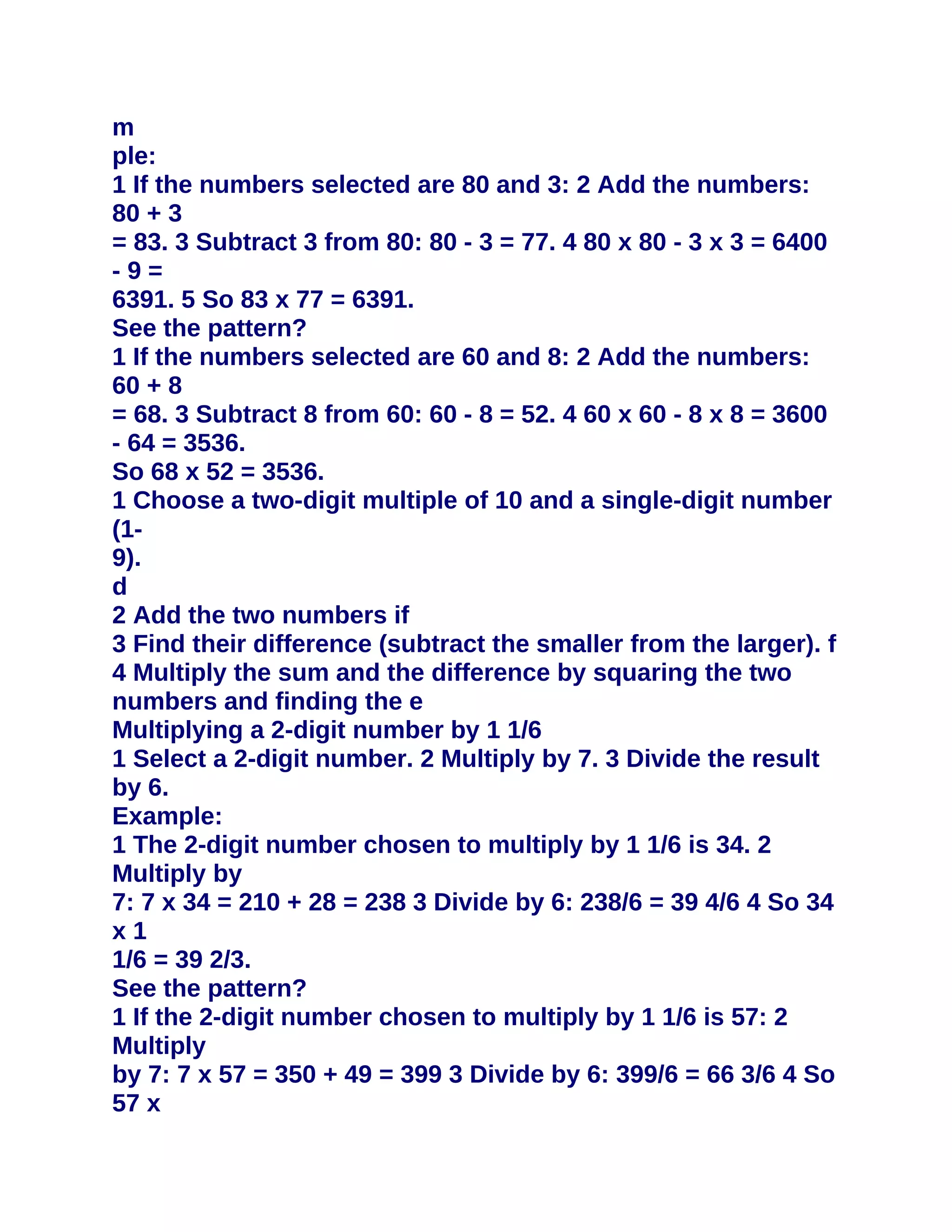m
ple:
1 If the numbers selected are 80 and 3: 2 Add the numbers:
80 + 3
= 83. 3 Subtract 3 from 80: 80 - 3 = 77. 4 80 x 80 - 3 x 3 = 6400
-9=
6391. 5 So 83 x 77 = 6391.
See the pattern?
1 If the numbers selected are 60 and 8: 2 Add the numbers:
60 + 8
= 68. 3 Subtract 8 from 60: 60 - 8 = 52. 4 60 x 60 - 8 x 8 = 3600
- 64 = 3536.
So 68 x 52 = 3536.
1 Choose a two-digit multiple of 10 and a single-digit number
(1-
9).
d
2 Add the two numbers if
3 Find their difference (subtract the smaller from the larger). f
4 Multiply the sum and the difference by squaring the two
numbers and finding the e
Multiplying a 2-digit number by 1 1/6
1 Select a 2-digit number. 2 Multiply by 7. 3 Divide the result
by 6.
Example:
1 The 2-digit number chosen to multiply by 1 1/6 is 34. 2
Multiply by
7: 7 x 34 = 210 + 28 = 238 3 Divide by 6: 238/6 = 39 4/6 4 So 34
x1
1/6 = 39 2/3.
See the pattern?
1 If the 2-digit number chosen to multiply by 1 1/6 is 57: 2
Multiply
by 7: 7 x 57 = 350 + 49 = 399 3 Divide by 6: 399/6 = 66 3/6 4 So
57 x
 
