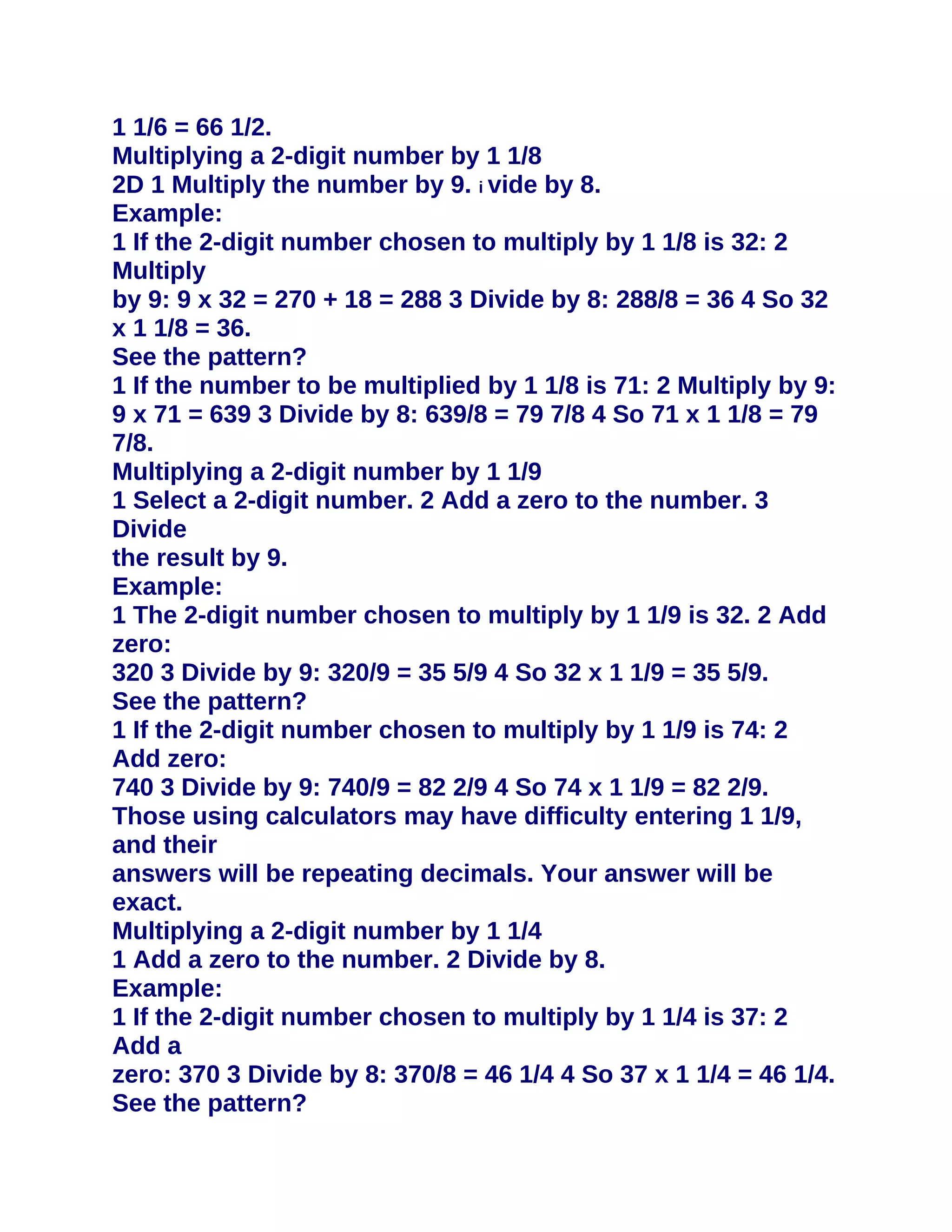 1 1/6 = 66 1/2.
Multiplying a 2-digit number by 1 1/8
2D 1 Multiply the number by 9. i vide by 8.
Example:
1 If the 2-digit number chosen to multiply by 1 1/8 is 32: 2
Multiply
by 9: 9 x 32 = 270 + 18 = 288 3 Divide by 8: 288/8 = 36 4 So 32
x 1 1/8 = 36.
See the pattern?
1 If the number to be multiplied by 1 1/8 is 71: 2 Multiply by 9:
9 x 71 = 639 3 Divide by 8: 639/8 = 79 7/8 4 So 71 x 1 1/8 = 79
7/8.
Multiplying a 2-digit number by 1 1/9
1 Select a 2-digit number. 2 Add a zero to the number. 3
Divide
the result by 9.
Example:
1 The 2-digit number chosen to multiply by 1 1/9 is 32. 2 Add
zero:
320 3 Divide by 9: 320/9 = 35 5/9 4 So 32 x 1 1/9 = 35 5/9.
See the pattern?
1 If the 2-digit number chosen to multiply by 1 1/9 is 74: 2
Add zero:
740 3 Divide by 9: 740/9 = 82 2/9 4 So 74 x 1 1/9 = 82 2/9.
Those using calculators may have difficulty entering 1 1/9,
and their
answers will be repeating decimals. Your answer will be
exact.
Multiplying a 2-digit number by 1 1/4
1 Add a zero to the number. 2 Divide by 8.
Example:
1 If the 2-digit number chosen to multiply by 1 1/4 is 37: 2
Add a
zero: 370 3 Divide by 8: 370/8 = 46 1/4 4 So 37 x 1 1/4 = 46 1/4.
See the pattern?
 