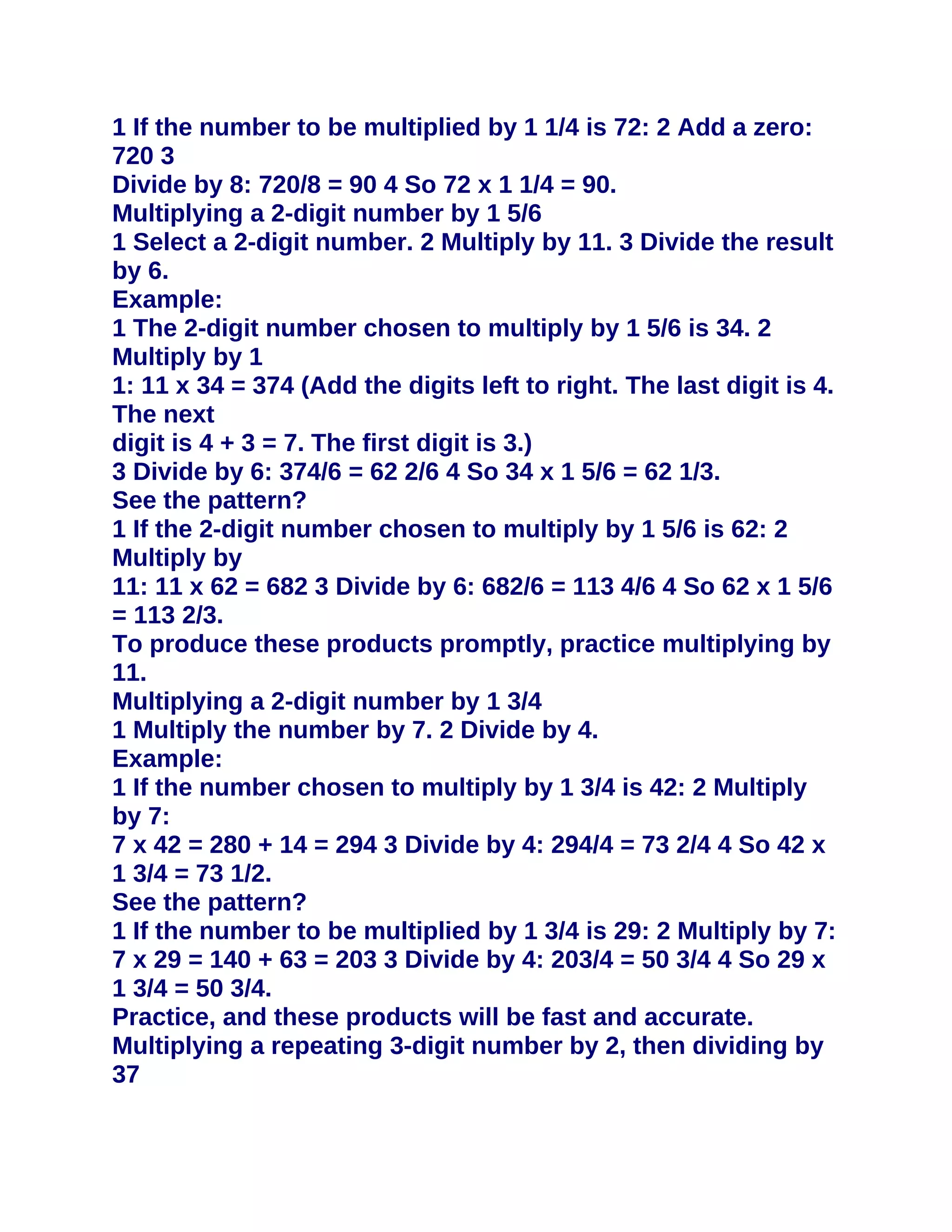 1 If the number to be multiplied by 1 1/4 is 72: 2 Add a zero:
720 3
Divide by 8: 720/8 = 90 4 So 72 x 1 1/4 = 90.
Multiplying a 2-digit number by 1 5/6
1 Select a 2-digit number. 2 Multiply by 11. 3 Divide the result
by 6.
Example:
1 The 2-digit number chosen to multiply by 1 5/6 is 34. 2
Multiply by 1
1: 11 x 34 = 374 (Add the digits left to right. The last digit is 4.
The next
digit is 4 + 3 = 7. The first digit is 3.)
3 Divide by 6: 374/6 = 62 2/6 4 So 34 x 1 5/6 = 62 1/3.
See the pattern?
1 If the 2-digit number chosen to multiply by 1 5/6 is 62: 2
Multiply by
11: 11 x 62 = 682 3 Divide by 6: 682/6 = 113 4/6 4 So 62 x 1 5/6
= 113 2/3.
To produce these products promptly, practice multiplying by
11.
Multiplying a 2-digit number by 1 3/4
1 Multiply the number by 7. 2 Divide by 4.
Example:
1 If the number chosen to multiply by 1 3/4 is 42: 2 Multiply
by 7:
7 x 42 = 280 + 14 = 294 3 Divide by 4: 294/4 = 73 2/4 4 So 42 x
1 3/4 = 73 1/2.
See the pattern?
1 If the number to be multiplied by 1 3/4 is 29: 2 Multiply by 7:
7 x 29 = 140 + 63 = 203 3 Divide by 4: 203/4 = 50 3/4 4 So 29 x
1 3/4 = 50 3/4.
Practice, and these products will be fast and accurate.
Multiplying a repeating 3-digit number by 2, then dividing by
37
 