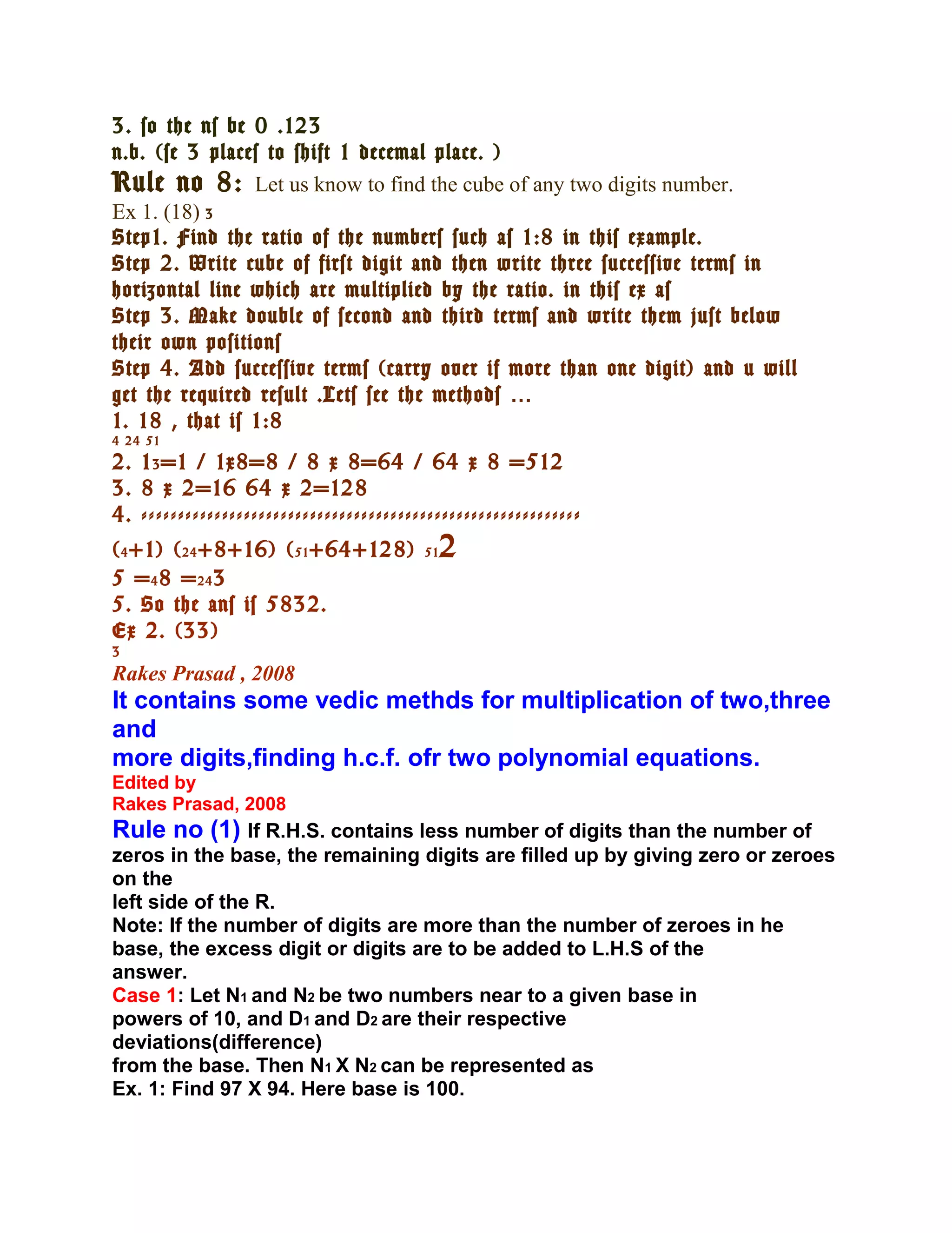 3. so the ns be 0 .123
n.b. (se 3 places to shift 1 decemal place. )
Rule no 8: Let us know to find the cube of any two digits number.
Ex 1. (18) 3
Step1. Find the ratio of the numbers such as 1:8 in this example.
Step 2. Write cube of first digit and then write three successive terms in
horizontal line which are multiplied by the ratio. in this ex as
Step 3. Make double of second and third terms and write them just below
their own positions
Step 4. Add successive terms (carry over if more than one digit) and u will
get the required result .Lets see the methods …
1. 18 , that is 1:8
4 24 51
2. 1 3 =1 / 1x8=8 / 8 x 8=64 / 64 x 8 =512
3. 8 x 2=16 64 x 2=128
4. ------------------------------------------------------------
( 4 +1) ( 24 +8+16) ( 51 +64+128)         51   2
5 = 4 8 = 24 3
5. So the ans is 5832.
Ex 2. (33)
3
Rakes Prasad , 2008
It contains some vedic methds for multiplication of two,three
and
more digits,finding h.c.f. ofr two polynomial equations.
Edited by
Rakes Prasad, 2008
Rule no (1) If R.H.S. contains less number of digits than the number of
zeros in the base, the remaining digits are filled up by giving zero or zeroes
on the
left side of the R.
Note: If the number of digits are more than the number of zeroes in he
base, the excess digit or digits are to be added to L.H.S of the
answer.
Case 1: Let N1 and N2 be two numbers near to a given base in
powers of 10, and D1 and D2 are their respective
deviations(difference)
from the base. Then N1 X N2 can be represented as
Ex. 1: Find 97 X 94. Here base is 100.
 