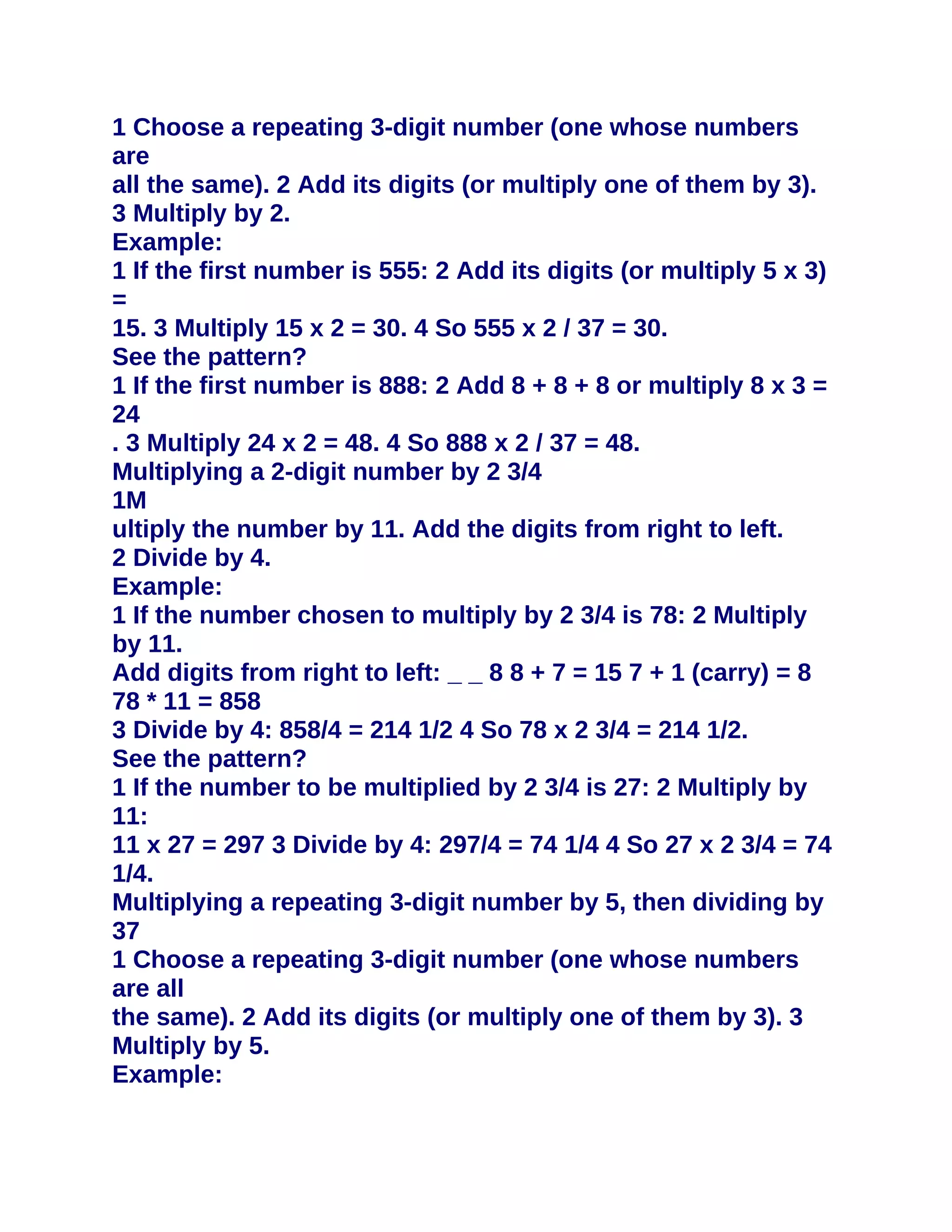 1 Choose a repeating 3-digit number (one whose numbers
are
all the same). 2 Add its digits (or multiply one of them by 3).
3 Multiply by 2.
Example:
1 If the first number is 555: 2 Add its digits (or multiply 5 x 3)
=
15. 3 Multiply 15 x 2 = 30. 4 So 555 x 2 / 37 = 30.
See the pattern?
1 If the first number is 888: 2 Add 8 + 8 + 8 or multiply 8 x 3 =
24
. 3 Multiply 24 x 2 = 48. 4 So 888 x 2 / 37 = 48.
Multiplying a 2-digit number by 2 3/4
1M
ultiply the number by 11. Add the digits from right to left.
2 Divide by 4.
Example:
1 If the number chosen to multiply by 2 3/4 is 78: 2 Multiply
by 11.
Add digits from right to left: _ _ 8 8 + 7 = 15 7 + 1 (carry) = 8
78 * 11 = 858
3 Divide by 4: 858/4 = 214 1/2 4 So 78 x 2 3/4 = 214 1/2.
See the pattern?
1 If the number to be multiplied by 2 3/4 is 27: 2 Multiply by
11:
11 x 27 = 297 3 Divide by 4: 297/4 = 74 1/4 4 So 27 x 2 3/4 = 74
1/4.
Multiplying a repeating 3-digit number by 5, then dividing by
37
1 Choose a repeating 3-digit number (one whose numbers
are all
the same). 2 Add its digits (or multiply one of them by 3). 3
Multiply by 5.
Example:
 