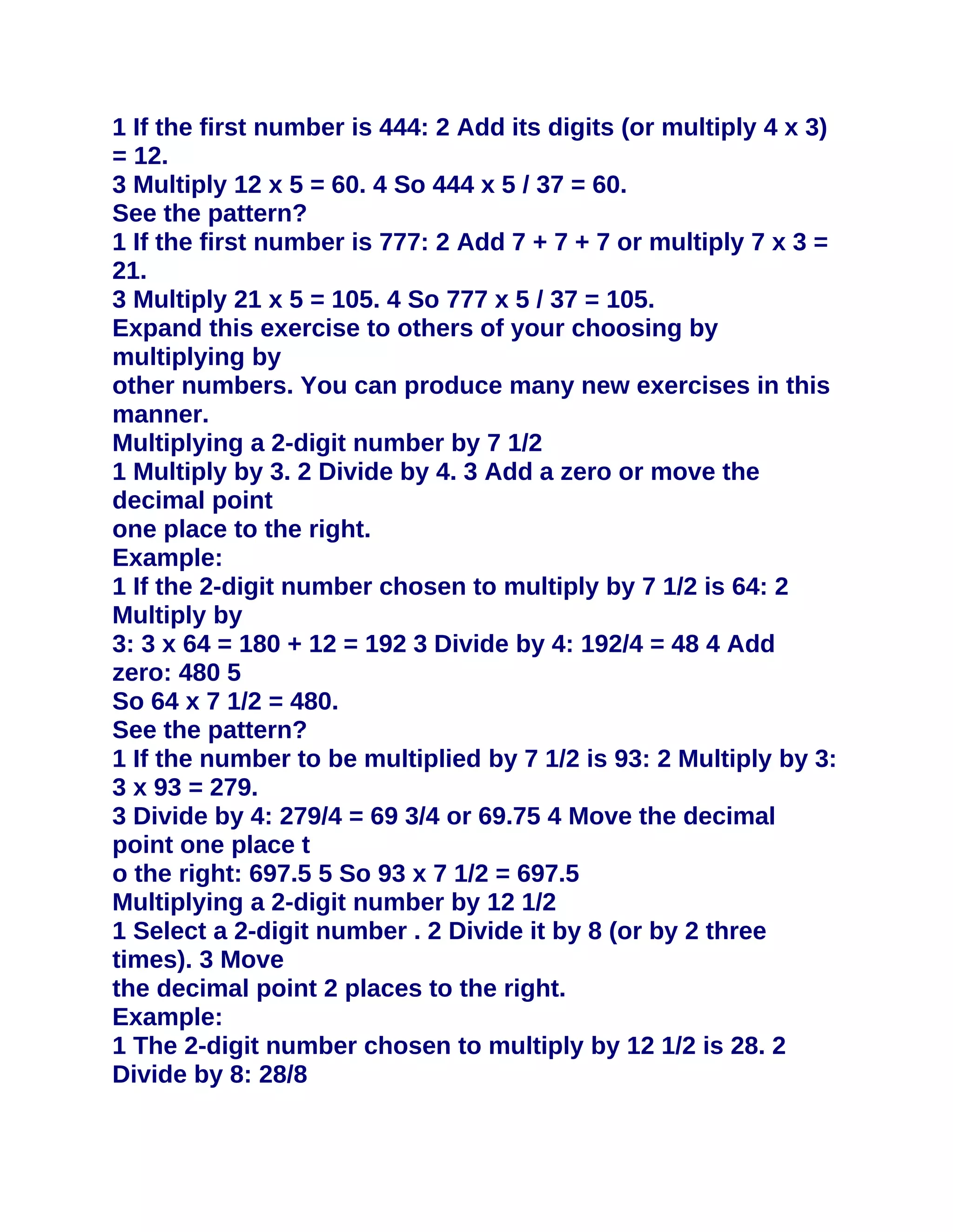 1 If the first number is 444: 2 Add its digits (or multiply 4 x 3)
= 12.
3 Multiply 12 x 5 = 60. 4 So 444 x 5 / 37 = 60.
See the pattern?
1 If the first number is 777: 2 Add 7 + 7 + 7 or multiply 7 x 3 =
21.
3 Multiply 21 x 5 = 105. 4 So 777 x 5 / 37 = 105.
Expand this exercise to others of your choosing by
multiplying by
other numbers. You can produce many new exercises in this
manner.
Multiplying a 2-digit number by 7 1/2
1 Multiply by 3. 2 Divide by 4. 3 Add a zero or move the
decimal point
one place to the right.
Example:
1 If the 2-digit number chosen to multiply by 7 1/2 is 64: 2
Multiply by
3: 3 x 64 = 180 + 12 = 192 3 Divide by 4: 192/4 = 48 4 Add
zero: 480 5
So 64 x 7 1/2 = 480.
See the pattern?
1 If the number to be multiplied by 7 1/2 is 93: 2 Multiply by 3:
3 x 93 = 279.
3 Divide by 4: 279/4 = 69 3/4 or 69.75 4 Move the decimal
point one place t
o the right: 697.5 5 So 93 x 7 1/2 = 697.5
Multiplying a 2-digit number by 12 1/2
1 Select a 2-digit number . 2 Divide it by 8 (or by 2 three
times). 3 Move
the decimal point 2 places to the right.
Example:
1 The 2-digit number chosen to multiply by 12 1/2 is 28. 2
Divide by 8: 28/8
 