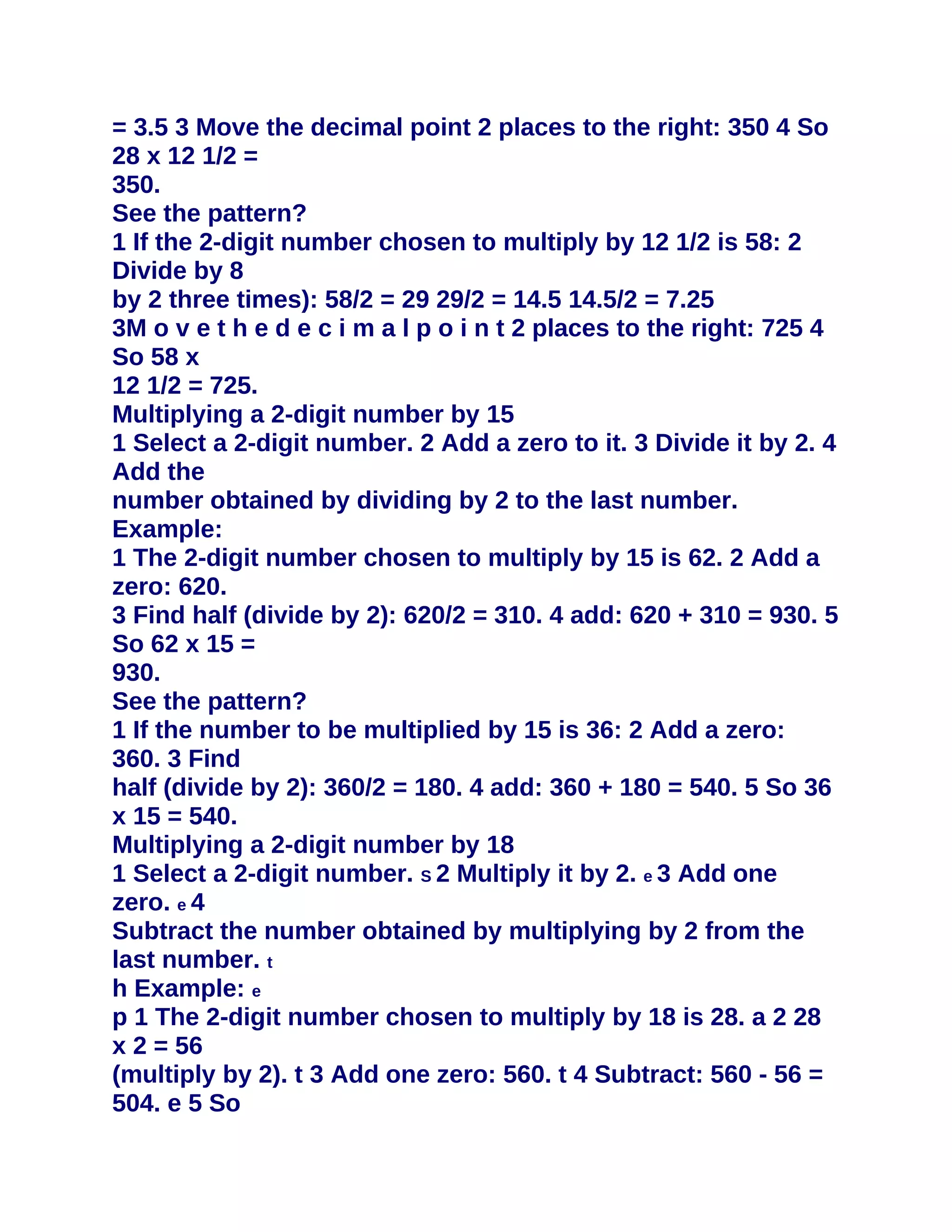 = 3.5 3 Move the decimal point 2 places to the right: 350 4 So
28 x 12 1/2 =
350.
See the pattern?
1 If the 2-digit number chosen to multiply by 12 1/2 is 58: 2
Divide by 8
by 2 three times): 58/2 = 29 29/2 = 14.5 14.5/2 = 7.25
3M o v e t h e d e c i m a l p o i n t 2 places to the right: 725 4
So 58 x
12 1/2 = 725.
Multiplying a 2-digit number by 15
1 Select a 2-digit number. 2 Add a zero to it. 3 Divide it by 2. 4
Add the
number obtained by dividing by 2 to the last number.
Example:
1 The 2-digit number chosen to multiply by 15 is 62. 2 Add a
zero: 620.
3 Find half (divide by 2): 620/2 = 310. 4 add: 620 + 310 = 930. 5
So 62 x 15 =
930.
See the pattern?
1 If the number to be multiplied by 15 is 36: 2 Add a zero:
360. 3 Find
half (divide by 2): 360/2 = 180. 4 add: 360 + 180 = 540. 5 So 36
x 15 = 540.
Multiplying a 2-digit number by 18
1 Select a 2-digit number. S 2 Multiply it by 2. e 3 Add one
zero. e 4
Subtract the number obtained by multiplying by 2 from the
last number. t
h Example: e
p 1 The 2-digit number chosen to multiply by 18 is 28. a 2 28
x 2 = 56
(multiply by 2). t 3 Add one zero: 560. t 4 Subtract: 560 - 56 =
504. e 5 So
 