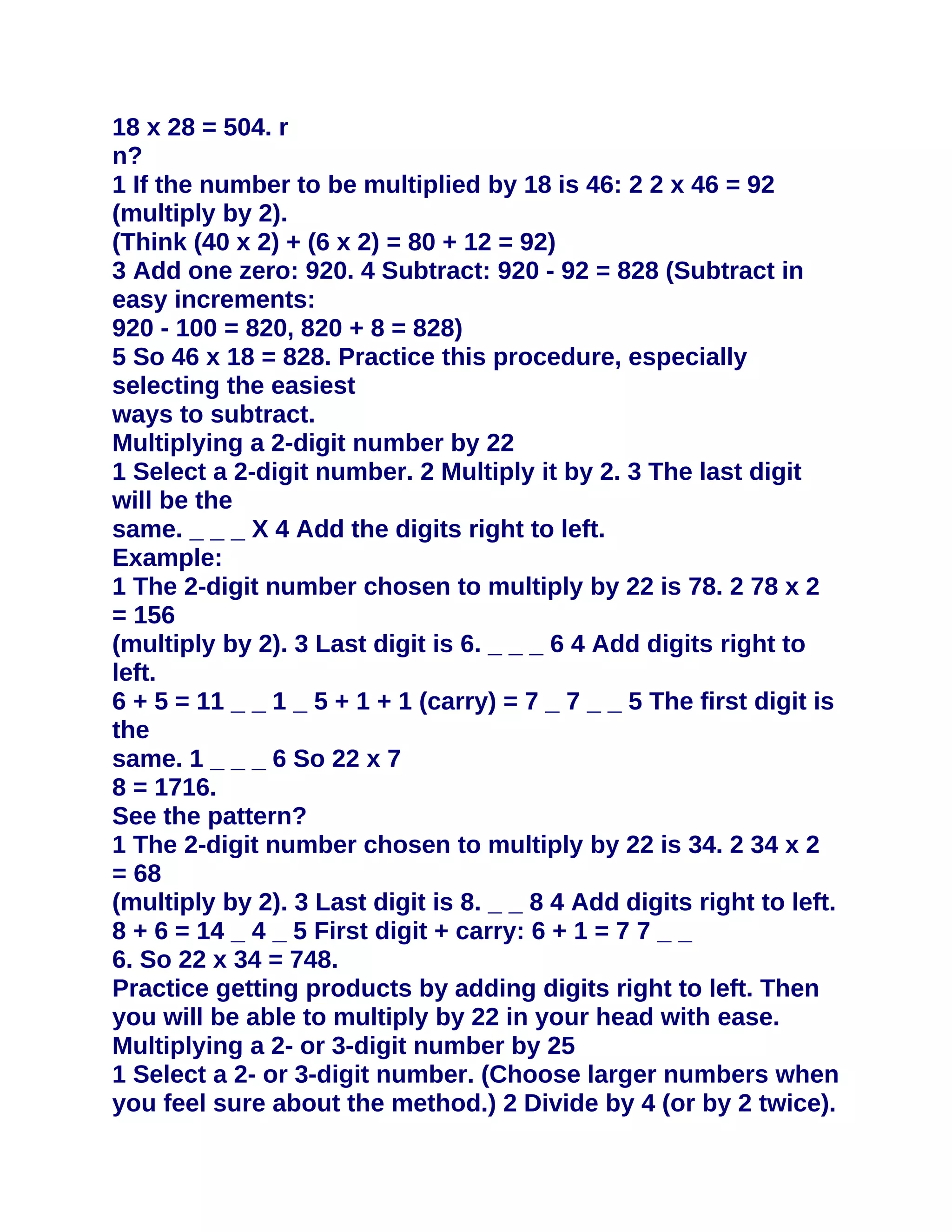 18 x 28 = 504. r
n?
1 If the number to be multiplied by 18 is 46: 2 2 x 46 = 92
(multiply by 2).
(Think (40 x 2) + (6 x 2) = 80 + 12 = 92)
3 Add one zero: 920. 4 Subtract: 920 - 92 = 828 (Subtract in
easy increments:
920 - 100 = 820, 820 + 8 = 828)
5 So 46 x 18 = 828. Practice this procedure, especially
selecting the easiest
ways to subtract.
Multiplying a 2-digit number by 22
1 Select a 2-digit number. 2 Multiply it by 2. 3 The last digit
will be the
same. _ _ _ X 4 Add the digits right to left.
Example:
1 The 2-digit number chosen to multiply by 22 is 78. 2 78 x 2
= 156
(multiply by 2). 3 Last digit is 6. _ _ _ 6 4 Add digits right to
left.
6 + 5 = 11 _ _ 1 _ 5 + 1 + 1 (carry) = 7 _ 7 _ _ 5 The first digit is
the
same. 1 _ _ _ 6 So 22 x 7
8 = 1716.
See the pattern?
1 The 2-digit number chosen to multiply by 22 is 34. 2 34 x 2
= 68
(multiply by 2). 3 Last digit is 8. _ _ 8 4 Add digits right to left.
8 + 6 = 14 _ 4 _ 5 First digit + carry: 6 + 1 = 7 7 _ _
6. So 22 x 34 = 748.
Practice getting products by adding digits right to left. Then
you will be able to multiply by 22 in your head with ease.
Multiplying a 2- or 3-digit number by 25
1 Select a 2- or 3-digit number. (Choose larger numbers when
you feel sure about the method.) 2 Divide by 4 (or by 2 twice).
 