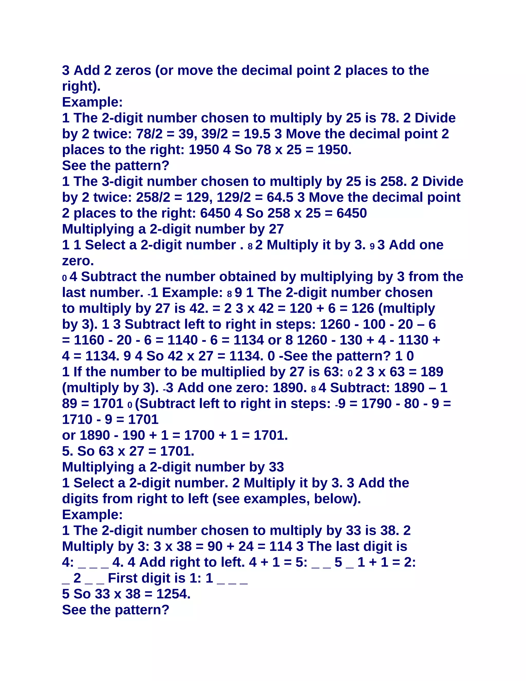 3 Add 2 zeros (or move the decimal point 2 places to the
right).
Example:
1 The 2-digit number chosen to multiply by 25 is 78. 2 Divide
by 2 twice: 78/2 = 39, 39/2 = 19.5 3 Move the decimal point 2
places to the right: 1950 4 So 78 x 25 = 1950.
See the pattern?
1 The 3-digit number chosen to multiply by 25 is 258. 2 Divide
by 2 twice: 258/2 = 129, 129/2 = 64.5 3 Move the decimal point
2 places to the right: 6450 4 So 258 x 25 = 6450
Multiplying a 2-digit number by 27
1 1 Select a 2-digit number . 8 2 Multiply it by 3. 9 3 Add one
zero.
0 4 Subtract the number obtained by multiplying by 3 from the
last number. -1 Example: 8 9 1 The 2-digit number chosen
to multiply by 27 is 42. = 2 3 x 42 = 120 + 6 = 126 (multiply
by 3). 1 3 Subtract left to right in steps: 1260 - 100 - 20 – 6
= 1160 - 20 - 6 = 1140 - 6 = 1134 or 8 1260 - 130 + 4 - 1130 +
4 = 1134. 9 4 So 42 x 27 = 1134. 0 -See the pattern? 1 0
1 If the number to be multiplied by 27 is 63: 0 2 3 x 63 = 189
(multiply by 3). -3 Add one zero: 1890. 8 4 Subtract: 1890 – 1
89 = 1701 0 (Subtract left to right in steps: -9 = 1790 - 80 - 9 =
1710 - 9 = 1701
or 1890 - 190 + 1 = 1700 + 1 = 1701.
5. So 63 x 27 = 1701.
Multiplying a 2-digit number by 33
1 Select a 2-digit number. 2 Multiply it by 3. 3 Add the
digits from right to left (see examples, below).
Example:
1 The 2-digit number chosen to multiply by 33 is 38. 2
Multiply by 3: 3 x 38 = 90 + 24 = 114 3 The last digit is
4: _ _ _ 4. 4 Add right to left. 4 + 1 = 5: _ _ 5 _ 1 + 1 = 2:
_ 2 _ _ First digit is 1: 1 _ _ _
5 So 33 x 38 = 1254.
See the pattern?
 