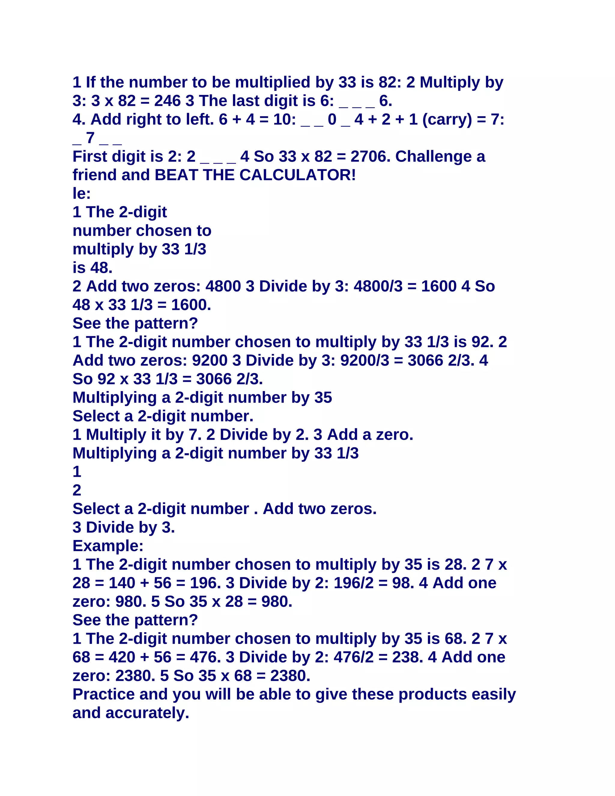 1 If the number to be multiplied by 33 is 82: 2 Multiply by
3: 3 x 82 = 246 3 The last digit is 6: _ _ _ 6.
4. Add right to left. 6 + 4 = 10: _ _ 0 _ 4 + 2 + 1 (carry) = 7:
_7__
First digit is 2: 2 _ _ _ 4 So 33 x 82 = 2706. Challenge a
friend and BEAT THE CALCULATOR!
le:
1 The 2-digit
number chosen to
multiply by 33 1/3
is 48.
2 Add two zeros: 4800 3 Divide by 3: 4800/3 = 1600 4 So
48 x 33 1/3 = 1600.
See the pattern?
1 The 2-digit number chosen to multiply by 33 1/3 is 92. 2
Add two zeros: 9200 3 Divide by 3: 9200/3 = 3066 2/3. 4
So 92 x 33 1/3 = 3066 2/3.
Multiplying a 2-digit number by 35
Select a 2-digit number.
1 Multiply it by 7. 2 Divide by 2. 3 Add a zero.
Multiplying a 2-digit number by 33 1/3
1
2
Select a 2-digit number . Add two zeros.
3 Divide by 3.
Example:
1 The 2-digit number chosen to multiply by 35 is 28. 2 7 x
28 = 140 + 56 = 196. 3 Divide by 2: 196/2 = 98. 4 Add one
zero: 980. 5 So 35 x 28 = 980.
See the pattern?
1 The 2-digit number chosen to multiply by 35 is 68. 2 7 x
68 = 420 + 56 = 476. 3 Divide by 2: 476/2 = 238. 4 Add one
zero: 2380. 5 So 35 x 68 = 2380.
Practice and you will be able to give these products easily
and accurately.
 