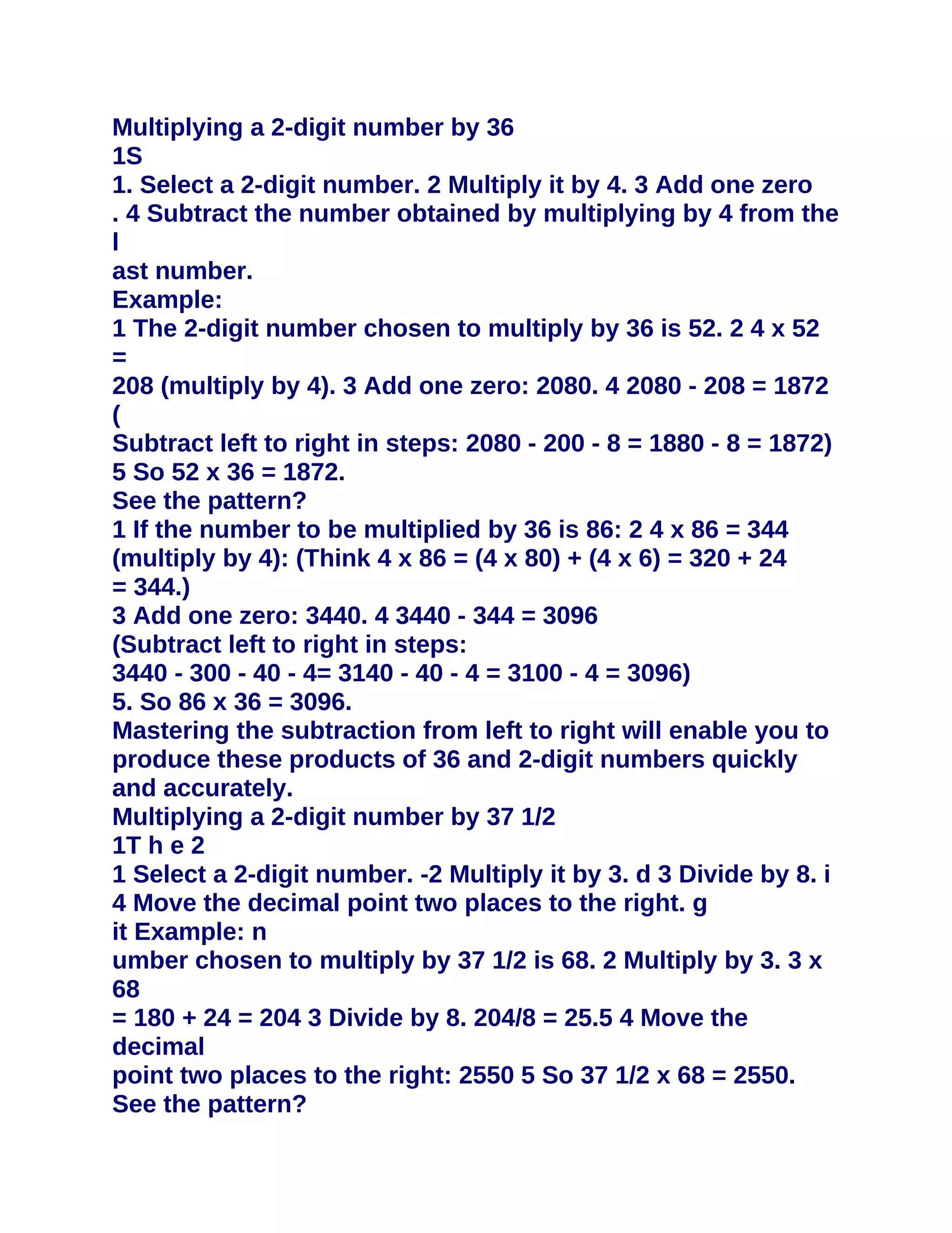 Multiplying a 2-digit number by 36
1S
1. Select a 2-digit number. 2 Multiply it by 4. 3 Add one zero
. 4 Subtract the number obtained by multiplying by 4 from the
l
ast number.
Example:
1 The 2-digit number chosen to multiply by 36 is 52. 2 4 x 52
=
208 (multiply by 4). 3 Add one zero: 2080. 4 2080 - 208 = 1872
(
Subtract left to right in steps: 2080 - 200 - 8 = 1880 - 8 = 1872)
5 So 52 x 36 = 1872.
See the pattern?
1 If the number to be multiplied by 36 is 86: 2 4 x 86 = 344
(multiply by 4): (Think 4 x 86 = (4 x 80) + (4 x 6) = 320 + 24
= 344.)
3 Add one zero: 3440. 4 3440 - 344 = 3096
(Subtract left to right in steps:
3440 - 300 - 40 - 4= 3140 - 40 - 4 = 3100 - 4 = 3096)
5. So 86 x 36 = 3096.
Mastering the subtraction from left to right will enable you to
produce these products of 36 and 2-digit numbers quickly
and accurately.
Multiplying a 2-digit number by 37 1/2
1T h e 2
1 Select a 2-digit number. -2 Multiply it by 3. d 3 Divide by 8. i
4 Move the decimal point two places to the right. g
it Example: n
umber chosen to multiply by 37 1/2 is 68. 2 Multiply by 3. 3 x
68
= 180 + 24 = 204 3 Divide by 8. 204/8 = 25.5 4 Move the
decimal
point two places to the right: 2550 5 So 37 1/2 x 68 = 2550.
See the pattern?
 
