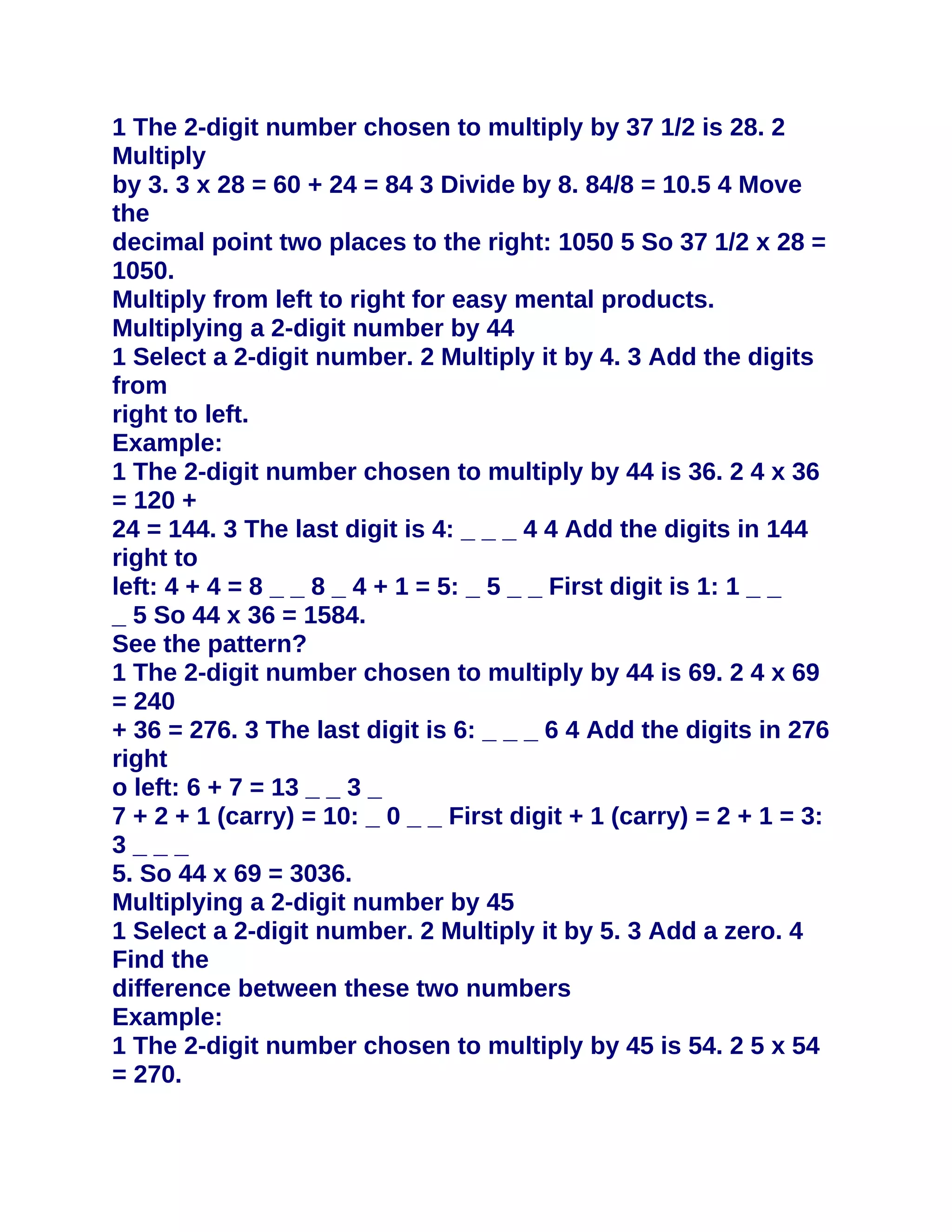 1 The 2-digit number chosen to multiply by 37 1/2 is 28. 2
Multiply
by 3. 3 x 28 = 60 + 24 = 84 3 Divide by 8. 84/8 = 10.5 4 Move
the
decimal point two places to the right: 1050 5 So 37 1/2 x 28 =
1050.
Multiply from left to right for easy mental products.
Multiplying a 2-digit number by 44
1 Select a 2-digit number. 2 Multiply it by 4. 3 Add the digits
from
right to left.
Example:
1 The 2-digit number chosen to multiply by 44 is 36. 2 4 x 36
= 120 +
24 = 144. 3 The last digit is 4: _ _ _ 4 4 Add the digits in 144
right to
left: 4 + 4 = 8 _ _ 8 _ 4 + 1 = 5: _ 5 _ _ First digit is 1: 1 _ _
_ 5 So 44 x 36 = 1584.
See the pattern?
1 The 2-digit number chosen to multiply by 44 is 69. 2 4 x 69
= 240
+ 36 = 276. 3 The last digit is 6: _ _ _ 6 4 Add the digits in 276
right
o left: 6 + 7 = 13 _ _ 3 _
7 + 2 + 1 (carry) = 10: _ 0 _ _ First digit + 1 (carry) = 2 + 1 = 3:
3___
5. So 44 x 69 = 3036.
Multiplying a 2-digit number by 45
1 Select a 2-digit number. 2 Multiply it by 5. 3 Add a zero. 4
Find the
difference between these two numbers
Example:
1 The 2-digit number chosen to multiply by 45 is 54. 2 5 x 54
= 270.
 